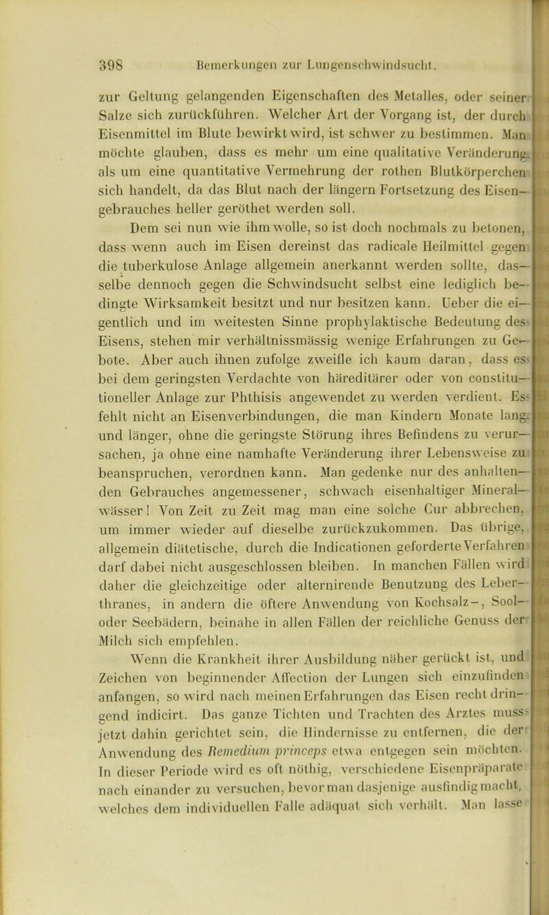 zur Geltung gelangenden Eigenschaften ties Metalles, odc*r seiner Salze sich zurtlckftlhren. Welcher Art dcr Yorgang ist, der durch Eisenmittel im Blute bewirkt wird, ist schwer zu bestimmen. Man mochte glauben, dass es mehr um eine qualitative Veranderung. als um eine quantitative Vermehrung der rothen Blutkorperchen sich handelt, da das Blut nach der langern Fortsetzung des Eisen- gebrauches heller gerothet werden soli. Dcm sei nun wie ihmwolle, so ist doch nochmals zu betonen, dass wenn auch im Eisen dereinst das radicale Ileilmittel gegen die tuberkulose Anlage allgemein anerkannt werden sollte, das— selbe dennoch gegen die Schwindsucht selbst eine lediglich be- dingte Wirksamkeit besitzt und nur besitzen kann. Ueber die ei— gentlich und im weitesten Sinne prophylaktische Bedeutung des- Eisens, stehen mir verhaltnissmassig wenige Erfahrungen zu Ge- bote. Aber auch ihnen zufolge zweifle ich kaum daran, dass es* bei dem geringsten Verdachte von hareditarer oder von conslitu— tioneller Anlage zur Phthisis angewendet zu werden verdient. Es' fehlt nicht an Eisenverbindungen, die man Kindern Monate lang. und longer, ohne die geringste Storung ihres Befiudens zu verur— sachen, ja ohne eine namhafte Veranderung ihrer Lebensweise zu beanspruchen, verordnen kann. Man gedenke nur des anhalten— den Gebrauches angemessener, schwach eisenhaltiger Mineral- wiisserl Yon Zeit zu Zeit mag man eine solehe Cur abbrechen, um immer wieder auf dieselbe zurtickzukommen. Das tibrige, allgemein diatetische, durch die Indicationen geforderte Yerfahren darf dabei nicht ausgeschlossen bleiben. In manchen Fallen wird daher die gleichzeitige oder alternirende Benutzung des Leber- thranes, in andern die oftere Anwendung von Ivochsalz-, Sool- oder Seebadern, beinahe in alien Fallen der reicldiche Genuss der Milch sich empfehlen. Wenn die Krankheit ihrer Ausbildung naher gertickt ist, und Zeichen von beginnender AiTection der Lungen sich cinzufindcn anfangen, so wird nach meinen Erfahrungen das Eisen rechtdrin- gend indicirt. Das ganze Tichten und Trachten des Arztes muss jetzt dahin gerichtet sein, die Hindernisse zu entfernen, die der Anwendung des Remedium princeps etvva entgegen sein mocbten. In dieser Periode wird es oft noting, verschiedene Eisenpraparate nach einander zu versuchen, bevor man dasjenige ausfindigmacht, welches dem individuellen Falle adUquat sich verhalt. Man lasse