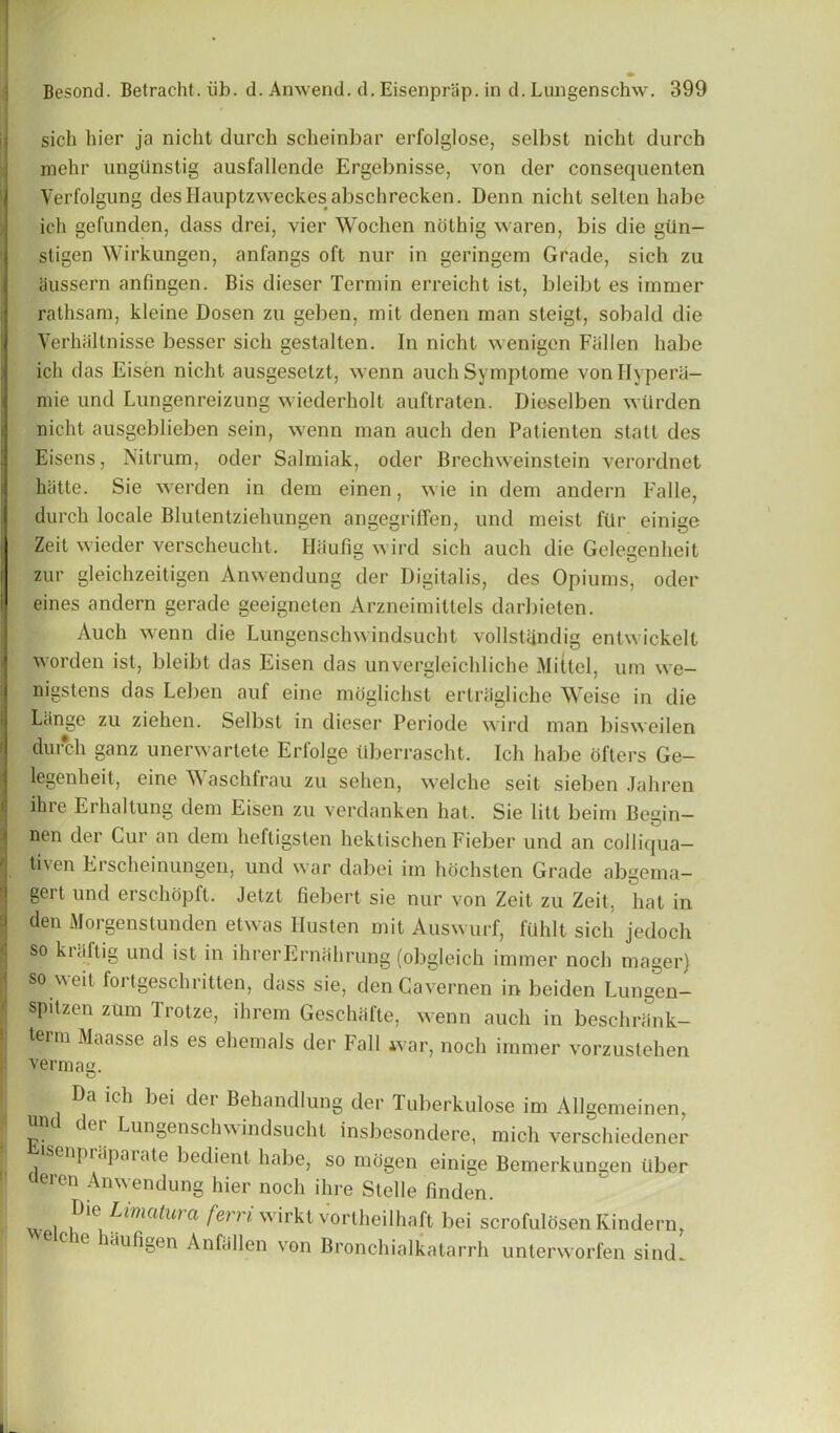 sich bier ja niclit durch scheinbar erfolglose, selbst nicht durcb mehr ungiinstig ausfallende Ergebnisse, von der consequenten Yerfolgung desHauptzweckesabschrecken. Denn nicht selten babe ich gefunden, dass drei, vier Wocben nothig waren, bis die giin- sligen Wirkungen, anfangs oft nur in geringem Grade, sich zu aussern anfingen. Bis dieser Termin erreicht ist, bleibt es immer rathsam, kleine Dosen zu geben, in it denen man steigt, sobald die Verbaltnisse besser sich gestalten. In nicht wenigen Fallen babe ich das Eisen nicht ausgeselzt, wenn auch Symptome von Hype ra- mie und Lungenreizung wiederholt auftraten. Dieselben wtlrden nicht ausgeblieben sein, wenn man auch den Patienten statl des Eisens, Nitrum, oder Salmiak, oder Brechweinstein verordnet hiitte. Sie werden in dem einen, wie in dem andern Falle, durch locale Blutentziehungen angegriffen, und meist ftlr einige Zeit wieder verscheucht. Ilaufig wird sich auch die Gelegenheit zur gleichzeitigen Anwendung der Digitalis, des Opiums, oder eines andern gerade geeigneten Arzneimittels darbieten. Auch wenn die Lungenschwindsucht volIslandig entwickelt worden ist, bleibt das Eisen das unvergleichliche Mittel, urn we- nigstens das Leben auf eine moglichst ertriigliche Weise in die Liinge zu ziehen. Selbst in dieser Periode wird man bisweilen durch ganz unerwartete Erfolge tiberrascht. Ich habe ofters Ge- legenheit, eine W aschfrau zu selien, welche seit sieben Jahren ihre Erhaltung dem Eisen zu verdanken hat. Sie litt beim Begin— nen der Cur an dem heftigslen hektischen Fieber und an colliqua- tiven Erscheinungen, und war dabei im hochsten Grade abgema- gert und erschopft. Jetzt fiebert sie nur von Zeit zu Zeit, hat in den Morgenstunden etwas Ilusten mit Auswurf, fiihlt sich jedoch so kuiftig und ist in ihrerErnahrung (obgleich immer noch mager) so w dt forlgeschritten, dass sie, den Cavemen in beiden Lungen- spitzen zum Trotze, ihrem Geschafte, wenn auch in beschriink- term Maasse als es ehemals der Fall war, noch immer vorzustehen vermag. Da ich bei der Behandlung der Tuberkulose im Allgemeinen, ^er Lungenschwindsucht insbesondere, mich verschiedener enpraparate bedient habe, so mogen einige Bemerkungen liber ueren Anwendung hier noch ihre Slelle finden. w 1 ^ima^ma fen'i wirkt vortheilhaft bei scrofulosen Kindern, aufigen Anfallen von Bronchialkatarrh unterworfen sincL
