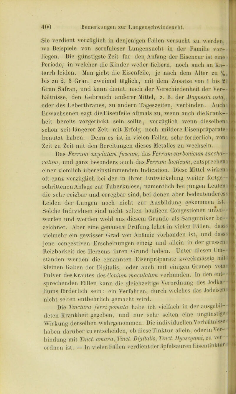 Sic verdient vorztlglich in denjenigen Fallen versucht zu werden, wo Beispiele von scrofuloser Lungensucht in der Familie vor- liogen. Dio gdnstigste Zeit fUr den Anl'ang der Eisencur ist eine Periode, in welcher die Kinder weder fiebern, nocli auch an Ka- tarrh leiden. Man giebt die Eisenfeile, je nacli deni Alter zu */t. bis zu 2, 3 Gran, zvveimal tiiglich, mit deni Zusatze von I bis 2 Gran Safran, und kann damit, nacli der Verschiedenheit der Ver- haltnisse, den Gebrauch anderer Mittel, z. B. der Magnesia usta,. oder des Lebertliranes, zu andern Tageszeiten, verbinden. Auch Erwachsenen sagt die Eisenfeile oftmals zu, wenn auch dieKrank- heit bereits vorgeriickt sein sollte, vorztlglich wenn dieselben schon seit langerer Zeit mit Erfolg noch mildere Eisenpriiparate benutzt haben. Denn es ist in vielen Fallen sehr forderlich, von Zeit zu Zeit mit den Bereitungen dieses Metalles zu wechseln. Das Ferrum oxydatum fuscum, das Ferrum carbonicum saccha- ratum, und ganz besonders auch das Ferrum lacticutn, entsprechen einer ziemlich iibereinstimmenden Indication. Diese Mittel wirken oft ganz vorztlglich bei der in ihrer Entwickelung weiter fortge- schrittenen Anlage zur Tuberkulose, namentlich bei jungen Leuten die sehr reizbar und erregbar sind, bei denen aber bedeutenderes- Leiden der Lungen noch nicht zur Ausbildung gekommen ist. Solche Individuen sind nicht selten hiiufigen Congestionen unter- worfen und werden wohl aus diesem Grunde als Sanguiniker be- zeichnet. Aber eine genauere PrUfung lehrt in vielen Fallen, dass- vielmehr ein gewisser Grad von Aniimie vorhanden ist, und dass jene congestiven Erscheinungen einzig und allein in der grossen Beizbarkeit des Herzens ihren Grund haben. Enter diesen Um- sliinden werden die genannten Eisenpriiparate zweckmiissig mit kleinen Gaben der Digitalis, oder auch mit einigen Granen vom Pulver desKrautes des Coniwn mciculatum verbunden. In den enl- sprechenden Fiillen kann die gleichzeitige Verordnung des Jodka- liuins forderlich sein; ein Verfahren, durch welches das Jodeisen nicht selten entbehrlich gemacht wird. Die Tinctura ferri pomata babe ich vielfach in der ausgebil- deten Krankheit gegeben, und nur sehr selten eine ungitnslige Wirkung derselben wahrgenommen. Die individuellen Verhiiltnisse haben darilber zuentsoheiden, ob diese Tinktur allein, oder in Vr- bindung mit Tinct. amaraj'incl. Digitalis, Tinct. Hyoscyami,zu ver- ordnen ist. — In vielen Fiillen verdientderiipfelsauren Eisentinktur
