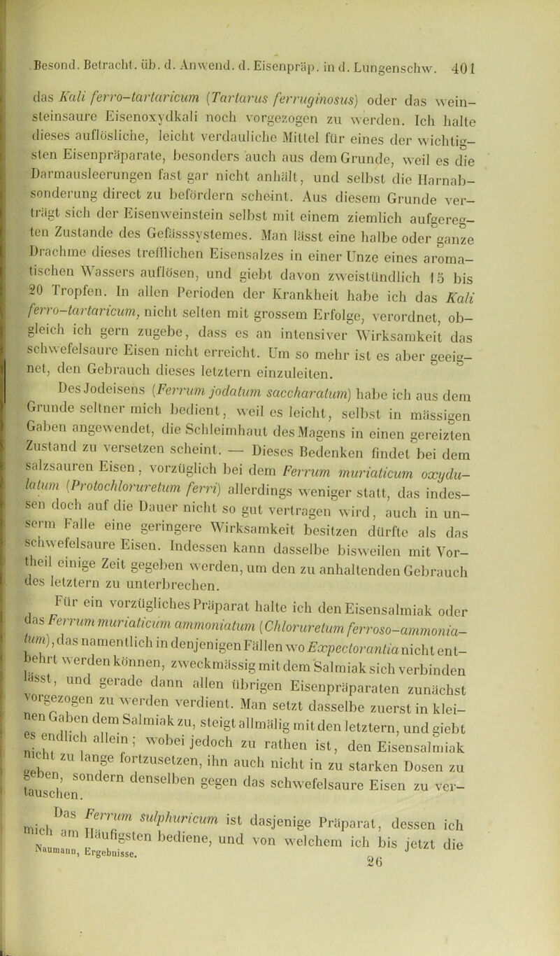 das Kali ferro-tartaricum (Tartarus ferruginosus) oder das wein- steinsaure Eisenoxydkali noch vorgezogen zu werden. Ich halte dieses auflcisliche, Ieicht verdauliche Mittel fur eines der wichtm- sten EisenprSparate, besonders 'auch aus dem Grunde, weil es d^e Darmausleerungen fast gar nicht anlnilt, und selbst die Harnab- sonderung direct zu befordern scheint. Aus diesem Grunde ver- triigt sich der Eisenweinstein selbst mil einem ziemlich aufgereg- ten Zustande des Gefasssyslemes. Man liisst cine halbe oder ganze Drachme dieses trefflichen Eisensalzes in einer Unze eines aroma- tischen Wassers autlosen, und giebt davon zweistilndlich 15 bis 20 Tropfen. In alien Perioden der Krankheit habe ich das Kali ferro-tartaricum, nicht sellen mit grossem Erfolge, verordnet, ob- gleich ich gern zugcbe, dass es an intensiver Wirksamkeit das sehvs efelsaurc Eisen nicht erreicht. Um so mehr ist es aber geeig- net, den Gebrauch dieses letztern einzuleiten. ) ) Des Jodeisens (Ferr um jo datum saccharatum) habe ich aus deni Grunde seltner mich bedient, weil es Ieicht, selbst in miissigen Galten angewendet, die Schleimhaut desMagens in einen gcreizten Zustand zu versetzen scheint. — Dieses Bedenken findet bei dem fealzsauren Eisen, vorztlglich bei dem Ferrum muriaticum oxydu- latum (Protochloruretum fern) allerdings weniger stall, das indes- sen doch auf die Dauer nicht so gut vertragen wird, auch in un- serm Falle eine geringere Wirksamkeit besitzen durftc als das schwefelsaure Eisen. Indessen kann dasselbe bisweilen mit Vor- thed einige Zeit gegeben werden, um den zu anhaltenden Gebrauch des letztern zu unterbrechen. Fur em vorztlgliches PrSparat halte ich denEisensalmiak oder das Ferrum muriaticum ammoniatum (Chlorureium ferroso-ammonia- r?) ’das namentlich in denjenigen Fallen wo Expectorantianicht ent- hehrt werden konnen, zweckmassig mit dem Salmiak sich verbinden lasst, und gerade dann alien iibrigen Eisenpraparaten zunachst rgezogen zu werden verdient. Man setzt dasselbe zuerst in klei- nen Gaben dem Salmiak zu, steigt allmalig mit den letztern, und giebt e endhch aHem; wobei jedoch zu rathen ist, denEisensalmiak icht zu lange fortzusetzen, ihn auch nicht in zu starken Dosen zu g n sondern denselben gegen das schwefelsaure Eisen zu ver- umschen. miH,1’35 nm]'m su,l1,mr'c'm ist dasjenige PrBparat, .lessen ich a am Mufigsten bediene, und von welchem ich his jetzt die IViumann, Lrgebuisse. „ J 26