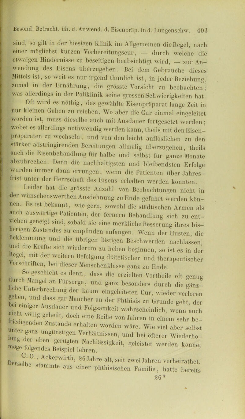 sind, so gilt in der hiesigen Klinik im Allgemeinen die Regel, nach einer moglichst kurzen Vorbereitungscur, — durch welche die etwaigen Hindernisse zu beseitigen beabsichtigt wird, zur An- wendung des Eisens ilberzugehen. Bei dem Gebrauche dieses Mittels ist, so weit es nur irgend thunlich ist, in jeder Beziehung, zunial in der Ernahrung, die grosste Vorsicht zu beobachten; as a 11 eidings in der Poliklinik seine grossen Schwierigkeiten hat. Oft wird es noting, das gewShlle Eisenpriiparat lange Zeit in nur kleinen Gaben zu reichen. Wo aber die Cur einmal eingeleitet worden ist, muss dieselbe auch mit Ausdauer fortgesetzt werden; wobei es allerdings nothwendig werden kann, theils mit denEisen- priiparaten zu wechseln, und von den leicht aufloslichen zu den starker adstnngirenden Bereitungen allmalig ilberzugehen, theils auch die Eisenbehandlung fur halbe und selbst fiir gauze Monate abzubrechen. Denn die naehhaltigsten und bleibendsten Erfolge ■wurden immer dann errungen, wenn die Patienten iiber Jalires- f’ ist unter der Ilerrschaft des Eisens erhalten werden konnten. Leider hat die grosste Anzahl von Beobachtungen nicht in der wunschenswerthen Ausdehnung zuEnde geftlhrt werden kdn- 11611 ‘ Es lst bekannt, wie gern, sowohl die stadtischen Armen als auch auswarlige Patienten, der fernern Behandlung sich zu ent- ziehen geneigt sind, sobald sie eine merkliche Besserung ihres bis- herigen Zustandes zu empfinden anfangen. Wenn der Husten, die Beklemmung und die iibrigen lastigen Beschwerden nachlassen und die Krafte sich wiederum zu heben beginnen, so ist es in der Regel, mit der weitern Befolgung diatetischer und therapeutischer Ivorschriften, bei dieser Menschenklasse ganz zu Ende. So gesclneht es denn, dass die erzielten Vortheile oft genua durch Mangel an Ftlrsorge, und ganz besonders durch die ganz- l.ehe Unterbrechung der kaum eingeleiteten Cur, wieder verloren gehen, und dass gar Mancher an der Phthisis zu Grunde geht, der nichTvSl-1, AUuda,Uer]Und F°lgSamkeit wahrscheinlich, wenn auch friPrl 1§ §!heiU’ d°Ch eine Reihe Yon Jahren in einem sehr be- igenden Zustande erhalten worden ware. Wie viel aber selbst 1 e. ganz ungUnst,gen Verhaltnissen, und bei dfterer Wiederho- nid^e fnl' ° T1 ^ei uSlen Nachlassigkeit, geleistet werden kdnne, moge folgendes Beispiel lehren. Berspib ° iACkerWirth’ 26 Jahre alt> se't zweiJahren verheirathet. he stammte aus einer phthisischen Familie, hatte bereits 26 *