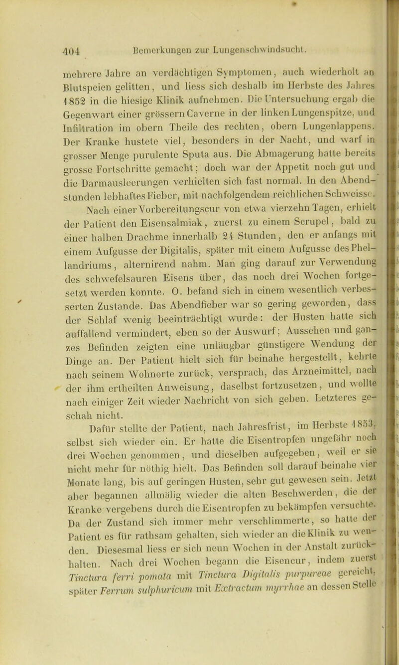 inehrere Jahre an verdhchligen Symplomen, auch wiedcrholt an Blutspoien gelitlen, und licss sich deshalb im Herbste des Jabres -1852 in die hiesigc Klinik aufnehmen. DieUntersuchung ergab die Gegenwarl einer grossern Caverne in der linken Lungenspitze, und Infiltration im obern Theile des rechten, obern Lungenlappens. Der Kranke hustete viel, besonders in der Nacht, und warf in grosser Menge purulente Sputa aus. Die Abmagerung lialte bereils grosse Fortschritte gemacht; doch war der Appetit noch gut und die Darmausleerungen verhielten sich fast normal. In den Abend- stunden lebhaftesFieber, mit nachfolgendem reichlichen Schweisse. Nacli einer Vorbereilungscur von etwa vierzehn Tagen, erliielt der Patient den Eisensalmiak, zuerst zu einem Scrupel, bald zu einer halben Drachme innerhalb 24 Slunden, den er anfangs mit einem Aufgusse der Digitalis, spater mil einem Aufgusse desPhel- landriums, alternirend nahm. Man ging darauf zur Verwendung des schwefelsauren Eisens fiber, das noch drei Wochen fortge— setzt werden konnte. 0. befand sich in einem wesentlich verbes- serten Zustande. Das Abendfieber war so gering geworden, dass der Schlaf wenig beeintrachtigt wurde: der Ilusten hatte sich auffallend vermindert, eben so der Auswurf; Aussehen und gan- zes Befinden zeigten eine unlaugbar gfinstigere W endung dei Dinge an. Der Patient hielt sich ftir beinahe hergestellt, kehrte nacli seinem Wohnorte zurfick, versprach, das Arzneimittel, nach der ihm ertheilten Anweisung, daselbsl fortzusetzen , und v\ ollte nach einiger Zeit wieder Nacliricht von sich geben. Letzteres ge- schah nicht. Daffir stellte der Patient, nach Jabresfrist, im Ilerbste 1853, sclbst sich wieder ein. Er hatte die Eisentropfen ungefalir noch drei Wochen genommen, und dieselben aufgegeben, weil ei sie niclil melir fur noting hielt. Das Befinden soil darauf beinahe \iei Monate lang, bis auf geringen Ilusten, selir gut gewesen sein. Jetzt aber begannen allmalig wieder die alten Beschwerden, die der Kranke vergebens durch die Eisentropfen zu bekiimpfen versuchte. Da der Zustand sich immer melir verschlimmerte, so lialte der Patient es ffir rathsam gehalten, sich wieder an die Klinik zu wen- den. Diesesmal licss er sich neun Wochen in der Anstalt zurfick- halten. Nach drei Wochen begann die Eisencur, indem zuerst Tinctura ferri pomata mit Tinctura Digitalis purpureae gereicht, spater Ferrum sulphuricum mit Extraction myrrlme an dessen Stelle