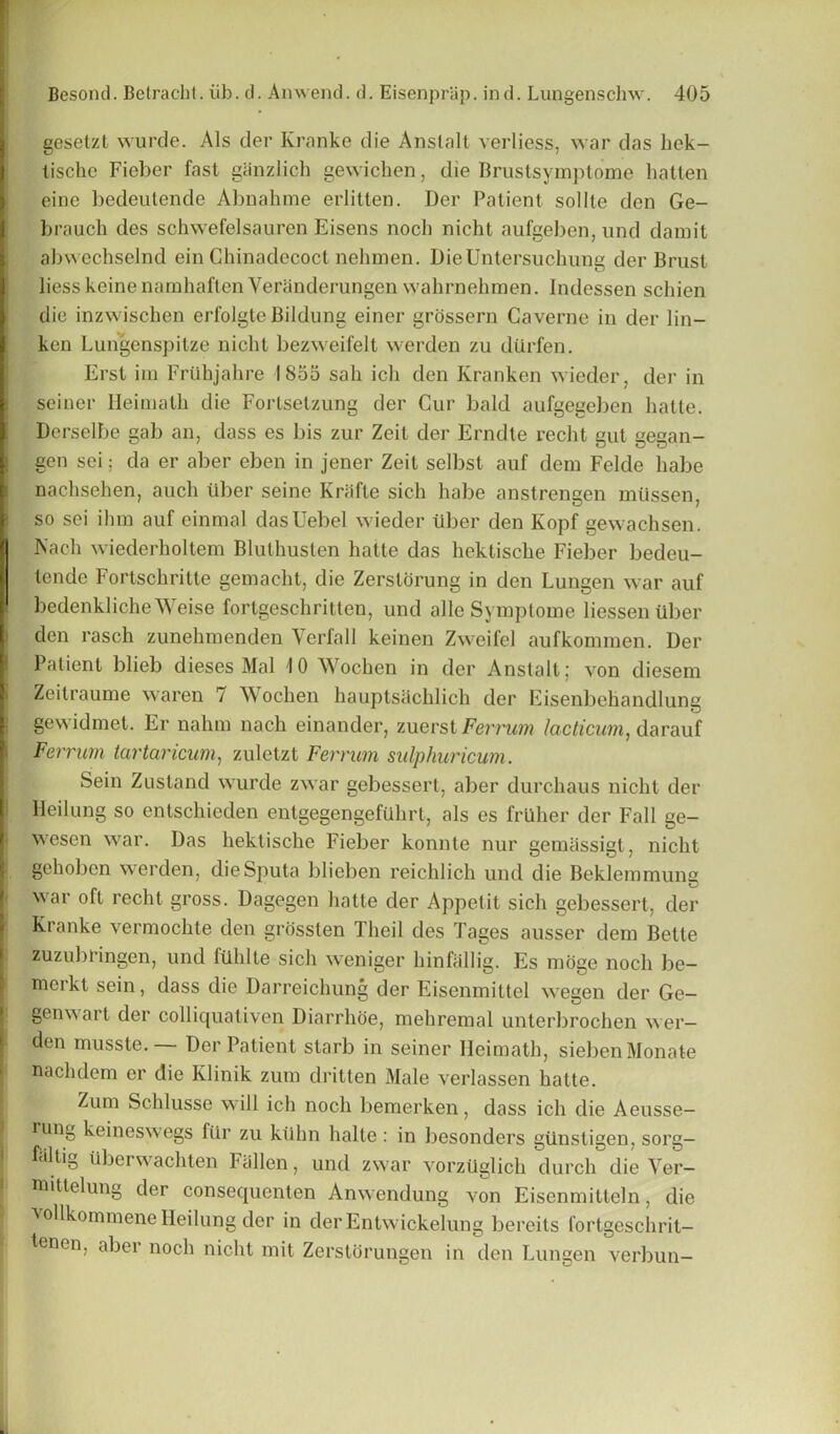 gesetzt wurde. Als der Kranke die Anslalt verliess, war das hek- tisclic Fieber fast ganzlich gewichen, die Brustsvmptome hatten eine bedeutende Abnahme erlitten. Der Patient sollle den Ge- brauch des schwefelsauren Eisens noch nieht aufgeben, und damit abwechselnd ein Chinadecoct nehmen. DieUntersuckung der Brust liesskeinenarnhaflen Yeranderungen wahrnehmen. Indessen schien die inzwischen erfolgte Bildung einer grossern Caverne in der lin- ken Lungenspitze nicht bezweifelt werden zu diirfen. Erst im Frtibjahre IS55 sah ich den Kranken wieder, der in seiner Heimalh die Fortselzung der Cur bald aufgegeben hatte. Derselbe gab an, dass es bis zur Zeit der Erndte recht gut gegan- gen sci: da er aber eben in jener Zeit selbst auf dem Felde babe nachsehen, aucli ilber seine Kriifte sich habe anslrengen miissen, so sei ihm auf einmal dasUebel wieder tiber den Kopf gewachsen. Tsach wiederholtem Bluthusten hatte das hektisclie Fieber bedeu- tende Fortschrilte gemacht, die Zerstorung in den Lungen war auf bedenkliche Weise fortgeschritten, und alle Symptome liessen liber den rasch zunehmendcn Verfall keinen Zweifel aufkonnnen. Der Patient blieb dieses Mai 10 Wochen in der Anstalt; von diesem Zeilraume waren 7 Wochen hauptsachlich der Eisenbehandlung gewidmet. Er nahm nach einander, zuerst Ferrum lacticum, darauf Ferrum tartaricum, zuletzt Ferrum sulphuricum. Sein Zustand wurde zwar gebessert, aber durchaus nicht der lleilung so enlschieden entgegengcftlhrt, als es frUher der Fall ge- wesen war. Das hektische Fieber konnte nur gemassigt, nicht gehoben werden, die Sputa blieben reichlich und die Beklemmung war oft recht gross. Dagegen hatte der Appetit sich gebessert, der Kranke vermochte den griissten Theil des Pages ausser dem Bette zuzubringen, und fUhlte sich weniger hinftillig. Es moge noch be- merkt sein, dass die Darrcichung der Eisenmittel wegen der Ge- genwart der colliqualiven Diarrhoe, mehremal unterbrochen wer— den musste.— Der Patient starb in seiner Ileimath, siebenMonate nach dem er die lvlinik zum dritten Male verlassen hatte. Zum Schlusse will ich noch bemerken, dass ich die Aeusse- rung keineswegs fttr zu ktihn halte: in liesonders glinstigen, sorg— fiiltig tiberwachten Fallen, und zwar vorztiglich durch die Yer- mittelung der consequenten Anwendung von Eisenmitteln, die vollkommene Heilung der in der Entwickelung bereits fortgeschrit- tenen, aber noch nicht mit Zerstorungen in den Lungen verbun-