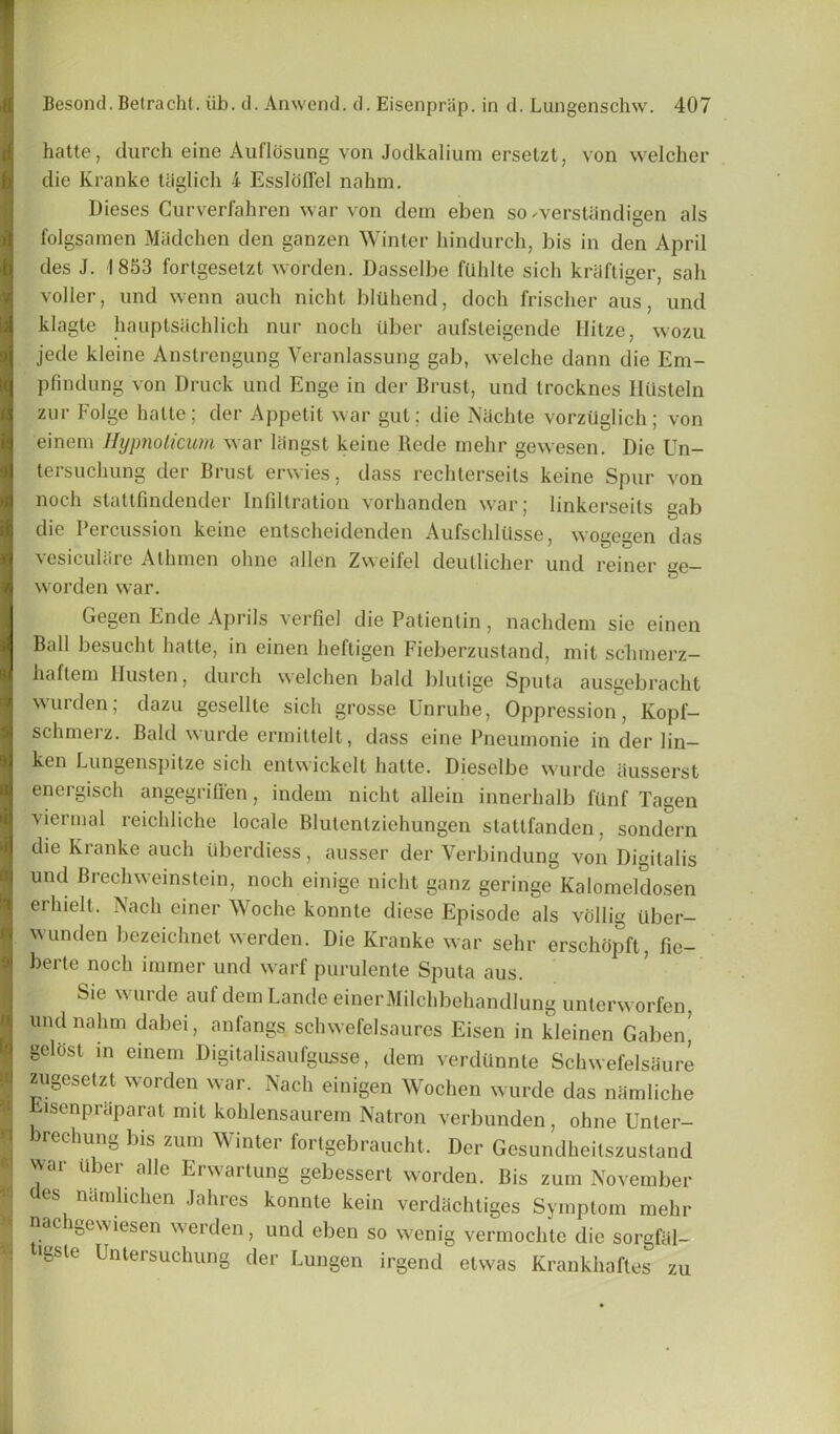 hatte, (lurch eine Auflosung von Jodkalium ersetzt, von welcher die Kranke Uiglich 4 Essldflel nahm. Dieses Gurverfahren war von dem eben so werstiindigen als folgsnraen Madchen den ganzen Winter hindurch, bis in den April ties J. 1853 fortgesetzt worclen. Dasselbe fUhlte sich kraftiger, sail voller, und wcnn auch nicht bluhend, doch frischer aus, und klagte hauptsachlich nur noch tlber aufsleigende Ilitze, wozu jede kleinc Anstrengung Veranlassung gab, welche dann die Em- p fin dung von Druck und Enge in der Brust, und trocknes HUsteln zur Folge hatte; der Appetit war gut; die Nachte vorzuglich ; von einem Hypnolicum war langst keine Rede mehr gewesen. Die Un- tersuchung der Brust erwies, class rechterseits keine Spur von noch statlfindender Infiltration vorhanden war; linkerseils gab die Percussion keine entscheidenden Aufschlllsse, wogegen das vesicuBire Athmen ohne alien Zweifel deutlicher und reiner ge- worden war. Gegen Ende Aprils verfiel die Patientin, nachdem sie einen Ball besucht hatte, in einen heftigen Fieberzustand, mit schmerz- haflcin Husten, durch welchen bald blulige Sputa ausgebracht wurden; dazu geselltc sich grosse Unruhe, Oppression, Kopf- schmerz. Bald wurde ermittelt, class eine Pneurnonie in der lin- ken Lungenspitze sich entwickelt hatte. Dieselbe wurde iiusserst energisch angegriffen, indem nicht allein innerhalb fiinf Tagen viermal reichliche locale Blutentziehungen stattfanden, sondern die Kranke auch iiberdiess, ausser der Verbindung von Digitalis und Brechweinstein, noch einige nicht ganz geringe Kalomeldosen erhielt. Nach einer Woche konnte diese Episode als vollig uber- wunden bezeichnet werden. Die Kranke war sehr erschdpft, fie- berte noch innner und warf purulente Sputa aus. Sie w urde aul clem Lande einerMilchbehandlung unterworfen, und nahm dabei, anfangs schwefelsaures Eisen in kleinen Gaben geliist in einem Digitalisaufgusse, dem verdUnnte Schwefelsaure zugesetzt worden war. Nach einigen Wochen wurde das namliche Eisenpraparat mit kohlensaurem Natron verbunden, ohne Unter- brechung bis zum Winter fortgebraucht. Der Gcsundheitszustand wai ii 3ei allc Erwaitung gebessert worden. Bis zum November des namlichen Jahres konnte kein verdachtiges Symptom mehr nachgewiesen werden, und eben so wenig vermochtc die sorgfal- >gsle Untersuchung der Lungen irgend etwas Krankhaftes zu