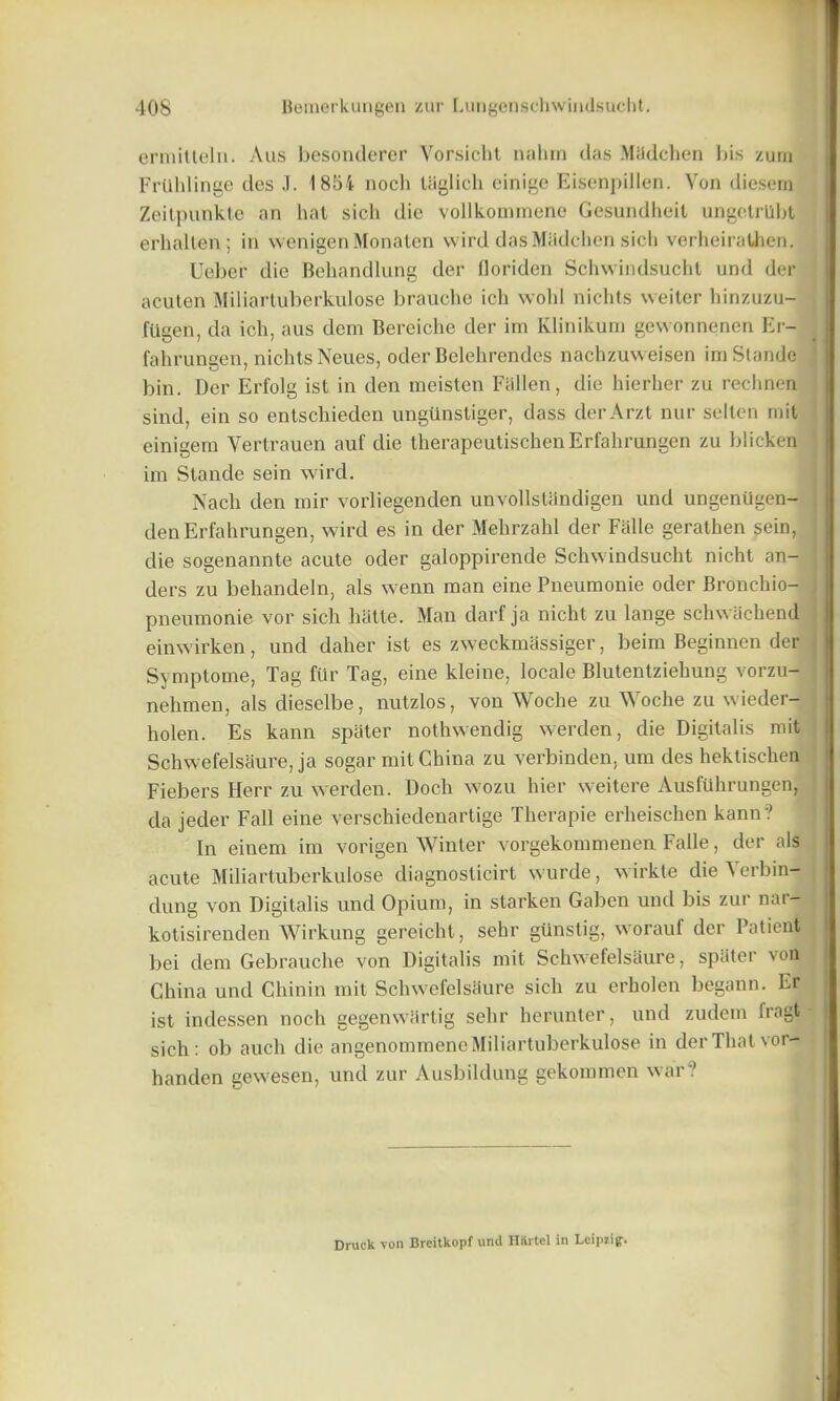 ermitteln. Aus besonderer Vorsicht nahm das Madchen Ins zum Frllhlinge des J. 1854 nocli tiiglicli einige Eisenpillen. Von diesem Zeilpunkte an hat sich die vollkommene Gesundheil ungetrllbt erhalten; in wenigen Monaten vvird das Miidchen sich verheiraUren. Ueber die Behandlung der floriden Schwindsucht und der acuten Miliartuberkulose brauche ich wohil nichts vveiter hinzuzu- fiigen, da ich, aus dem Bereiche der im Klinikum gewonnenen Er- fahrungen, nichts Neues, oder Belehrendes nachzuweisen imStande bin. Der Erfolg ist in den meisten Fallen, die hierher zu rechnen sind, ein so entschieden ungttnstiger, dass derArzt nur selten mit einigem Vertrauen auf die therapeutischenErfahrungen zu blicken im Stande sein wird. Nach den mir vorliegenden unvollstandigen und ungeniigen- denErfahrungen, wird es in der Mehrzahl der Fade gerathen sein, die sogenannte acute oder galoppirende Schwindsucht nicht an- ders zu behandeln, als wenn man eine Pneumonie oder Bronchio- pneumonie vor sich hatte. Man darf ja nicht zu lange schwachend einwirken, und daher ist es zweekmassiger, beim Beginnen der Symptome, Tag fur Tag, eine kleine, locale Blutentzieliung vorzu- nehmen, als dieselbe, nutzlos, von Woche zu Woche zu wieder- holen. Es kann spater nothwendig werden, die Digitalis mit Schwefelsaure, ja sogar mit China zu verbinden, urn des hektischen Fiebers Herr zu werden. Doch wozu hier weitere AusfUhrungenj da jeder Fall eine verschiedenartige Therapie erheischen kann? In einem im vorigen Winter vorgekommenen Fade, der als acute Miliartuberkulose cliagnosticirt wurde, wirkte die 4 erbin- dung von Digitalis und Opium, in starken Gabon und bis zur nar- kotisirenden Wirkung gereicht, sehr gtinstig, worauf der Patient bei dem Gebrauche von Digitalis mit Schwefelsaure, spater von China und Chinin mit Schwefelsaure sich zu erholen begann. Er ist indessen noch gegenwiirtig sehr herunter, und zudem fiagt- sich : ob auch die angenommene Miliartuberkulose in der That vor- handen gewesen, und zur Ausbildung gekommen war? Druck von Breitkopf und HHrtel in Lcipiig.