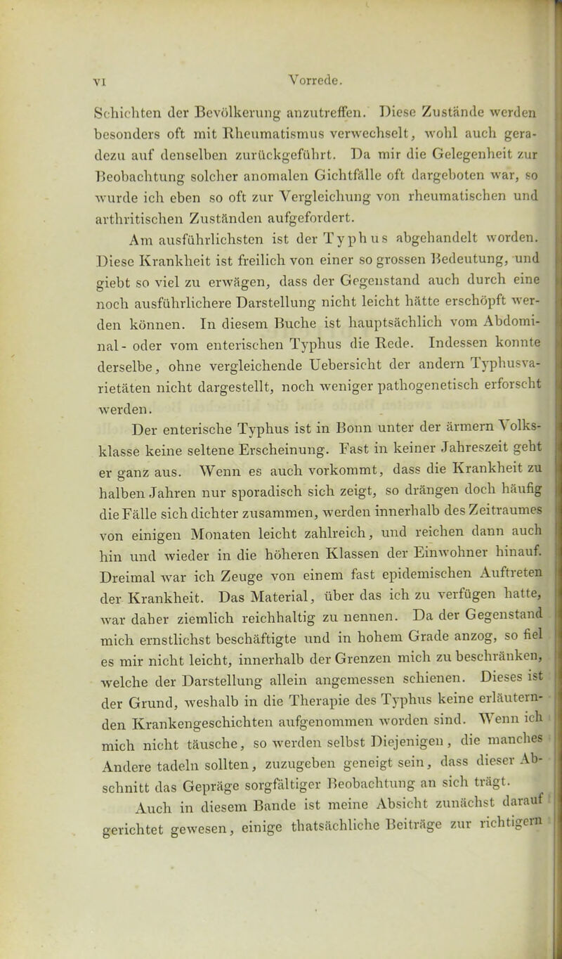 Schichten der Bevolkerung anzutreffen. Diese Zustande werden besonders oft mit Rheumatismus verwechselt, wohl auch gera- dczu auf denselben zurtlckgefiihrt. Da mir die Gelegenheit zur Beobachtung solcher anomalen Gichtfillle oft dargeboten war, so wurde ich eben so oft zur Vergleichung von rheumatischen und arthritischen Zustftnden aufgefordert. Am ausfuhrlichsten ist der Typhus abgehandelt worden. Diese Krankheit ist freilich von einer so grossen Bedeutung, und giebt so viel zu erwSgen, dass der Gegenstand aueh durch eine nocli ausfiihrlichere Darstellung nicht leicht hiltte erschdpft wer- den konnen. In diesem Buche ist hauptsachlich vom Abdomi- nal- oder vom enterischen Typhus die Rede. Indessen konnte derselbe, ohne vergleichende Uebersicht der andern lyphusva- rietaten nicht dargestellt, noch weniger pathogenetisch erforscht werden. Der enterische Typhus ist in Bonn unter der armern \ olks- klasse keine seltene Erscheinung. Fast in keiner Jahreszeit geht er ganz aus. Wenn es auch vorkommt, dass die Krankheit zu halben Jahren nur sporadisch sich zeigt, so drSngen doch hftufig die Falle sich dichter zusammen, werden innerhalb des Zeitraumes von einigen Monaten leicht zahlreich, und reichen dann auch hin und wieder in die hoheren Klassen der Einwohner hinauf. Dreimal war ich Zeuge von einem fast epidemischen Auftieten der Krankheit. Das Material, iiber das ich zu verfugen hatte, war daher ziemlich reichhaltig zu nennen. Da der Gegenstand mich ernstlichst beschaftigte und in hohem Grade anzog, so fiel es mir nicht leicht, innerhalb der Grenzen mich zu beschranken, welche der Darstellung allein angemessen scliienen. Dieses ist der Grund, weshalb in die Therapie des Typhus keine erl&utern- den Krankengeschichten aufgenommen worden sind. Wenn ich mich nicht tausche, so werden selbst Diejenigen, die manches Andere tadeln sollten, zuzugeben geneigtsein, dass dieser Ab- schnitt das Geprage sorgfaltiger Beobachtung an sich tragt. xAuch in diesem Bande ist meine Absicht zunachst darauf gerichtet gewesen, einige thatsachliche BeitrSge zur richtigern