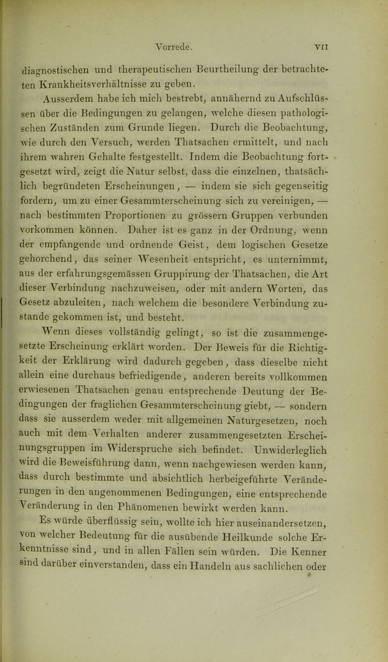 diagnostischen und therapeutischen Beurtheilung der betrachte- ten Krankheitsverhaltnisse zu geben. Ausserdem habe ich micli bestrebt, annahernd zu Aufschliis- sen iiber die Bedingungen zu gelangen, welche diesen pathologi- schen Zustanden zum Grunde liegen. Durch die Beobachtung, wie durch den Versuch, werden Thatsachen ermittelt, und nach ihrem wahren Gehalte festgestellt. Indem die Beobachtung fort- gesetzt wird, zeigt dieNatur selbst, dass die einzelnen, thatsacli- licli begriindeten Erscheinungen, — indem sie sicli gegenseitig fordern, um zu einer Gesammterscheinung sicli zu vereinigen, — nach bestimmten Proportionen zu grossern Gruppen verbunden vorkommen kbnnen. Daher ist es ganz in der Ordnung, wenn der empfangende und ordnende Geist, deni logischen Gesetze gehorchend, das seiner Wesenheit entspricht, es unternimmt, aus der erfahrungsgemassen Gruppirung der Thatsachen, die Art dieser Verbindung nachzuweisen, oder mit andern Worten, das Gesetz abzuleiten, nach welchem die besondere Verbindung zu- stande gekommen ist, und besteht. Wenn dieses vollstftndig gelingt, so ist die zusamnienge- setzte Erscheinung erkliirt ivorden. Der Beweis fiir die Richtig- keit der Erklarung wird dadurc-h gegeben, dass dieselbe nicht allein eine durchaus befriedigende, anderen bereits vollkommen enviesenen Thatsachen genau entsprechende Deutung der Be- dingungen der fraglichen Gesainmterscheinung giebt, — sondern dass sie ausserdem weder mit allgemeinen Naturgesetzen, noch auch mit dem A erhalten anderer zusammengesetzten Erschei- nungsgruppen im Widerspruche sich befindet. TJnwiderleglich v ird die Beweisfflhrung dann, wenn nachgewiesen werden kann, dass durch bestimmte und absichtlich herbeigefuhrte Verctnde- rungen in den angenommenen Bedingungen, eine entsprechende Veranderung in den Phanomenen bewirkt werden kann. Es wiirde liberflussig sein, wollte ich hier auseinandersetzen, \on welcher Bedeutung fiir die ausiibende Heilkunde solche Er- kenntnisse sind, und in alien Fallen sein wiirden. Die Kenner sind dariiber einverstanden, dass ein Iiandeln aus saclilichen oder