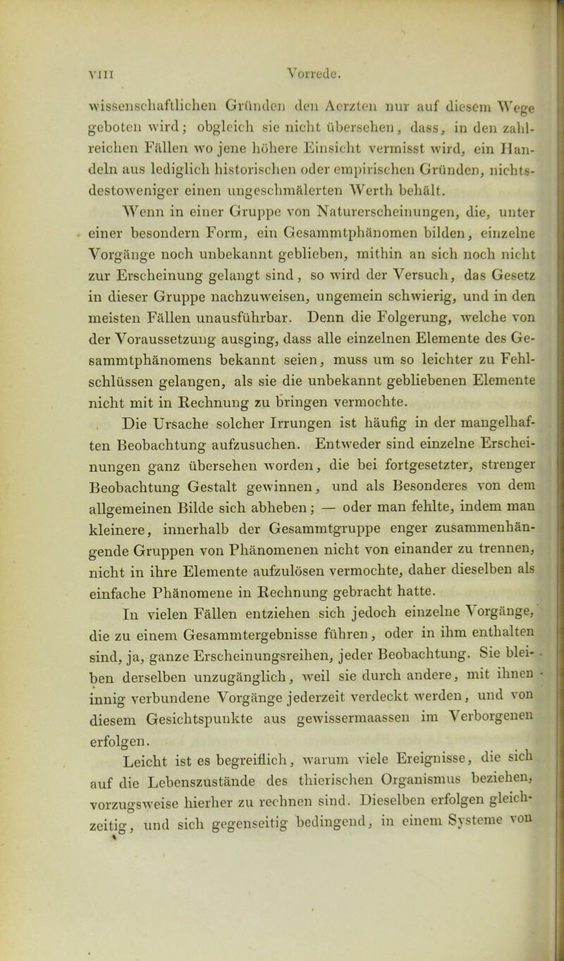 / vjii Vorrede. wissenschaftlichen Griinden den Aerzten nur auf diesem Wege geboten wild; obgleich sie nicht iibersehen, dass, in den zalil- reichen Fallen wo jene hohere Einsicht vermisst wild, ein Ilan- deln ans lediglich historischen oder empirischen Griinden, nichts- destoweniger einen ungeschmftlerten Werth beha.lt. Wenn in einer Gruppe von Naturerscheinungen, die, unter einer besondern Form, ein Gesammtphanomen bilden, einzelne Vorg&nge noch unbekannt geblieben, inithin an sich noch nicht zur Erscheinung gelangt sind, so wird der Yersuch, das Gesetz in dieser Gruppe nachzuweisen, ungemein schwierig, und in den meisten Fallen unausfuhrbar. Denn die Folgerung, welche von der Yoraussetzung ausging, dass alle einzelnen Elemente des Ge- sammtphanomens bekannt seien, muss um so leiehter zu Fehl- scliliissen gelangen, als sie die unbekannt gebliebenen Elemente nicht mit in Rechnung zu bringen vermochte. Die Ursache solcher Irrungen ist haufig in der mangelhaf- ten Beobachtung aufzusuchen. Entweder sind einzelne Erschei- nungen ganz iibersehen worden, die bei fortgesetzter, strenger Beobachtung Gestalt gewinnen, und als Besonderes von dem allgemeinen Bilde sich abheben; — oder man fehlte, indem man kleinere, innerhalb der Gesammtgruppe enger zusammenban- gende Gruppen von Phanomenen nicht von einander zu trennen, nicht in ihre Elemente aufzulosen vermochte, daher dieselben als einfache Phanomene in Rechnung gebracht hatte. In vielen Fallen entziehen sich jedoch einzelne \ organge, die zu einem Gesammtergebnisse fuhren, oder in ihm enthalten sind, ja, ganze Erscheinungsreihen, jeder Beobachtung. Sie blei- • ben derselben unzuganglich, weil sie durch andere, mit ihnen • innig verbundene Vorg&nge jederzeit verdeckt werden, und von diesem Gesichtspunkte aus gewissermaassen im Yerborgenen erfolgen. Leicht ist es begreiflich, warum viele Ereignisse, die sich auf die Lebenszustande des thierischen Organismus beziehen, vorzugsweise hierher zu rechnen sind. Dieselben eifolgen gleicli zeitig, und sich gegenseitig bedingend, in einem Systeme von