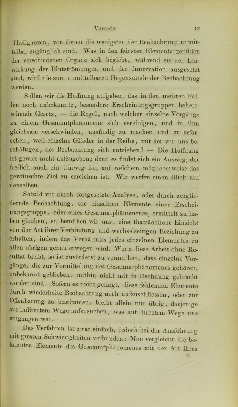 Theilganzen, von denen die wenigsten der Beobachtung unmit- telbar zugiinglich sind. Was in den feinsten Elementargebilden der verschiedenen Organe sich begiebt, wahrend sie der Ein- wirkung der Blutstromungen und der Innervation ausgesetzt sind, wird nie zura unmittelbaren Gegenstande der Beobachtung werden.. Sollen wir die Hoffnung aufgeben, das in den meisten Fal- len noch unbekannte, besondere Erscheinungsgruppen beherr- schende Gesetz, — die Hegel, nach welcher einzelne Vorgange zu einem Gesammtphanomene sich vereinigen, und in ihm gleichsam verschwinden, ausfindig zu rnachen und zu erfor- schen, weil einzelne Glieder in der Heihe, mit der wir uns be- schaftigen, der Beobachtung sich entziehen? — Die Hoffnung ist gewiss nicht aufzugeben; denn es findet sich ein Ausweg, der freilich auch ein l mweg ist, auf welchem mdglichcrwcise das gewvinschte Ziel zu erreichen ist. Wir werfen einen Blick auf denselben. Sobald wir durch fortgesetzte Analyse, oder durcli zerglie- dernde Beobachtung, die einzelnen Elemente einer Erschei- nungsgruppe, oder eines Gesammtphanomenes, ermittelt zu ha- ben glauben, so bemiihen wir uns, eine thatsachliche Einsicht von der Art ihrer Verbindung und wechselseitigen Beziehung zu erhalten, indem das Verhaltniss jedes einzelnen Elementes zu alien ubrigen genau erwogen wird. Wenn diese Arbeit ohne Re- sultat bleibt, so ist zuvorderst zu vermuthen, dass einzelne Vor- gange, die zur Vermittelung des Gesammtphanomenes gehoren, unbekannt geblieben, mithin nicht mit in Rechnung gebracht worden sind. Sofern es nicht gelingt, diese fehlenden Elemente durch wiederholte Beobachtung noch aufzuschliessen, oder zur Offenbarung zu bestimmen, bleibt allein nur iibrig, dasjenige auf indirectem Wege aufzusuchen, was auf directem Wege uns entgangen war. Das Verfahren ist zwar einfach, jedoch bei der Ausfuhrung mit grossen Schwierigkeiten verbunden : Man vergleicht die be°- kannten Elemente des Gesammtphanomenes mit der Art ihres