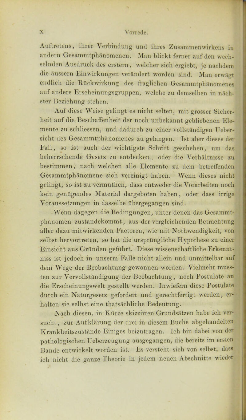 Auftretens, ihrer Yerbindung unci ihres Zusammenwirkens in andevn Gesammtph&nomenen. Man blickt ferner auf den wech- sclnden Ausdruck des erstern, welcher sich ergiebt, je nachdem die iiussern Einwirkungen verandert worden sincl. Man erwagt endlich die Riickwirkung des fraglichen Gesammtphanomenes auf andere Erscheinungsgruppen, welche zu demselben in n&ch- ster Beziehung stehen. Auf diese Weise gelingt es nicht selten, mit grosser Sicher- heit auf die Beschaffenheit der noch unbekannt gebliebenen Ele- mente zu schliessen, und dadurch zu einer vollstandigen Ueber- sicht des Gesammtphanomenes zu gelangen. 1st aber dieses der Fall, so ist auch der wichtigste Schritt geschehen, um das beherrschende Gesetz zu entdecken , oder die Verhaltnisse zu bestimmen, nach welchen alle Elemente zu dem betreffenden Gesammtph&nomene sich vereinigt haben. Wenn dieses nicht gelingt, so ist zu vermuthen, dass entweder die Vorarbeiten noch kein geniigendes Material dargeboten haben, oder dass irrige Voraussetzungen in dasselbe itbergegangen sind. Wenn dagegen die Bedingungen, unter denen das Gesammt- phanomen zustandekommt, aus der vergleichenden Betrachtung aller dazu mitwirkenden Factoren, wie mit Nothwendigkeit, von selbst hervortreten, so hat die ursprungliche Iiypothese zu einer Einsicht aus Griinden gefiilirt. Diese wissenschaftliche Erkennt- niss ist jedoch in unserm Falle nicht allein und unmittelbar auf dem Wege der Beobachtung gewonnen worden. Vielmehr muss- ten zur Vervollst&ndigung der Beobachtung, noch Postulate an die Erscheinungswelt gestellt werden. Inwiefern diese Postulate (lurch ein Naturgesetz gefordert und gerechtfertigt werden, er- halten sie selbst eine thatsachliche Bedeutung. Nach diesen, in Ktirze skizzirten Grundsatzen habe ich ver- sucht, zur Aufklarung der drei in diesem Buche abgehandelten Krankheitszustande Einiges beizutragen. Ich bin dabei von der pathologischen Ueberzeugung ausgegangen, die bereits im ersten Bande entwickelt worden ist. Es versteht sich von selbst, dass ich nicht die ganze Theorie in jedem neuen Abschnitte wieder