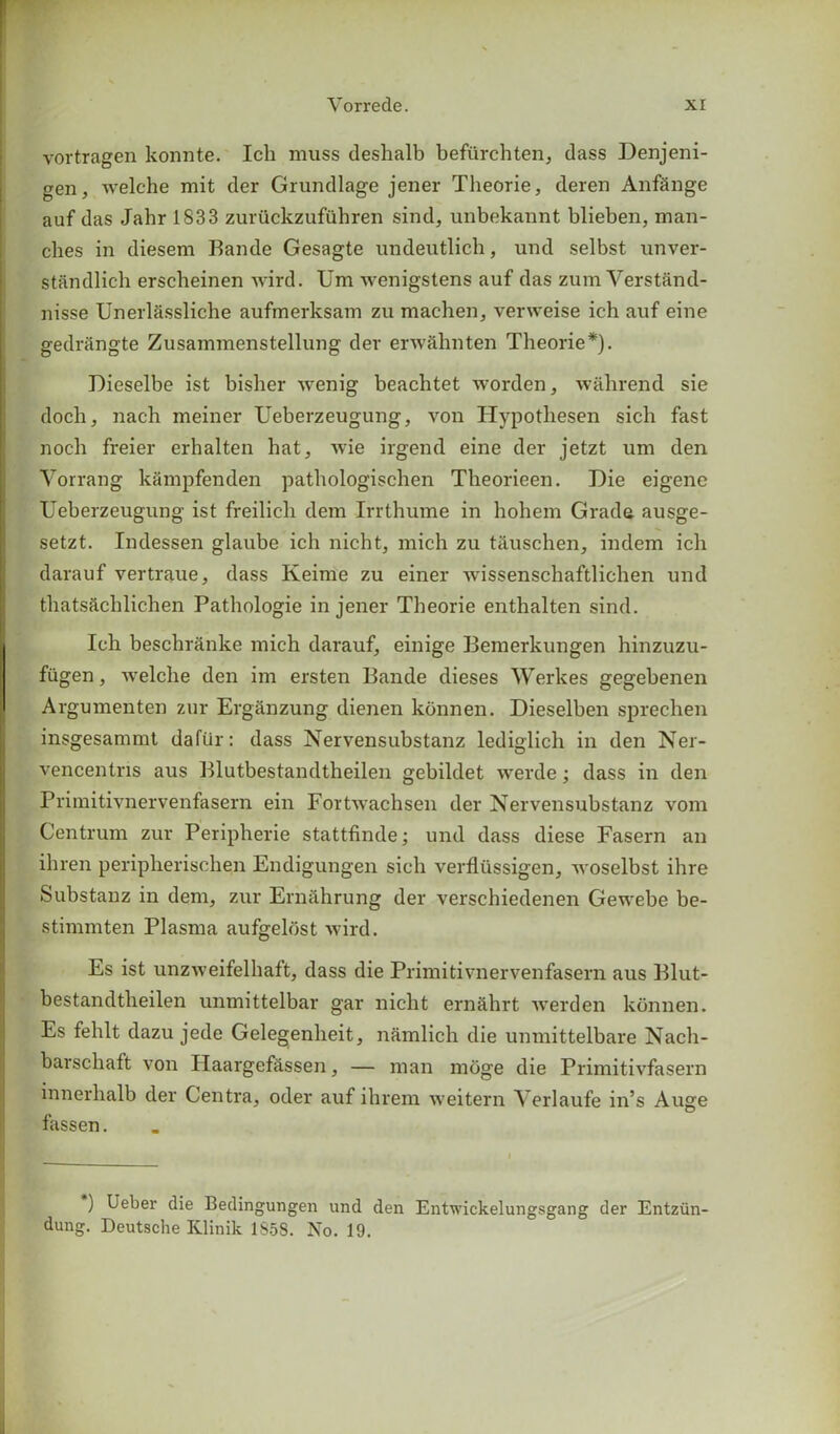 vortragen konnte. Ich muss deshalb befiirchten, dass Denjeni- gen, welche mit der Grundlage jener Theorie, deren Anf&nge auf das Jahr 1833 zuruckzufiihren sind, unbekannt blieben, man- ches in diesem Bande Gesagte undeutlich, und selbst unver- standlich erscheinen wird. Um wenigstens auf das zumYerstand- nisse Unerl&ssliche aufmerksam zu machen, verweise ich auf eine gedrangte Zusammenstellung der env&hnten Theorie*). Dieselbe ist bisher Avenig beachtet worden, walirend sie doch, nach meiner Ueberzeugung, von Hypothesen sich fast noch freier erhalten hat, wie irgend eine der jetzt um den Yorrang kampfenden pathologischen Theorieen. Die eigene Ueberzeugung ist freilich dem Irrthume in hohem Grade ausge- setzt. Indessen glaube ich nicht, mich zu t&uschen, indem ich darauf vertraue, dass Keime zu einer Avissenschaftlichen und tliats&chlichen Pathologie in jener Theorie enthalten sind. Ich beschranke mich darauf, einige Bemerkungen hinzuzu- fiigen, welche den im ersten Bande dieses Werkes gegebenen Argumenten zur Erganzung dienen konnen. Dieselben sprechen insgesammt daftir: dass Nervensubstanz lediglich in den Ner- vencentns aus Blutbestandtheilen gebildet werde; dass in den Primitivnervenfasern ein FortAvachsen der Nervensubstanz vom Centrum zur Peripherie stattfinde; und dass diese Fasern an ihren peripherischen Endigungen sich verfliissigen, Avoselbst ihre Substanz in dem, zur Ernahrung der verschiedenen Gewebe be- stimmten Plasma aufgeldst wird. Es ist unzweifelhaft, dass die Primitivnervenfasern aus Blut- bestandtheilen unmittelbar gar nicht ernahrt werden konnen. Es fehlt dazu jede Gelegenheit, namlich die unmittelbare Nach- barschaft von Ilaargefassen, — man moge die Primitivfasern innerhalb der Centra, oder auf ihrem weitern Verlaufe in’s Auge fassen. ) Ueber die Bedingungen und den Entwickelungsgang der Entziin- dung. Deutsche Klinik 1858. No. 19.