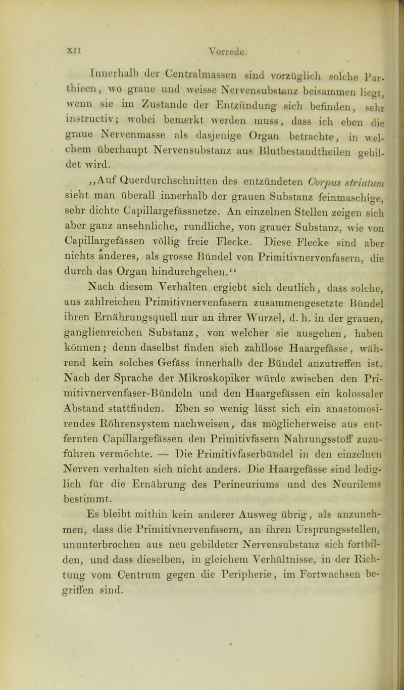 Iunerhalb der Centralmassen sind vorzuglich solche Par- tliieen, wo graue und weissc Nervensubstanz beisammen liegt, 'Venn sie im Zustande der Entziindung sich befinden, sehr instructive wobei benoerkt werden muss, dass ieh eben die graue Nervenmasse als dasjenige Organ betrachte, in wel- ch em uberhaupt Nervensubstanz aus Blutbestandtheilen gebil- det wird. ,,Auf Uuerdurchschnitten des entzundeten Corpus striatum sieht man liberall innerhalb der grauen Substanz feinmaschige, sehr dichte Capillargefassnetze. An einzelnen Stellen zeigen sich aber ganz ansehnliche, rundliche, von grauer Substanz, wie von Capillargefassen vollig freie Flecke. Diese Flecke sind aber nichts anderes, als grosse Biindel von Primitivnervenfasern, die durch das Organ hindurchgehen/‘ Nach diesem Verhalten ergiebt sich deutlich, dass solche, aus zahlreichen Primitivnervenfasern zusammengesetzte Biindel ihren Ernahrungsquell nur an ihrer Wurzel, d.li. in der grauen, ganglienreichen Substanz, von welcher sie ausgehen, haben konnen; denn daselbst finden sich zahllose Haargefasse, wiih- rend kein solclies Gef&ss innerhalb der Biindel anzutreffen ist. Nach der Sprache der Mikroskopiker wiirde zwischen den Pri- mitivnervenfaser-Biindeln und den Haargefassen ein kolossaler Abstand stattfinden. Eben so wenig lasst sich ein anastomosi- rendes Rohrensystem nachweisen, das moglicherweise aus ent- fernten Capillargefassen den Primitivfasern Nahrungsstoff zuzu- fiihren vermochte. — Die Primitivfaserbiindel in den einzelnen Nerven verhalten sich nicht anders. Die Haargefasse sind ledig- lich fur die Ernahrung des Perineuriums und des Neurilems bestimmt. Es bleibt mi thin kein anderer Ausweg iibrig, als anzuneh- men, dass die Primitivnervenfasern, an ihren Ursprungsstellen, ununterbrochen aus neu gebildeter Nervensubstanz sich fortbil- den, und dass dieselben, in gleichem Verhiiltnisse, in der Rich- tung vom Centrum gegen die Peripherie, im Fortwachsen be- griffen sind.