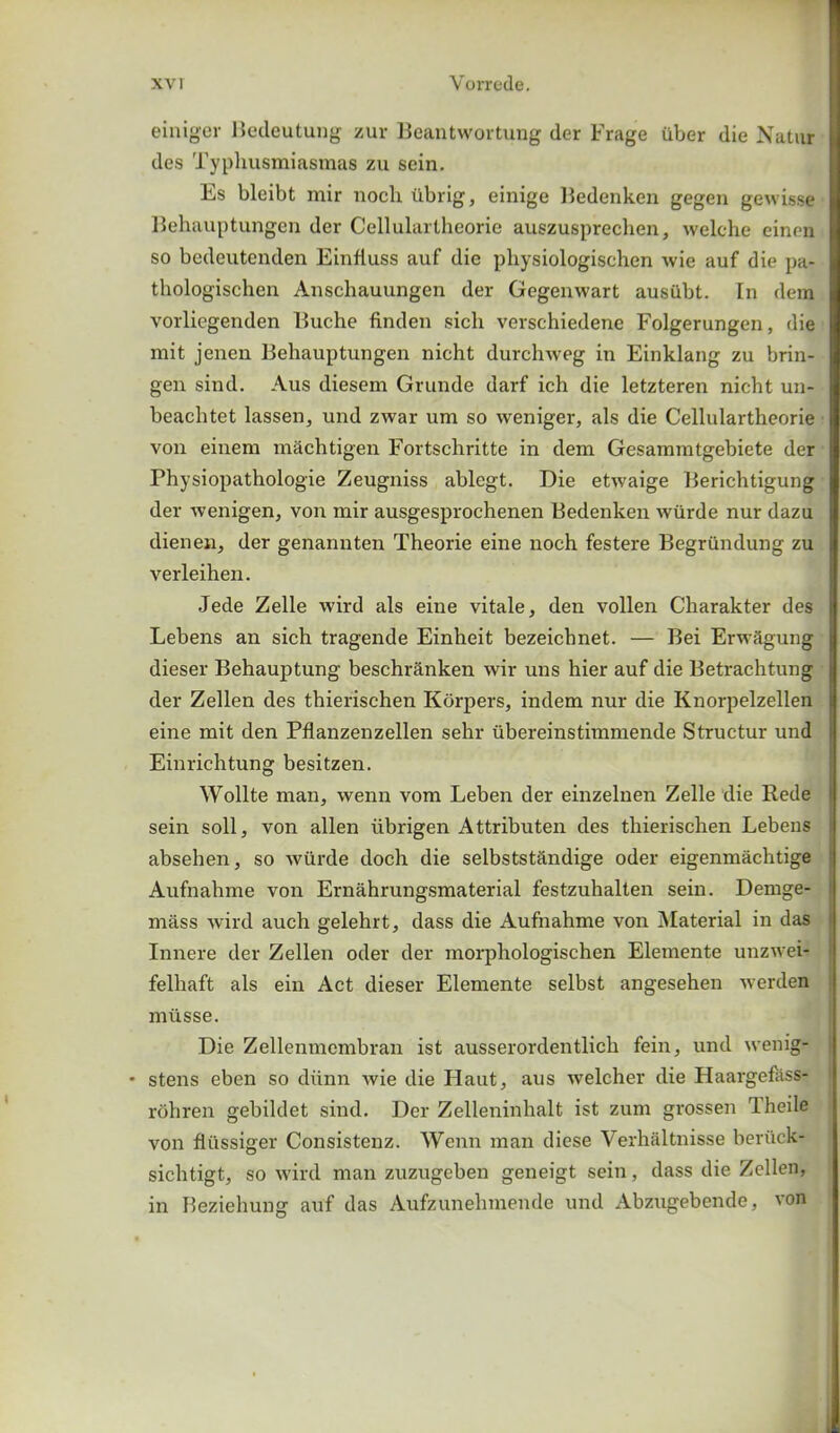 einiger Bedeutung zur Beantwortung der Frage iiber die Natur dcs Typhusmiasmas zu sein. Es bleibt mir noch iibrig, einige Bedenken gegen gewisse Behauptungen der Cellulartheorie auszusprechen, welche einen so bcdeutenden Einfluss auf die pliysiologischen wie auf die pa- thologischen Anschauungen der Gegenwart ausilbt. In dem vorliegenden Buche finden sich verschiedene Folgerungen, die mit jenen Behauptungen nicht durchweg in Einklang zu brin- gen sind. Aus diesem Grunde darf ich die letzteren nicht un- beachtet lassen, und ZAvar um so A\-eniger, als die Cellulartheorie von einem m&chtigen Fortschritte in dem Gesammtgebiete der Physiopathologie Zeugniss ablegt. Die etAvaige Berichtigung der Avenigen, von mir ausgesprochenen Bedenken Avurde nur dazu dienen, der genannten Theorie eine noch festere Begrundung zu verleihen. Jede Zelle Avird als eine vitale, den vollen Charakter des Lebens an sich tragende Einheit bezeichnet. — Bei Erivagung dieser Behauptung beschr&nken Avir uns hier auf die Betrachtung der Zellen des thierischen Korpers, indem nur die Knorpelzellen eine mit den Pflanzenzellen sehr ubereinstimmende Structur und Einrichtung besitzen. Wollte man, Avenn vom Leben der einzelnen Zelle die Rede sein soil, von alien iibrigen Attributen des thierischen Lebens absehen, so Aviirde doch die selbstst£ndige oder eigenmachtige Aufnahme von Ernahrungsmaterial festzuhalten sein. Demge- mass Avird auch gelehrt, dass die Aufnahme von Material in das Innere der Zellen oder der morphologischen Elemente unzAA'ei- felhaft als ein Act dieser Elemente selbst angesehen Averden miisse. Die Zellenmembran ist ausserordentlicli fein, und Avenig- • stens eben so diinn Avie die Haut, aus Avelcher die Haargefass- rohren gebildet sind. Der Zelleninhalt ist zum grossen Theile von flussiger Consistenz. Wenn man diese Verhaltnisse benick- sichtigt, so Avird man zuzugeben geneigt sein, dass die Zellen, in Beziehung auf das Aufzunehmeude und Abzugebende, a on