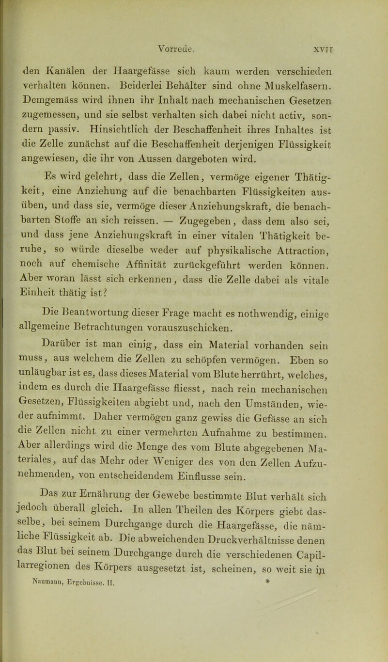 den Kanalen der Haargefasse sich kaum werden verschieden verhalten konnen. Beiderlei Behalter sind ohne Muskelfasern. Demgemass wird ihnen ihr Inhalt nach mechanischen Gesetzen zugemessen, und sie selbst verhalten sich dabei nicht activ, son- dern passiv. Hinsichtlich der Beschaffenheit ihres Inhaltes ist die Zelle zunSchst auf die Beschaffenheit derjenigen Fliissigkeit angewiesen, die ihr von Aussen dargeboten wird. Es wird gelehrt, dass die Zellen, vermoge eigener Thatig- keit, eine Anziehung auf die benachbarten Fliissigkeiten aus- iiben, und dass sie, vermoge dieser Anziehungskraft, die benach- barten Sloffe an sich reissen. — Zugegeben, dass dem also sei, und dass jene Anziehungskraft in einer vitalen Thatigkeit be- ruhe, so wiirde dieselbe weder auf physikalische Attraction, noch auf chemische Affinitat zuriickgefiihrt werden konnen. Aber woran liisst sich erkennen, dass die Zelle dabei als vitale Einheit thatig ist? Die Beantwortung dieser Frage macht es nothwendig, einige allgemeine Betrachtungen vorauszuschicken. Dariiber ist man einig, dass ein Material vorhanden sein muss, aus welchem die Zellen zu schopfen vermogen. Eben so unlaugbar ist es, dass dieses Material vom Blute herruhrt, welches, indem es durch die Haargefasse fliesst, nach rein mechanischen Gesetzen, Fliissigkeiten abgiebt und, nach den Umstanden, wie- der aufnimmt. Daher vermogen ganz gewiss die Gefasse an sich die Zellen nicht zu einer vermehrten Aufnahme zu bestimmen. Aber allerdings wird die Menge des vom Blute abgegebenen Ma- terials, auf das Mehr oder Weniger des von den Zellen Aufzu- nehmenden, von entscheidendem Einflusse sein. Das zur Ernahrung der Gewebe bestimmte Blut verha.lt sich jedoch iibeiall gleicli. In alien Theilen des Korpers giebt das- selbe, bei seinem Durchgange durch die Haargefasse, die nam- liche Flussigkeit ab. Die abweiclienden Druckverhaltnisse denen das Blut bei seinem Durchgange durch die verschiedenen Capil- lairegionen des Korpers ausgesetzt ist, scheinen, so weit sie ijn Naumann, Ergebnisse. II. *