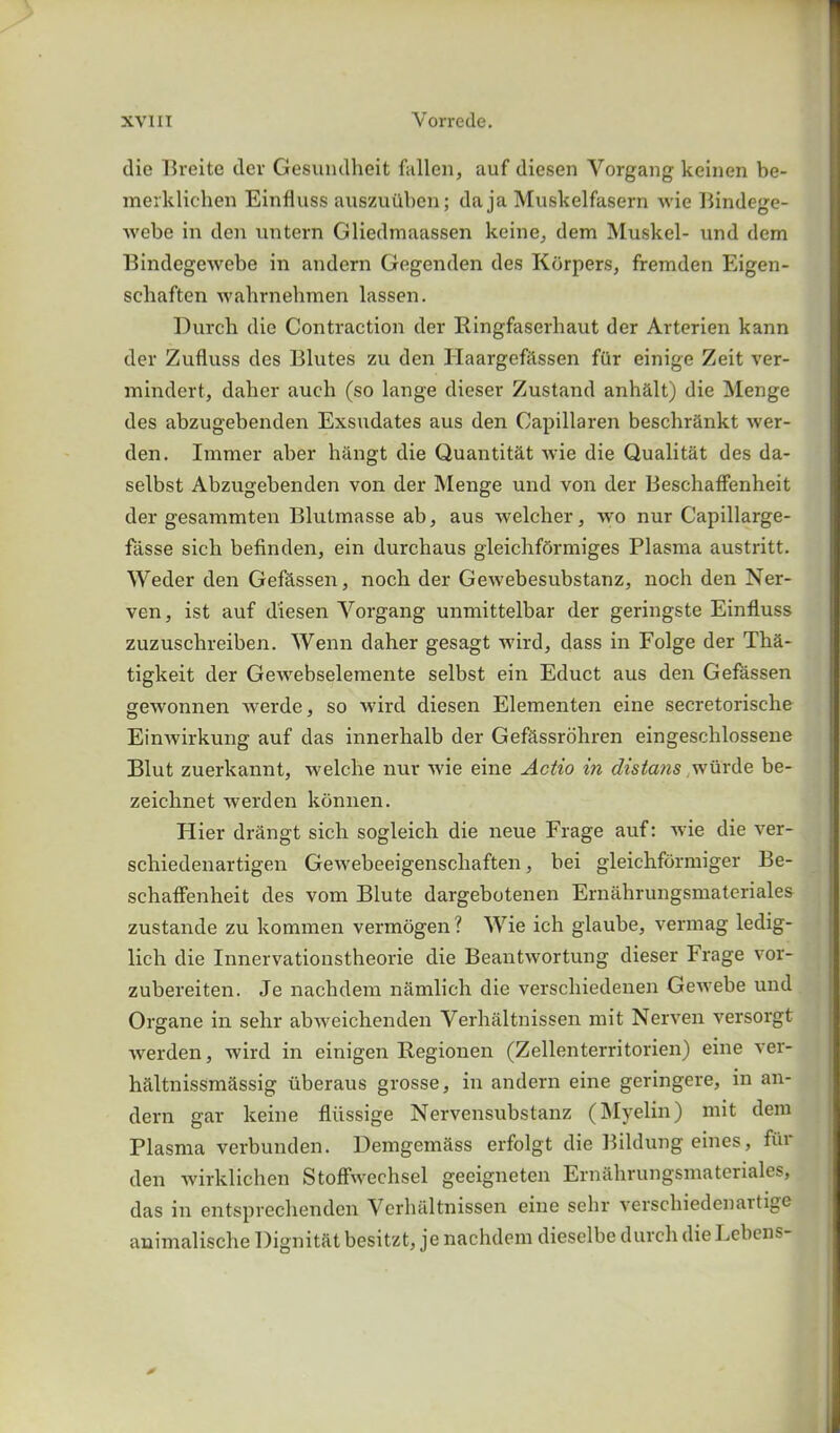 die Breite dev Gesumlheit fiillcn, auf diesen Yorgang keinen be- merklichen Einfluss auszuuben; da ja Muskelfasern wie Bindege- webe in den untern Gliedmaassen keine, dem Muskel- und dem Bindegewebe in andern Gegenden des Korpers, fremden Eigen- scliaften wahrnehmen lassen. Durch die Contraction dev Bingfaserhaut der Arterien kann dev Zufluss des Blutes zu den Haargefitssen fiir einige Zeit ver- mindert, daher aueh (so lange dieser Zustand anhalt) die Menge des abzugebenden Exsndates aus den Capillaren beschrankt wer- den. Immer aber hangt die Quantit&t wie die Qualitat des da- selbst Abzugebenden von der Menge und von der Beschaffenheit der gesammten Blutmasse ab, aus welcher, wo nur Capillarge- fiisse sich befinden, ein durchaus gleichfbrmiges Plasma austritt. Weder den Gefassen, nocb der Gewebesubstanz, noch den Ner- ven, ist auf diesen Yorgang unmittelbar der geringste Einfluss zuzuschreiben. Wenn daher gesagt wird, dass in Folge der Tha- tigkeit der Gewebselemente selbst ein Educt aus den Gefassen gewonnen werde, so wird diesen Elementen eine secretorische Einwirkung auf das innerhalb der Gefassrohren eingeschlossene Blut zuerkannt, welche nur wie eine Actio in distans wiirde be- zeichnet werden konnen. Hier drangt sich sogleich die neue Frage auf: wie die ver- schiedenartigen Gewebeeigenschaften, bei gleichformiger Be- schaffenheit des vom Blute dargebotenen Ernahrungsmateriales zustande zu kommen vermogen? Wie ich glaube, vermag ledig- lich die Innervationstheorie die Beantwortung dieser Frage vor- zubereiten. Je nachdem namlich die verschiedenen Gewebe und Organe in sehr abweichenden Verhaltnissen mit Nerven versorgt werden, wird in einigen Regionen (Zellenterritorien) eine ver- haltnissmassig iiberaus grosse, in andern eine geringere, in an- dern gar keine fliissige Nervensubstanz (Myelin) mit dem Plasma verbunden. Demgemass erfolgt die Bildung eines, fur den wirklichen Stoffwechsel geeigneten Ernahrungsmateriales, das in entsprechenden Verhaltnissen eine sehr verschiedenaitige animalische Dignitat besitzt, je nachdem dieselbe durch dieLebens