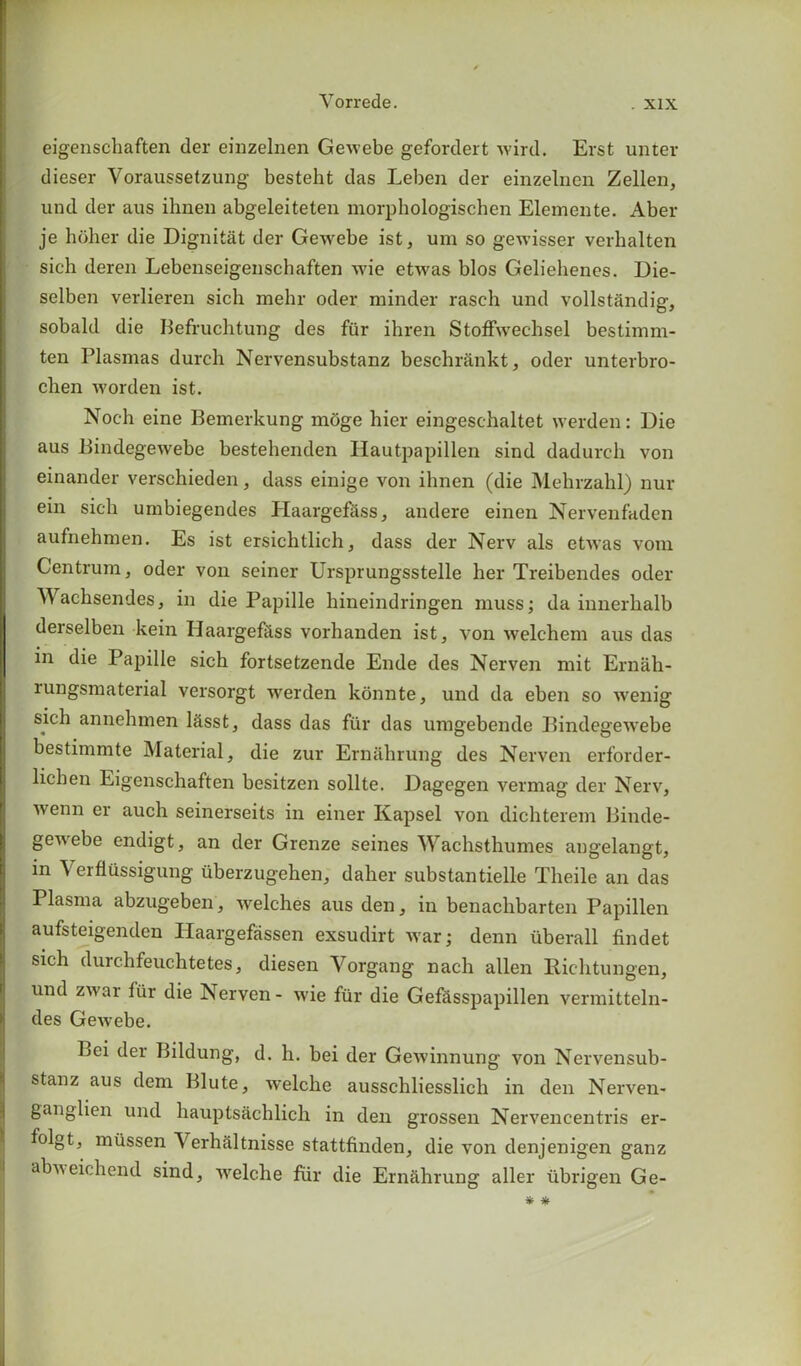 eigenscliaften der einzelnen Gewebe gefordert wird. Erst unter dieser Yoraussetzung besteht das Leben der einzelnen Zellen, und der aus ihnen abgeleiteten morphologischen Elemente. Aber je holier die Dignitat der Gewebe ist, um so gewisser verhalten sich deren Lebenseigenschaften wie etwas bios Geliehenes. Die- selben verlieren sich mehr oder minder rasch und vollst&ndig, sobald die Befruchtung des fur ihren Stoffweclisel bestimm- ten Plasmas durch Nervensubstanz beschrankt, oder unterbro- chen worden ist. Noch eine Bemerkung moge hier eingeschaltet werden: Die aus Bindegewebe bestehenden Hautpapillen sind dadurch von einander verschieden, dass einige von ihnen (die Mehrzahl) nur ein sich umbiegendes Haargef&ss, andere einen Nervenfaden aufnehmen. Es ist ersichtlich, dass der Nerv als etivas vom Centrum, oder von seiner Ursprungsstelle her Treibendes oder Wachsendes, in die Papille hineindringen muss; da innerhalb derselben kein Haargefess vorhanden ist, von welchem aus das in die Papille sich fortsetzende Ende des Nerven mit Email - lungsmaterial versorgt werden konnte, und da eben so wenig sich annehmen lasst, dass das fur das umgebende Bindegewebe bestimmte Material, die zur Ernahrung des Nerven erforder- lichen Eigenscliaften besitzen sollte. Dagegen vermag der Nerv, wenn er auch seinerseits in einer Kapsel von dichterem Binde- genebe endigt, an der Grenze seines Wachsthumes angelangt, in Verflussigung uberzugehen, daher substantielle Tlieile an das Plasma abzugeben, welches aus den, in benachbarten Papillen aufsteigendcn Haargefassen exsudirt war; denn tiberall findet sich durchfeuchtetes, diesen Yorgang nach alien Rich tun gen, und zwar fur die Nerven- wie fur die Gefasspapillen vermitteln- des Gewebe. Lei der Bildung, d. h. bei der Gewinnung a^oh Nervensub- stanz aus dem Blute, welche ausschliesslicli in den Nerven- ganglien und hauptsachlich in den grossen Nervencentris er- folgt, miissen Verhctltnisse stattfinden, die von denjenigen ganz abweichend sind, vrelche fur die Ernahrung aller ubrigen Ge-