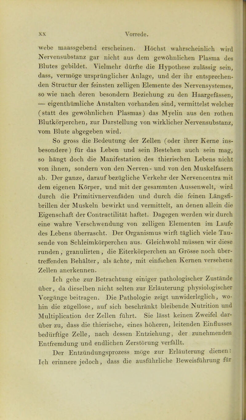 webe inaassgcbend erscheinen. Hochst wahrscheinlich wird Nervensubstanz gar nicht aus dem gewdhnlichen Plasma des Blutes gebildet. Vielmehr durfte die Hypothese zulassig sein, dass, vermoge urspriinglicher Anlage, und der ibr entsprechen- den Struetur der feinsten zelligen Elemente des Nervensystemes, so wie nach deren besondern Beziehung zu den Ilaargefassen, — eigenthiimliche Anstalten vorhanden sind, vermittelst welcher (statt des gewohnlichen Plasmas) das Myelin aus den rothen Blutkorperchen, zur Darstellung von wirklicher Nervensubstanz, vom Piute abgegeben wird. So gross die Bedeutung der Zellen (oder ihrer Kerne ins- besondere) fur das Leben und sein Bestehen auch sein mag, so hangt dock die Manifestation des thierisehen Lebens nicht von ihnen, sondern von den Nerven- und von den Muskelfasern ab. Der ganze, darauf beztigliche Yerkehr der Nervencentra mit dem eigenen Kdrper, und mit der gesammten Aussenvvelt, wird durch die Primitivnervenfaden und durch die feinen Langsfi- brillen der Muskeln bewirkt und vermittelt, an denen allein die Eigenschaft der Contractilitat haftet. Dagegen werden wir durch eine wahre Verschwendung von zelligen Elementen im Laufe des Lebens iiberrascht. Der Organismus wirft taglich viele Tau- sende von Schleimkorperchen aus. Gleichwohl miissen wir diese runden, granulirten, die Eiterkorperchen an Grosse noch tiber- treffenden Behai ter, als achte, mit einfachen Kernen verseliene Zellen anerkennen. Ich gehe zur Betrachtung einiger pathologischer Zustande iiber, da dieselben nicht selten zur Erliiuterung physiologischer Yorgange beitragen. Die Pathologic zeigt unwiderleglich, wo- hin die zugellose, auf sich beschrankt bleibende Nutrition und Multiplication der Zellen fuhrt. Sie lasst keinen Zweifel dar- iiber zu, dass die thierische, eines lioheren, leitenden Einflusses bediirftige Zelle, nach dessen Entzieliung, der zunehmenden Entfremdung und endlichen Zerstdrung verfallt. Der Entztindungsprozess mdge zur Erlauterung dienen: Ich erinnere jedoch, dass die ausfuhrliclie Beweisfuhrung far