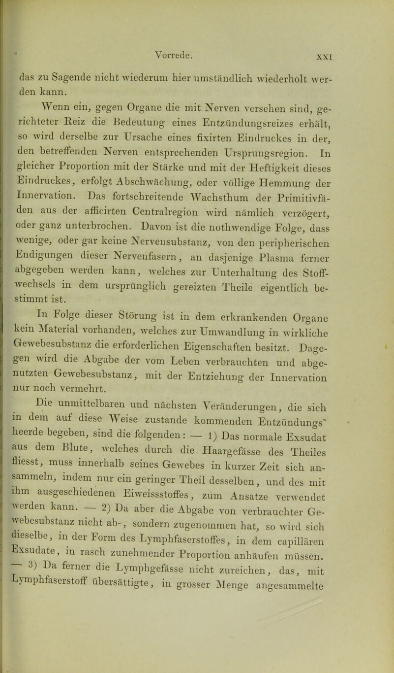das zu Sagende nicht wiederum hier umstandlich wiederholt wer- den kann. Wenn ein, gegen Organe die mit Nerven versehen sind, ge- richteter Reiz die Bedeutung eines Entziindungsreizes erhalt, so wird derselbe zur Ursache eines fixirten Eindruckes in der, den betrefFenden Nerven entsprechenden Ursprungsregion. In gleicher Proportion mit der Starke und mit der Heftigkeit dieses Eindruckes, erfolgt Abschwachung, oder vcillige Hemmung der Innervation. Das fortschreitende Wachsthum der Primitivfa- den aus der afficirten Centralregion wird namlich verzogert, odei ganz unterbrochen. Davon ist die notliwendige Folge, dass wenige, oder gar keine Nervensubstanz, von den peripherischen Endigungen dieser Nervenfasern, an dasjenige Plasma ferner abgegeben werden kann, welches zur Unterhaltung des Stoff- wechsels in deni urspriinglich gereizten Theile eigentlich be- stinnnt ist. In lolge dieser Storung ist in deni erkrankenden Organe kein Material vorhanden, welches zur Umwandlung in wirkliche Gewebesubstanz die erforderlichen Eigenschaften besitzt. Dage- gen wird die Abgabe der vom Leben verbrauchten und abge- nutzten Gewebesubstanz, mit der Entziehung der Innervation nur nocli vermehrt. Die unmittelbaren und n&chsten \ eran derun gen, die sich in deni auf diese Weise zustande kommenden Entzundungs heerde begeben, sind die folgenden: — l) Das normale Exsudat aus deni Blute, welches durch die Ilaargefasse des Theiles fliesst, muss innerhalb seines Gewebes in kurzer Zeit sich an- sammeln, mdem nur ein geringer Tbeil desselben, und des mit lhm ausgeschiedenen Eiweissstoffes, zum Ansatze verwendet werden kann. — 2) Da aber die Abgabe von verbrauchter Ge- webesubstanz nicht ab-, sondern zugenommen hat, so wird sich dieselbe, in der Form des Lymphfaserstoffes, in dem capillaren xsudate, in lascli zunehmender Proportion anhaufen miissen. 3) Da femei die Lymphgefftsse nicht zureichen, das, mit ymphfaserstoff iibersattigte, in grosser Menge angesammelte