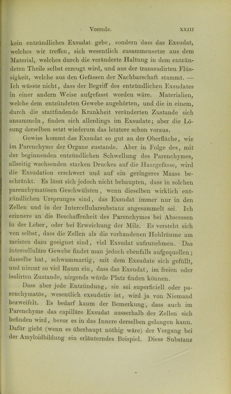kein entzundliches Exsudat gebe, sondern dass das Exsudat, welches wir treffen, sich wesentlich zusammensetze aus dem Material, welches durch die verSnderte Haltung in dem entztin- deten Theile selbst erzeugt wird, und aus der transsudirten Fliis- sigkeit, welche aus den Gefitssen der Nachbarschaft stannnt. — Ich wiisste nicht, dass der Begriff des entzundlichen Exsudates in einer andern Weise aufgefasst worden ware. Materialien, welche dem entziindeten Gewebe angehorten, und die in einem, durch die stattfindende Krankheit veranderten Zustande sich ansammcln, finden sich allerdings im Exsudate; aber die Ld- sung derselben setzt wiederum das letztere schon voraus. Gewiss kommt das Exsudat so gut an der Oberflache, wie im Parenchyme der Organe zustande. Aber in Folge des, mit der beginnenden entzundlichen Schwellung des Parenchymes, allseitig wachsenden starken Druckes auf die Haargefasse, wird die Exsudation erschwert und auf ein geringeres Maass be- schrdnkt. Es liisst sich jedoch nicht behaupten, dass in solchen parenchymatdsen Geschwiilsten, wenn dieselben wirklich ent- zundlichen Ursprunges sind, das Exsudat immer nur in den Zellen und in der Intercellularsubstanz angesammelt sei. Ich erinnere an die Beschaffenheit des Parenchymes bei Abscessen in der Leber, oder bei Erweichung der Milz. Es versteht sich von selbst, dass die Zellen als die vorhandenen Ilohlraume am meisten dazu geeignet sind, viel Exsudat aufzunehmen. Das intercellulare Gewebe findet man jedoch ebenfalls aufgequollen; dasselbe hat, schwammartig, mit dem Exsudate sich geftillt, uud nimmt so viel Baum ein, dass das Exsudat, im freien oder isolirten Zustande, nirgends wiirde Platz finden konnen. Dass aber jede Entziindung, sie sei superficiell oder pa- lencli)matos, wesentlich exsudativ ist, wurd ja von Niemand bezw eifelt. Es bedarf kaum der Bemerkung, dass auch im Parenchyme das capillare Exsudat ausserhalb der Zellen sich befinden wild, bevor es in das Innere derselben gelangen kann. Dafi'ii giebt (wrenn es iiberhaupt nothig w^re) der Yorgang bei dei Amyloidbildung ein erlauterndes Beispiel. Diese Substanz