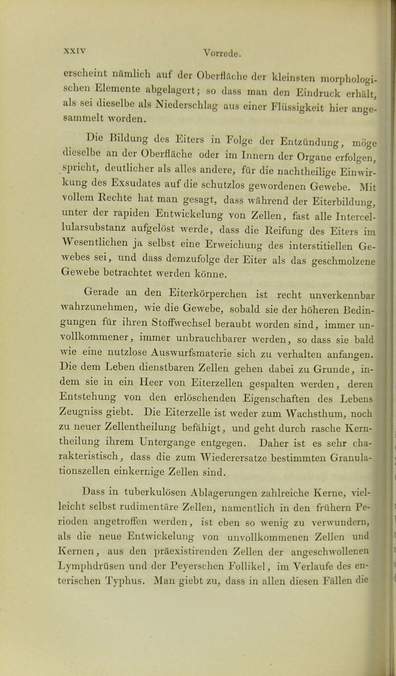 erscheint nilmlich auf der OberflSche der kleinsten morphologi- schen Elemente abgelagert; so dass man den Eindruck erhalt, als sei dieselbe als Niederschlag aus einer Fliissigkeit hier ange- sammelt worden. Die Bildung des Eiters in Folge der Entzftndung, moge dieselbe an der Oberfblche oder im Innern der Organe erfolgen, spiicht, deutlicher als alles andere, fur die nachtheilige Einwir- kung des Exsudates auf die schutzlos gewordenen Gewebe. Mit vollem Rechte hat man gesagt, dass wfihrend der Eiterbildung, unter der rapiden Entwickelung von Zellen, fast alle Intercel- lularsubstanz aufgelost werde, dass die Reifung des Eiters im Wesentlichen ja selbst eine Erweicliung des interstitiellen Ge- ebes sei, und dass demzufolge der Eiter als das geschmolzene Gewebe betrachtet werden kbnne. Gerade an den Eiterkorperchen ist recht unverkennbar wahrzunehmen, wie die Gewebe, sobald sie der hoheren Bedin- gungen fiir ihren Stoffwechsel beraubt worden sind, immer un- vollkommener, immer unbrauchbarer werden, so dass sie bald wie eine nutzlose Auswurfsmaterie sich zu verhalten anfangen. Die dem Leben dienstbaren Zellen gehen dabei zu Grunde, in- dem sie in ein Heer von Eiterzellen gespalten werden, deren Entstehung von den erloschenden Eigensc-haften des Lebeus Zeugniss giebt. Die Eiterzelle ist weder zum Wachsthum, noch zu neuer Zellentheilung befahigt, und geht durch rasche Kern- theilung ihrem Untergange entgegen. Daher ist es selir cha- rakteristisch, dass die zum Wiederersatze bestimmten Granula- tionszellen einkernige Zellen sind. Dass in tuberkulosen Ablagerungen zahlreiche Kerne, viel- leicht selbst rudimentare Zellen, namentlich in den fruhern Pe- rioden angetroffen werden, ist eben so wenig zu verwundern, als die neue Entwickelung von unvollkommenen Zellen und Kernen, aus den praexistirenden Zellen der angeschwollenen Lymphdrusen und der Peyerschen Follikel, im Verlaufe des en- terischen Typhus. Man giebt zu, dass in alien diesen Fallen die