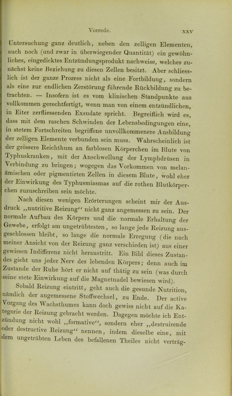 xxv Untersuchung ganz deutlich, neben den zelligen Elementen, auch noch (and zwar in iiberwiegender Quantitat) ein gewbhn- liches, eingedicktes Entziindungsprodukt nachweise, welches zu- nachst keine Beziehung zu diesen Zellen besitzt. Aber schliess- lich ist der ganze Prozess nicht als eine Fortbildung, sondern als eine zur endlichen Zerstorung fiihrende Riickbildung zu be- trachten. — Insofern ist es vom klinischen Standpunkte aus vollkommen gerechtfertigt, wenn man von einem entziindlichen, in Eiter zerfliessenden Exsudate spricht. Begreiflich wird es, dass mit dem raschen Schwinden der Lebensbedingungen eine, in stetem Fortschreiten begriffene unvollkommenere Ausbildung der zelligen Elemente verbunden sein muss. Wahrscheinlich ist dei giossere Reichthum an farblosen Korperchen im Blute von Typhuskranken, mit der Anschwellung der LympbdrQsen in Verbindung zu bringen; wogegen das Vorkommen von melan- Smischen oder pigmentirten Zellen in diesem Blute, wohl eher der Einwirkung des Typhusmiasmas auf die rothen Blutkorper- chen zuzuschreiben sein mtichte. Nach diesen wenigen Erorterungen scheint mir der Aus- druck ,,nutritive Reizung” nicht ganz angemessen zu sein. Der normale Aufbau des Korpers und die normale Erhaltung der Gewebe, erfolgt am ungetriibtesten, so lange jede Reizung aus- geschlossen bleibt, so lange die normale Erregung (die nach memer Ansicht von der Reizung ganz verschieden ist) aus einer gewissen Indifferenz nicht heraustritt. Ein Bild dieses Zustan- des giebt uns jeder Nerv des lebenden Korpers; denn auch im Zustande der Ruhe hurt er nicht auf tlnitig zu sein (was durch jseine stete Einwirkung auf die Magnetnadel bewiesen wird). Sobald Reizung eintritt, geht auch die gesunde Nutrition, iiftmlich der angemessene Stoffwechsel, zu Ende. Der active Yorgang des Wachsthumes kann doch gewiss nicht auf die Ka- tegorie der Reizung gebracht werden. Dagegen mochte ich Ent- zundung nicht wohl ^formative-, sondern eher „destruirende Oder destructive Reizung” nennen, indem dieselbe eine, mit dem ungetrubten Leben des befallenen Theiles nicht vertriig-