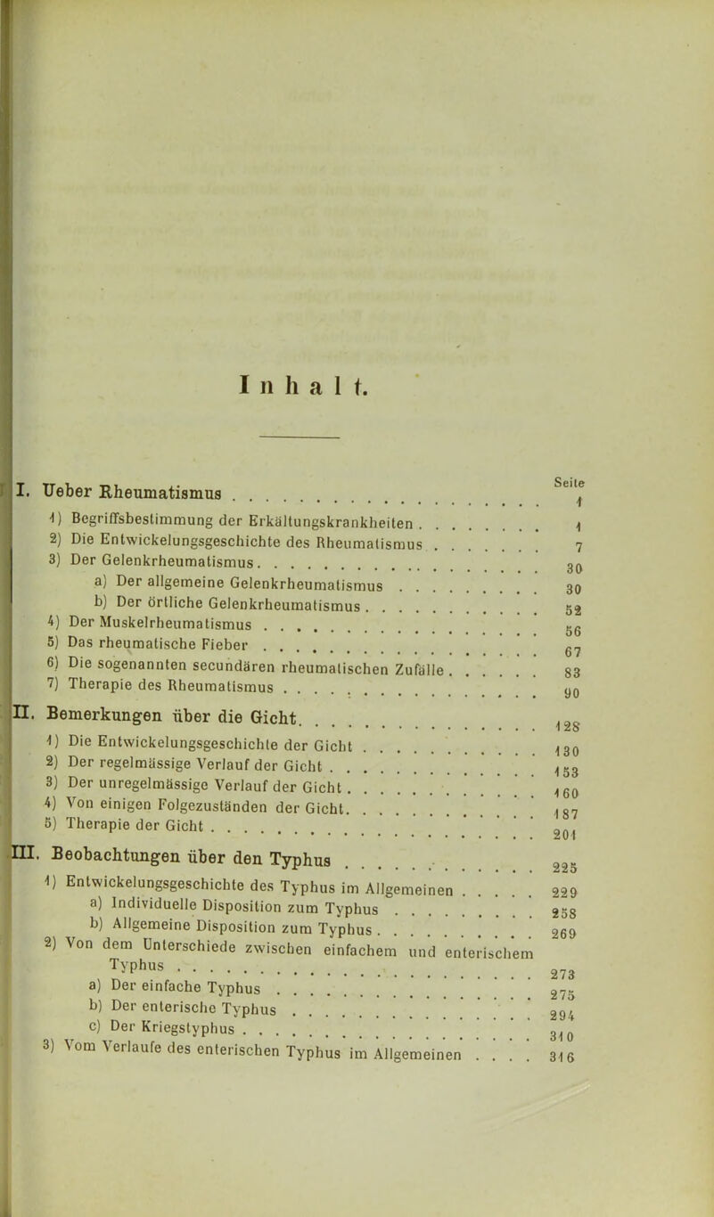 I u h a 1 t. I I. Ueber Rheumatismus -I) Begriffsbestimmung der Erkaltungskrankheiten |ti) Die Entwickelungsgeschicbte des Rheumatismus 3) Der Geienkrheumatismus a) Der allgemeine Geienkrheumatismus b) Der ortliche Geienkrheumatismus 4) Der Muskelrheumatismus 5) Das rheumatische Fieber 6) Die sogenannten secundaren rheumatischen Zufalle 7) Therapie des Rheumatismus Bemerkungen uber die Gicht 1) Die Entwickelungsgeschicbte der Gicht 2) Der regelmassige Verlauf der Gicht 3) Der unregelmassige Verlauf der Gicht * ' 4) Von einigen Folgezustanden der Gicht ' 5) Therapie der Gicht . Beobachtungen fiber den Typhus 4) Entwickelungsgeschichte des Typhus im Allgemeinen .... a) Individuelle Disposition zum Typhus b) Allgemeine Disposition zum Typhus 2) Von dem Unterschiede zxvischen einfachem und enterischem Typhus a) Der einfache Typhus b) Der enlerische Typhus c) Der Kriegstyphus 3) Vom Verlaufe des enterischen Typhus im Allgemeinen ] . ] ! Seile 1 1 7 30 30 52 56 67 53 90 128 130 153 160 187 201 225 229 258 269 273 275 294 310 316