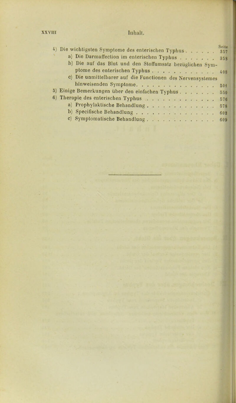 4) Die wichtigslen Symplome dcs enlerischen Typhus 3*57 a) Dio DarmalTection im enlerischen Typhus 353 b) Die auf das Blut und den Stoffumsatz beziiglichen Sym- ptorae des enterischen Typhus 408 c) Die unmitlelbarer auf die Functionen des Nervensvslemcs hinweisenden Symptome 50i 5) Einige Bemerkungen fiber den einfachen Typhus 550 6) Therapie des enterischen Typhus 576 a) Prophylaktische Behandlung 578 b) Specifische Behandlung 602 c) Symptomatische Behandlung 609