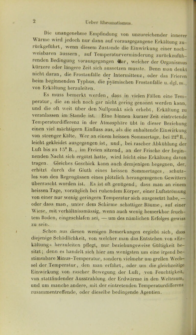 Die unangenehme Empfindiing von unzureichender innerer Wdrme wird jedoch nui' dann auf vorausgegangene Fbkaltung zu- rllckgelllhrt, wenn dieseni Zustande die Einwirkung einer nach- weisbaren iiussern , auf Temperaturverminderung zurllckzufuh- renden Bedingung vorausgegangen #ar, welcher der Organismus kllrzere oder Ihngere Zeit sich aussetzen mussle. Denn man denkt nicht da ran, die Froslanfalle der Inlermittenz, oder das Frieren beim beginnenden Typhus, die pyiimisehen Froslanfalle u.dgl. m., von Erkidlung herzuleiten. Es muss bemerkt werden, dass in vielen Fallen eine Tem- peralur, die an sieli noch gar nicht gering genannt werden kann, und die oft weit fiber den Nullpunkl sich erhebt, Erkallung zu veranlassen im Stande ist. Eine binnen kurzer Zeit eintrelende TemperaturdifTerenz in der Atmosphare Ubt in dieser Beziehung einen \iel uuichtigern Einlluss aus, als die anhaltende Einwirkung von strenger Kalte. Wer an einem heissen Sommertage, bei 22° R., leicht gekleidet ausgegangen ist, und, bei rascber AbkUhlung der Luft bis zu 15° R. , im Freien sitzend, an der Frische der begin- nenden iSacht sich ergolzt hatte, wird leicht eine Erkallung davon tragen. Gleiches Geschick kann auch demjenigen begegnen, der. erhilzt (lurch die Giuth eines heissen Sommerlages, schutz- los von den Regengilssen eines plotzlich herangezogenen Gewitters tiberrascht worden ist. Es ist oft genilgend, dass man an einem heissen Tage, vorzllglich bei ruhendem Korper, einer Luftstromung von einer nur wenig geringern Temperatur sich ausgesetzt habe, — oder dass man, unler dem Schirme schattiger Baume, auf einer Wiese, mit verhallnissmassig, wenn auch wenig bemerkbar feuch- tem Boden, eingeschlafen sei, — um des namlichen Erfolges gewiss zu seiri. Schon aus diesen wenigen Bemerkungen ergiebl sich, dass diejenige Schiidlichkeit, von welcher man das Entstehen von »Er- kiiltunga herzuleilen pflegt, nur beziehungsweise GUlligkeil be- sitzl; denn es handelt sich hier am wenigsten um eine irgend be- stimmbare Minus-Temperalur, sondern vielmehr um grelJen Wech- sel der Temperatur, den man erfahrl, oder um die gleichzeilige Einwirkung von rascber Bewegung der Luft, von Feuchligkeit, von stattlindender Ausstrahlung der Erdwarme in den Wellraum, und um manche andere, mit der einlrelenden TemperaturdiR'erenz zusammentrefl'ende, oder dieselbe bedingende Agentien.