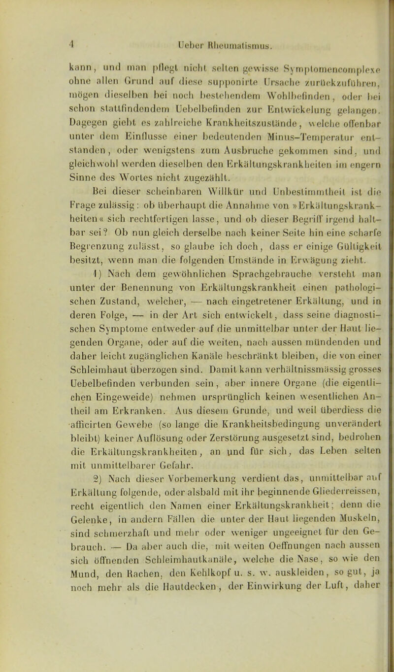 kann, und man pllegl niclil. sellcn gewisse Symplomencomplexe ohne alien Grand nuf diese supponirte Ursache zurUckzufuhren, mogen dieselben bei noch beslehendem WohlbeGnden, oder bei schon statlflndcndem Uebelbefinden zur Enlwickelung gelangen. Dagegen giebl es zahlreiche Krankheitszustande, welche oflenbar unter dem Einfiusso einer bedeutenden Minus-Temperatur enl- standen, oder wenigstens zum Ausbruche gekommen sind. und gleichwobl werden dieselben den Erkiiltungskrankheiten im engern Sinne des Worles nicht zugeziihlt. liei dieser scheinbaren Willklir und Unbeslimmtheit ist die Frage znlassig : ob ilberhaupt die Annalnne von » Erkiiltungskrank- heiten « sich reclitferligen lasse, und ob dieser Begriir irgend halt- bar sei? Ob nun gleich derselbe nach keiner Seite bin eine scharfe Begrenzung zulfisst, so glaube ich doch, dass er einige Gulligkeit besilzt, wenn man die folgenden Umstande in Erwagung zieht. 1) Nach dem gewohnlichen Sprachgebrauche versleht man unter der Benennung von Erkiiltungskrankheit einen pathologi- schen Zustand, welcher, — nach eingetretener Erkaltung, und in deren Folge, — in der Art sich enlwickell, dass seine diagnosti- schen Symptome entweder auf die unmittelbar unter der Haut 1 ie— genden Organe, oder auf die weiten, nach aussen miindenden und daher leicht zuganglicben Kaniile beschrankt bjeiben, die von einer Schleimhaut tiberzogen sind. Damit kann verhlillnissmassig grosses Uebelbefinden verbunden sein, aber innere Organe (die eigenlli— chen Eingeweide) nehmen ursprilnglich keinen wesentlichen An- theil am Erkranken. Aus diesein Grunde, und weil Uberdiess die afficirten Gewebe (so lange die Krankheitsbedingung unveriindert bleibt) keiner Auflosung oder Zerstorung ausgesetzt sind, bedroben die Erkiiltungskrankheiten, an und flir sich, das Leben selten mit unmiltelbarer Gefahr. 2) Nach dieser Vorbemerkung verdient das, unmittelbar auf Erkaltung folgende, oderalsbald mil ihr beginnende Gliederreissen, recht eigenllich den Namen einer Erkiiltungskrankheit; denn die Gelenke, in andern Fallen die unter der Haul liegenden Muskeln, sind schmerzhaft und mehr oder weniger ungeeignel fUr den Ge- brauch. — Da aber auch die, mit weiten OefFnungen nach aussen sich ofi'nenden Scbleimhaulkaniile, welche die Nase, so wie den Mund, den Rachen, den Kehlkopf u. s. w. auskleiden, so gut, ja noch mehr als die Hauldecken , der Einwirkung der Luft, daher