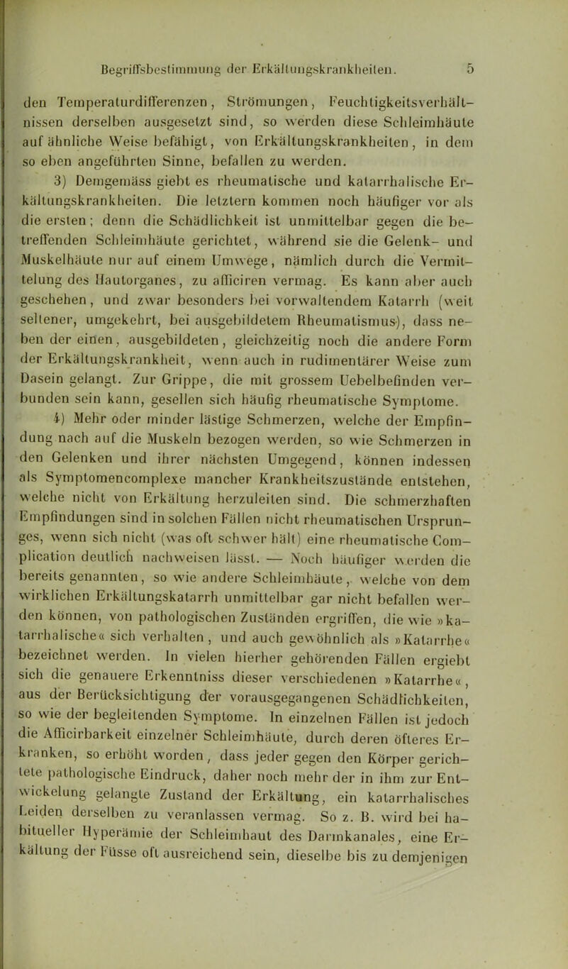 den Teraperaturdifferenzen, Stromungen, Feuchligkeitsverhall- nissen derselben ausgeselzt sind, so werden diese Sclileimhaule auf iihnliche Weise befahigt, von Erkallungskrankheilen, in dem so eben angefQhrlen Sinne, befallen zu werden. 3) Demgemass giebl es rheumalische und kalarrhalische Er- kcSltungskrankheilen. Die Ietztern kommen noch haufiger vor als die ersten ; denn die Schadlichkeit ist unmillelbar gegen die be- IrefFenden Sclileimhaule gerichtet, vvahrend sie die Gelenk- und MuskelhUule nur auf einem Umwege, namlich durch die Verrnil- telung des Haulorgaries, zu afliciren vermag. Es kann aber auch geschehen, und zwar besonders bei vorwaltendem Kalarrh (weit sellener, umgekehrt, bei ausgebildetem Rheumalismus), dass ne- bendereinen , ausgebildelen , gleichzeilig noch die andere Form der Erkaltungskrankheit, wenn auch in rudimenlarer Weise zum Dasein gelangt. Zur Grippe, die mit grossem Uebelbefinden ver- bunden sein kann, gesellen sich haufig rheumalische Symplome. i) Mehr oder minder laslige Schmerzen, welche der Empfin- dung nach auf die Muskeln bezogen werden, so wie Schmerzen in den Gelenken und ihrer nachsten Umgegend, konnen indessen als Symptomencomplexe mancher KrankheilszusUinde enlslehen, welche nicht von Erkaltung herzuleilen sind. Die schmerzhaflen Empfindungen sind insolchen Fallen nicht rheumatischen Ursprun- ges, wenn sich nichl (was oft schwer halt) eine rheumatische Com- plication deutlich nachweisen lassl. — Noch haufiger v\erden die bereits genannlen, so wie andere Schleimhaule, welche von dem wirklichen Erkallungskatarrh unmittelbar gar nicht befallen wer- den konnen, von pathologischen Zuslanden ergrifTen, diewie»ka- tarrhalische« sich verhalten , und auch gewohnlich als »Kalarrhe« bezeichnet werden. In vielen hierher gehorenden Fallen ergiel)l sich die genauere Erkenntniss dieser verschiedenen »Katarrhe«, aus der Berucksichtigung der vorausgegangenen Schadfichkeilen, so wie der begleilenden Symplome. In einzelnen Fallen isl jedoch die AfFicirbarkeit einzelner Schleimhiiule, durch deren ofteres Er- kranken, so erhoht worden, dass jeder gegen den Korper gerich- lete pathologische Eindruck, daher noch mehr der in ihm zur Ent- wickelung gelangte Zusland der Erkaltung, ein katarrhalisches Leiden derselben zu veranlassen vermag. So z. B. wild bei ha- bitueller Hyperamie der Schleimhaut des Darmkanales, eine Er- kiillung der 1*iisse oil ausreichend sein, dieselbe bis zu demjenigen