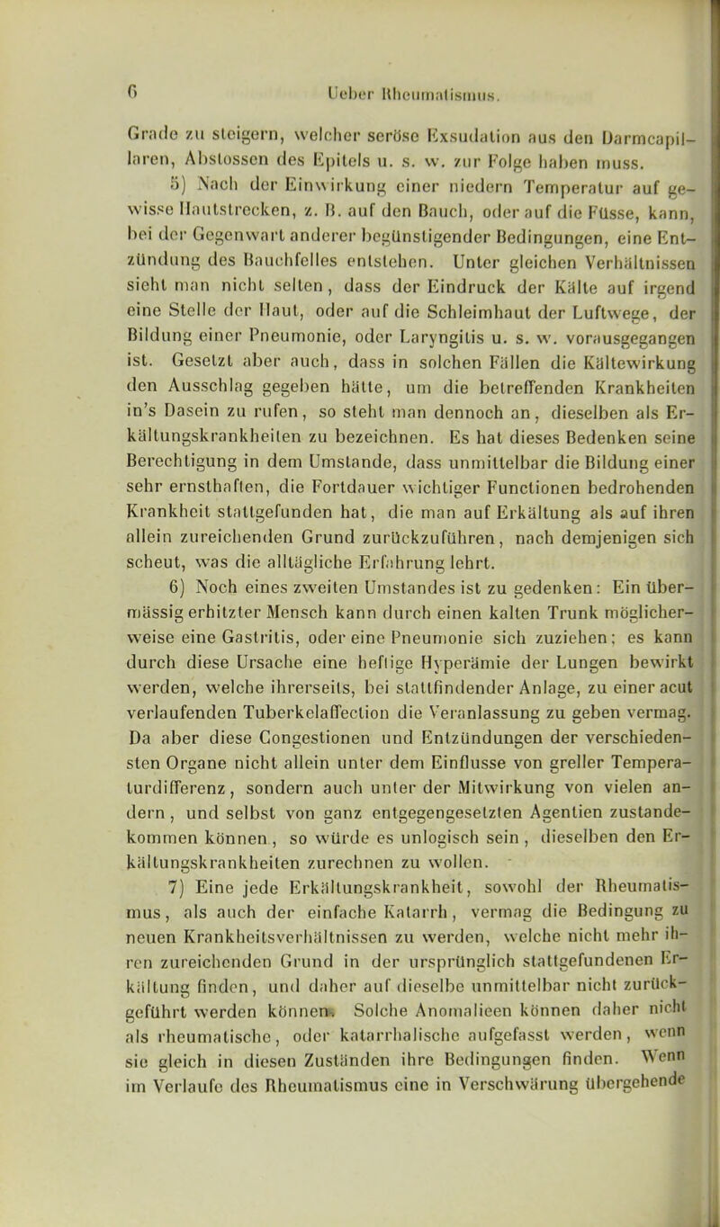 Grade zu stcigern, welcher seriise Exsudation aus den Darmcapil- laren, Abslossen ties Epitels u. s. vv. ztir Folge haben muss. 5) Nach dor Einwirkung ciner niedern Temperalur auf ge- wisse Ilautstrecken, z. B. auf den Bauch, oderauf die Ftlsse, kann, bci dor Gegenwart anderer begQnstigender Bedingungen, eine Ent- j zUndung des Bauchfelles enlslehen. Unler gleichen Verhiiltnissen siehl man nichl selten, dass dcr Eindruck der Kiilte auf irgend eine Stelle der Haul, oder auf die Schleimhaut der Luftwege, der Bildung einer Pneumonie, oder Laryngitis u. s. w. vorausgegangen ist. Geselzl aber auch, dass in solchen Fallen die Ktiltewirkung | den Ausschlag gegeben hiilte, um die belreflenden Krankheilen in’s Dasein zu rufen, so stehl man dennoch an, dieselben als Er- kaltungskrankheilen zu bezeichnen. Es hat dieses Bedenken seine Berechtigung in dem Umstande, dass unmittelbar die Bildung einer sehr ernsthaften, die Fortdauer wichliger Functionen bedrohenden Krankheit stattgefunden hat, die man auf Erkiiltung als auf ihren allein zureichenden Grund zurllckzufiihren, nach demjenigen sich scheut, was die alltiigliehe Erfahrung lehrt. 6) Noch eines zweiten Umstandes ist zu gedenken: Ein tiber- massig erhitzter Mensch kann durch einen kalten Trunk moglicher- vveise eine Gastritis, oder eine Pneumonie sich zuziehen; es kann durch diese Ursache eine heflige Hyperamie der Lungen bewirkt werden, welche ihrerseils, bei statlfindender Anlage, zu einer acut verlaufenden Tuberkelaffeclion die Veranlassung zu geben vermag. Da aber diese Congestionen und Entziindungen der verscbieden- sten Organe nicht allein unter dem Einflusse von greller Tempera- lurdifferenz, sondern auch unler der Mitwirkung von vielen an- dern, und selbst von ganz entgegengeselzlen Agentien zustande- komraen konnen , so wtirde es unlogisch sein , dieselben den Er- kaltungskrankheiten zurechnen zu wollen. 7) Eine jede Erkiiltungskrankheit, sowohl der Rheumalis- mus, als auch der einfache Katarrh, vermag die Bedingung zu neuen Krankheitsverhaltnissen zu werden, welche nicht mehr ih- ren zureichenden Grund in der ursprilnglich stattgefundenen Er- kiillung finden, und daher auf diesclbc unmittelbar nicht zurilck- gefilhrt werden kfinnen. Solche Anomalieen konnen daher nicht als rheumatische, oder katarrhaiische aufgefasst werden, wenn sie gleich in diesen Zustanden ihre Bedingungen finden. Wenn iin Verlaufo des Rheumatismus cine in Verschwarung tlhergehende Li