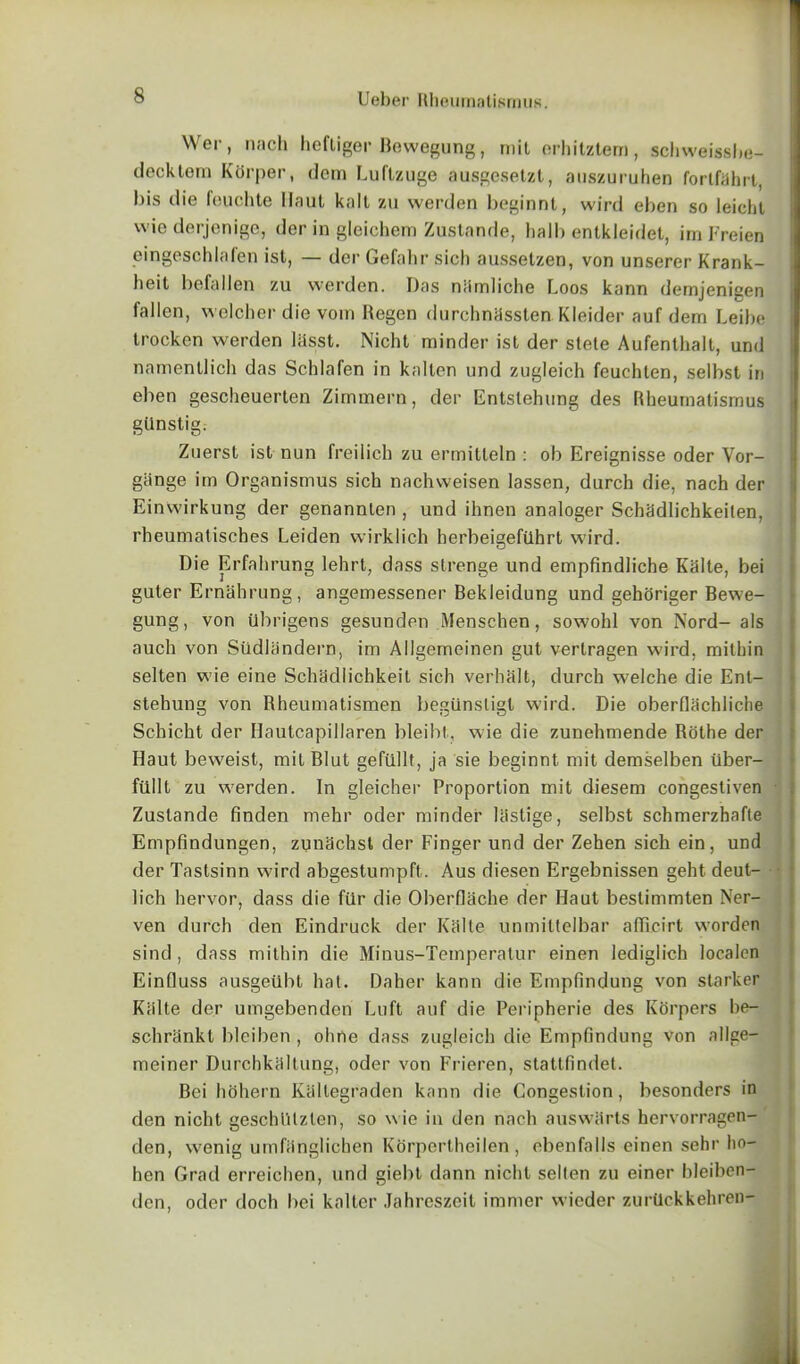Wer, nach heftiger Bewegung, mil orhitztem, schweissbe- deektem Kdrper, dem Luftzuge ausgesetzt, auszuruhen fortfahrt, bis die feuchte Haul kail zu werden beginnt, wird eben so leicht wie derjenige, der in gleichem Zustande, ball) entkleidet, im Freien eingeschlafen ist, — der Gefahr sich ausselzen, von unserer Krank- beit befallen zu werden. Das niimliche Loos kann demjenigen fallen, welcher die voin Regen durchnassten Kleider auf dem Leibe trocken werden lasst. Nicht minder ist der stete Aufenthalt, und namentlich das Schlafen in kallen und zugleich feuchten, selbst in eben gescheuerten Zimmern, der Entstehung des Rheumatismus gtlnstig. Zuerst ist nun freilich zu ermitteln : ob Ereignisse oder Vor- giinge im Organismus sich nachweisen Iassen, durch die, nach der Einvvirkung der genannlen , und ihnen analoger Scbadlichkeilen, rheumatiscbes Leiden wirklich herbeigefUhrt wird. Die Erfahrung lehrt, dass strenge und empfindliche Kalte, bei guter Ernahrung, angemessener Bekleidung und geboriger Bewe- gung, von Ubrigens gesunden Menschen, sowohl von Nord-als auch von Siidlandern, im Ailgemeinen gut vertragen wird, mithin selten wie eine Schadlicbkeit sich verhalt, durch welche die Ent- stehung von Rheumatismen begiinsligl wird. Die oberllachliche Schicht der Hautcapillaren bleibt, wie die zunehmende Rothe der Ilaut beweist, mil Blut gefilllt, ja sie beginnt mit demselben iiber- fiillt zu werden. In gleicher Proportion mit diesem congestiven Zustande finden mehr oder minder Uistige, selbst schmerzhafle Empfindungen, zunachst der Finger und der Zehen sich ein, und der Tastsinn wird abgestumpft. Aus diesen Ergebnissen geht deut- • 1 ich hervor, dass die ftir die Oberflache der Haut bestimmten Ner- ven durch den Eindruck der Kalte unmittelbar afficirt vvordon sind, dass mithin die Minus-Temperatur einen lediglich localen EinQuss ausgetlbt hat. Daher kann die Empfindung von starker Kiilte der umgebenden Luft auf die Peripherie des Korpers be- schrhnkt blciben , ohne dass zugleich die Empfindung von allge- meiner Durchkaltung, oder von Frieren, stattfindet. Bei heihern Kaltegraden kann die Congestion, besonders in den nicht geschlUzten, so w ie in den nach auswfirts hervorragen- den, wenig umfiinglichen Korpertheilen, ebenfalls einen sehr ho— hen Grad erreichen, und giebt dann nicht selten zu einer bleiben- den, oder doch bei kalter Jahreszeit immer wieder zurUckkehren-