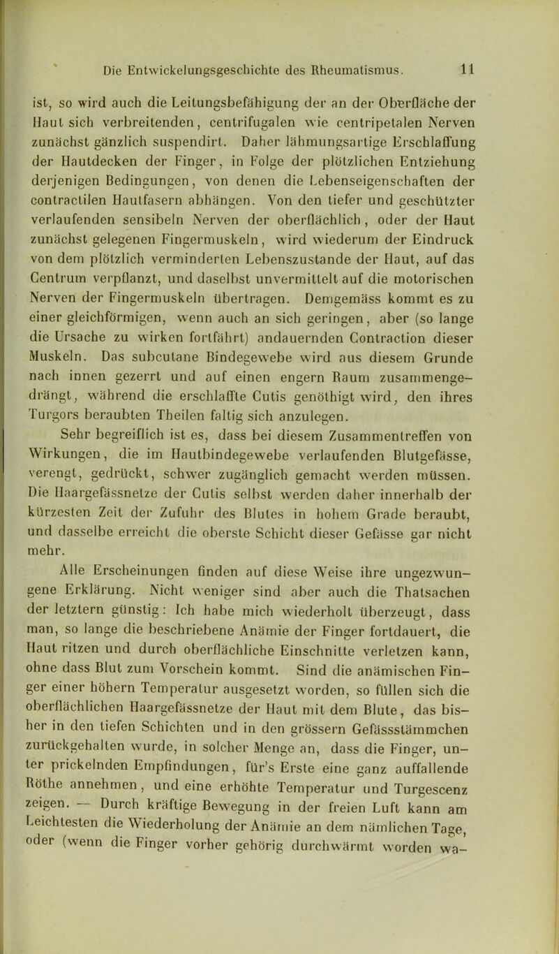 ist, so wird auch die Leilungsbefahigung der an der Oberflhche der Haul sich verbreitenden, centrifugalen wie cenlripetalen Nerven zunachst ghnzlich suspendirl. Daher lahmungsartige Erschlaffung der Ilautdecken der Finger, in Folge der plotzlichen Entziehung derjenigen Bedingungen, von denen die Lebenseigenschaften der contraclilen Haulfasern abhangen. Von den liefer und geschiltzter verlaufenden sensibeln Nerven der oberflachlich , oder der Haut zunachst gelegenen Fingermuskeln, wird wiederum der Eindruck von dem plolzlich verminderten Lebenszustande der Haut, auf das Centrum verpflanzt, und daselbst unvermitlelt auf die motorischen Nerven der Fingermuskeln Ubertragen. Demgemass kommt es zu einer gleichformigen, wenn auch an sich geringen, aber (so lange die Ursache zu wirken forlfahrt) andauernden Contraction dieser Muskeln. Das subcutane Bindegewebe wird aus diesem Grunde nach innen gezerrt und auf einen engern Raum zusammenge- drdngt, wiihrend die erschlaffle Cutis genothigt wird, den ihres Turgors beraubten Theilen faltig sich anzulegen. Sehr begreiflich ist es, dass bei diesem Zusammenlreffen von Wirkungen, die im Hautbindegewebe verlaufenden Blutgefasse, verengl, gedrllckt, schwer zugdnglich gemacht werden milssen. Die Ilaargefassnetze der Cutis selbst werden daher innerhalb der kiirzesten Zeit der Zufuhr des Blutes in hohem Grade beraubt, und dasselbe erreicht die oberste Schicht dieser Gefiisse gar nicht mehr. Alle Erscheinungen finden auf diese Weise ihre ungezwun- gene Erkldrung. Nicht weniger sind aber auch die Thatsachen der letztern giinstig : Ich habe mich wiederholt tiberzeugt, dass man, so lange die beschriebene Aniimie der Finger fortdauert, die Haut ritzen und durch oberflachliche Einschnilte verletzen kann, ohne dass Blut zum Vorschein kommt. Sind die anamischen Fin- ger einer hohern Temperatur ausgesetzt worden, so fllllen sich die oberflSchlichen Haargefassnetze der Haut mil dem Blute, das bis— her in den tiefen Schichten und in den grossern Gefiissslammchen zurtickgehalten wurde, in soldier Menge an, dass die Finger, un- ter prickelnden Empfindungen, flir’s Erste eine ganz auffallende Rothe annehmen, und eine erhohte Temperatur und Turgescenz zcigen. Durch kraftige Bewegung in der freien Luft kann am Leichtesten die Wiederholung der Aniimie an dem nainlichen Tage, oder (wenn die Finger vorher gehorig durchwarmt worden wa-