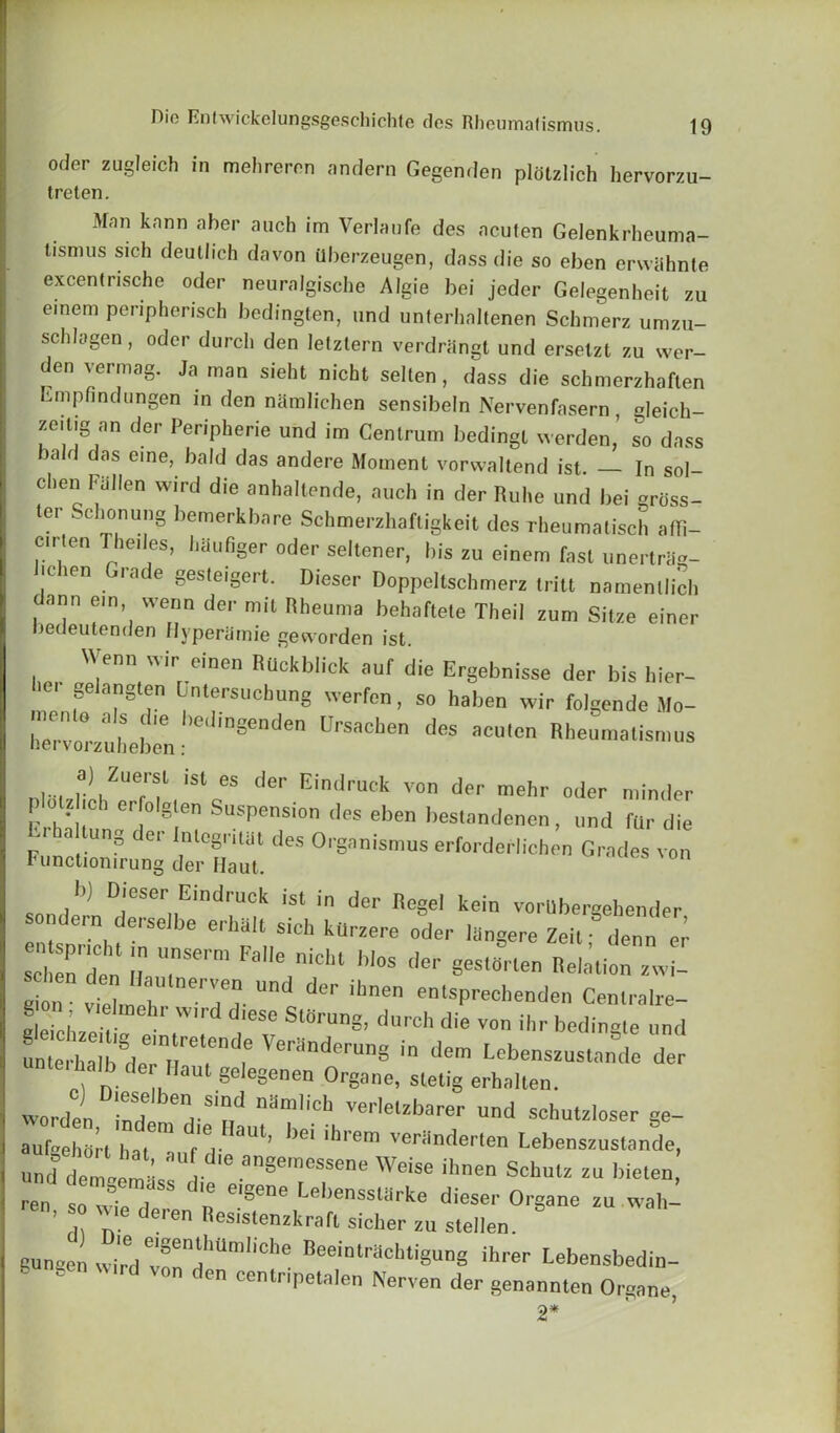 Oder zugleich in melireren andern Gegenden plotzlich hervorzu- treten. Man kann aher auch im Verlaufe des aculen Gelenkrheuma- tisnius sich deutlich da von ilberzeugen, dass die so eben erwiihnte excentrische oder neuralgische Algie bei jeder Gelegenheit zu emem peripherisch bedingten, und unterhaltenen Schmerz umzu- scldagen, oder durcli den lelztern verdrhngt und ersetzl zu wer- den vermag. Ja man sieht nicht selten, dass die schmerzhaften Empfindungen in den namlichen sensibeln Nervenfasern , gleich- zeilig an der Peripherie und im Centrum bedingl werdenTo dass a d das erne, bald das andere Moment vorwaltend ist. — In sol- d,en ,<ii],en wird d'e anhaltende, auch in der Ruhe und bei grOss- ter Schonung bemerkbare Schmerzhaftigkeit des rheumalisch affi- c.rten Thedes, haufiger oder seltener, bis zu einem fast unertrag- |c ien iace gesteigert. Dieser Doppeltschmerz tritt namenllich ann ein vvenn der mit Rheuma behaftete Theil zum Sitze einer bedeutenden Hyperamie geworden ist. Wenn wir einen Rllckblick auf die Ergebnisse der bis hier- ber gelangten Dntersucbung werfen, so haben wir folgende Mo- nona „ bediogenden Ursachen des aculen Rheumalismus nei voi zuheben: i... ]a),ZUefrf iSt 65 der Eindruck von der mehr oder minder K -I-,!C er,° §len Suspension des eben bestandenen, und fur die i a ung er InlegritUt des Organismus erforderlichen Grades von Functiomrung der Haul. i>) Dieser Eindruck ist in der Regel kein vorUbergehender sondern derseJbe erhhlt sich kUrzere oder Ihngere ZeU°7nn l S'd: t™ Faiie nici“««*.r ^len iz gion S' h T- der ibne eotsPrechenden Centralre- e e.oL V W ese SlerUnS- durch di« von ihr bedingte und *^ veranderung in unteihalb der Haut geiegenen Organe, sletig erhaiten. Worden rnH , Si?,d Verlellbarer schutzloser ge- aufaehdrt hat f'V'1'1’ be‘ 'hrem v«riltl«'ten Lebenszustande, und demle^s i angeraeSSene Weise «■“■> Schulz zu bielen ren so , n e'8<!ne Lebenssli-ke dieser Organe zu wah- . so wie deren ResislenzkraR sicher zu stellen. gunsen wir'd vonndhUmliChe Beeinlracllti8ung ihrer Lebensbedin-  . Mrd von don cenlnpelalen Nerven der genannten Organe, 2*