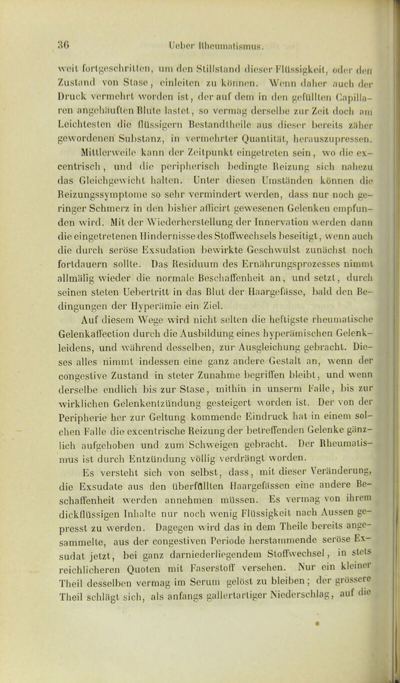 wcit forlgeschrillcn, nm den Slillstand dieser FlUssigkeit, oder den Zustand von Stase, oinlciten zu kttnncn. Wenn daher auch der Druck vermehrt worden ist, der auf dem in den gefullten Capilla- ren angohtluften Blnte lastot, so vermag derselbe zur Zeit doch am Leichteslen dio (1 Qssigern Bestandlheile aus dieser bereits zaher gewordcnerf Substanz, in vermehrter Quanlitat, herauszupressen. Mitllerweile kann der Zcitpunkt eingelrelen sein, wo die ex- ccntriscli, und die periplierisch bedingle Reizung sich nahezu das Gleichgewicht haltcn. Unler diesen Umsliindon kbnnen die Reizungssymplome so sehr vcrmindert werden, dass nur noch ge- ringer Schrnerz in den bislier afficirt gewesenen Gelenken empfun- den wird. Mil der Wiederherstellung der Innervation werden dann die eingetretenen Hindernisse des Stofl'wechsels beseitigt, wenn aucb die durch serose Exsudalion bewirkte Geschwulst zunaelisl nodi fortdauern sol lie. Das Residuum des Ernahrungsprozesses nimmt allmalig wieder die normale Beschaffenheit an, undselzl, (lurch seinen steten Ueberlritt in das Blut der Ilaargefasse, bald den Be- dingungen der Hyperiimie ein Ziel. Auf diesem Wege wird nicht selten die heftigsle rheumalische Gelenkaffection durch die Ausbildung eines hyperamischen Gelenk- leidens, und wahrend desselben, zur Ausgleichung gebracht. Die- ses alles nimmt indessen eine ganz andere Gestalt an, wenn der congestive Zustand in sleler Zunahme begriffen bleibt, und wenn derselbe endlich bis zur Stase, mithin in unserm Dalle, bis zur wirklichen Gelenkenlzundung gesleigert worden ist. Der von der Peripherie her zur Geltung kommende Eindruck hat in einem sol- chen Falle die excentrische Reizungder belreffenden Gelenke giinz- lich aufgehoben und zum Schweigen gebracht. Der Rheumalis- mus ist durch Entziindung vollig verdriingt worden. Es versteht sich von selbst, dass, mit dieser Veranderung, die Exsudate aus den uberffllllen Haargefiissen eine andere Be- schafi’enheit werden annehmen mlissen. Es vermag von ihrem dickfllissigen Inhalte nur noch wenig FlUssigkeit naeh Aussen ge- presst zu werden. Dagegen wird das in dem Theile bereits ange- sammelle, aus der congestiven Periode herstammende serose Ex- sudat jetzt, bei ganz darniederliegendem Sloirwechsel, in stets reichlicheren Quoten mit Faserstolf versehen. Nur ein kleiner Theil desselben vermag im Serum gelost zu bleiben; der grossere Theil schliigt sich, als anfangs galleriarliger Niederschlag, auf die