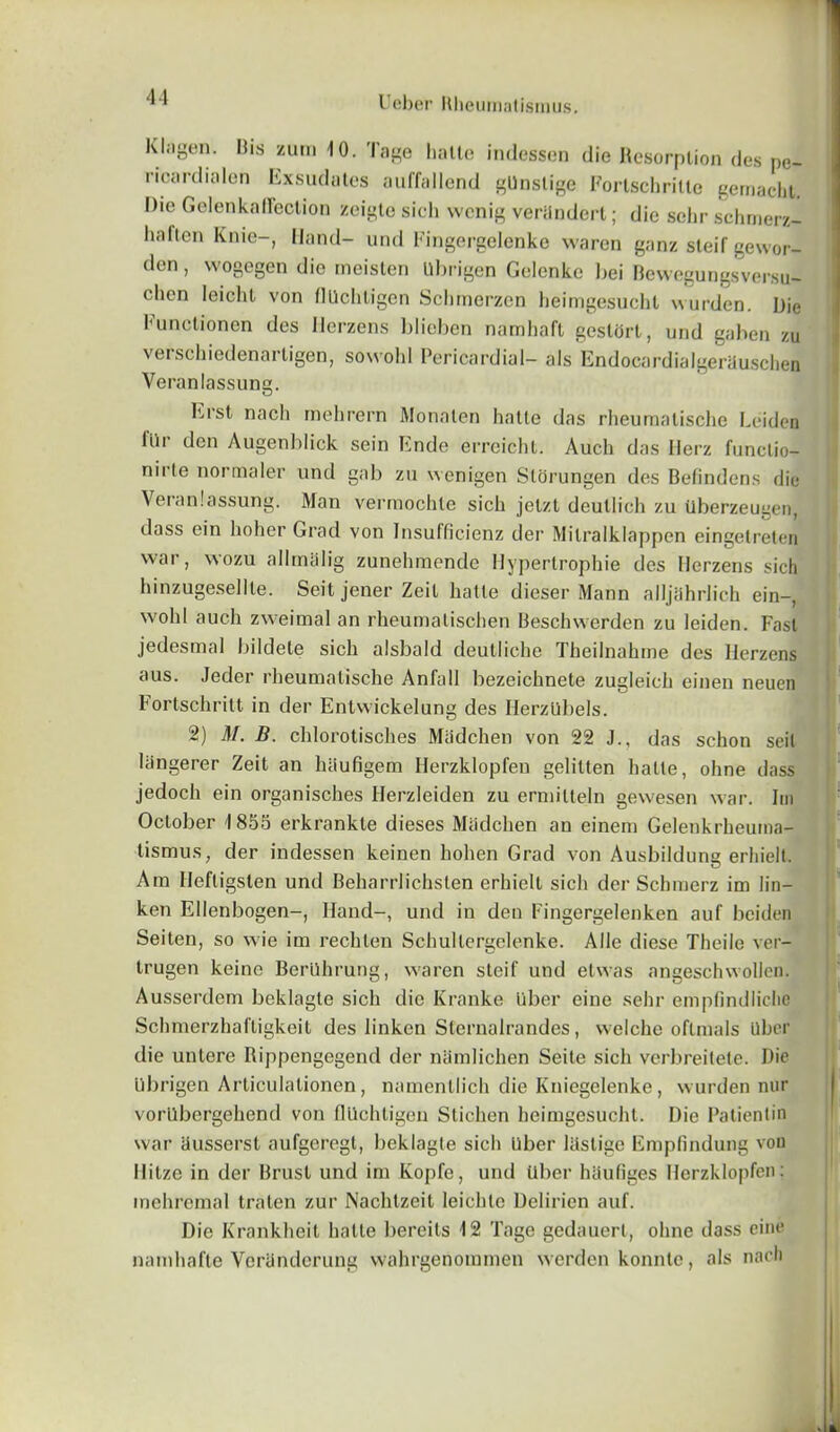 Klagen. His zum 10. 'Iage hallo indessen die Resorption des p<>_ ricardialen Exsudates auffallend gUnslige Fortschrille gemacht. Die Gelenkafrection zeigte sich wcnig veriindert; die selir schmerz- haflcn Knie-, Hand- und Fingergelenke waren ganz steif gewor- den, wogegen die meisten Ubrigen Gelcnke bei Bewegungsversu- chen Ieichl von flUchtigen Schmerzen heimgesucht wurden. Die lunctionen des Herzens blieben namhaft gestort, und gahen zu verschiedenartigen, sowohl Pericardial- als EndocardialgerUuschen Veranlassung. Erst nach mehrern Monalen hatte das rheumatische Leiden liir den Augenblick sein Ende erreichl. Auch das Herz functio- riirte normaler und gab zu wenigen Slorungen des Befindens die Veranlassung. Man vermochte sich jetzt deullich zu tlberzeugen, dass ein hoher Grad von Insufficienz der Milralklappen eingetreten war, wozu allmalig zunehmende Hypertrophie des Herzens sich hinzugesellle. Seit jener Zeil lialle dieser Mann alljahrlich ein-, w'ohl auch zweimal an rheumatischen Beschwerden zu leiden. Fast jedesmal bildete sich alsbald deutliche Theilnahme des Herzens aus. Jeder rheumatische Anfall bezeichnete zugleich einen neuen Fortschritt in der Entvvickelung des HerzUbels. 2) M. B. chlorotisches Madchen von 22 J., das schon seil llingerer Zeit an hiiufigem Herzklopfen gelitten lialte, ohne dass jedoch ein organisches Ilerzleiden zu ermilteln gew'esen war. Im October 1855 erkrankte dieses Madchen an einem Gelenkrheuma- tismus, der indessen keinen hohen Grad von Ausbildung erhielt. Am Heftigsten und Beharrlichsten erhielt sich der Schmerz im lin- ken Ellenbogen-, Hand-, und in den Fingergelenken auf beiden Seiten, so wie im rechlen Schultergelenke. Alle diese Theilo ver- trugen keine Beriihrung, waren steif und etwas angeschwollcn. Ausserdem beklagte sich die Kranke liber eine sehr empfindlichc Schmerzhaftigkeit des linken Sternalrandes, welche oflmals Uber die untere Rippengegend der niimlichen Seite sich verbreitete. Die Ubrigen Articulationen, namentlich die Kniegelenke, wurden nur vorUbergehend von flUchtigen Stichen heimgesucht. Die Patientin war husserst aufgeregl, beklagle sich liber liislige Empfindung von Hitze in der Rrust und im Kopfe, und liber haufiges Herzklopfen; inehremal tralen zur Nachtzcit leichtc Deliricn auf. Die Krankheit lialte bereits 12 Tage gedauert, ohne dass eine namhafte Vcriinderung vvahrgenommen wcrden konnle, als nacn