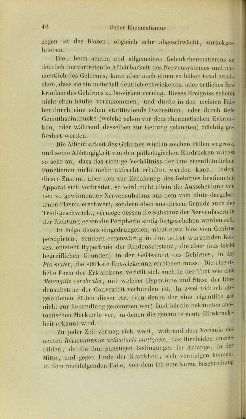 gegen ist (Ins Blascn, obglcich sehr abgcschwlicht, zurdckge- hlieben. Dio, beim acuten und allgemeinen Gelenkrheumatismus so (leutlicli hcrvorlrelende AHicirbarkeit dos Nervensysteines und na- menllich dos Gehirnes, kann aber auch oinen so hohon Grad crrei- chen, dass sieein inateriell doullicb entwickeltes, odor ortliches Kr- kranken dos Gehirnes zu bewirken vermag. Dieses Ereigniss scheinl nichl. eben hSufig vorzukommen, und dUrfte in den meisten Fal- lon (lurch eine schon stattfindende Disposition, odor durch tiefe Gomtithseindriicke (welche schon vor dern rheuinalischen Erkran- ken, oder walirend desselben zur Geltung gelangten) machtig go- fordert werden. Die AfFicirbarkeit dos Gehirnes wird in solchen Fallen so gross, und seine Abhangigkeit von den palhologischen Eindrtlcken wiichst so sehr an, dass das richlige Yerhaltniss dor ihrn eigenthUmlichen Functionen nicht mehr aufrecht erhallen werden kann. Indern dieser Zusland liber den zur Ernahrung des Gehirnes besliinmten Apparat sich verbreitet, so wird nicht allein die Ausscheidung von neu zu gevvinnender Nervensubstanz aus dem vom Blute dargebo- tenen Plasma erschwert, sondern eben aus diesem Grunde auch der Trieb geschwacht, vermoge dessen die Substanz der Nervenfasern in der Richtung gegen die Peripherie stetig forlgeschoben werden soli. In Folge dieses eingedrungenen, nicht etwa bios vom Gehirne percipirlen, sondern gegenwarlig in ilun selbst wurzelnden Rei- zes, entsteht Hyperamie der Rindensubstanz, die aber (aus Iciclil begreiflichen Griinden) in der Gefasshaut des Gehirnes, in der Pia mater, die slarksle Enlwickelung erreichen muss. Die eigent- liche Form des Erkrankens verhalt sich auch in der I hat wic cine Meningitis cerebral is, mit welcher Ilyperiimie und Stase der Rin- densubstanz der Convexitiit verbunden ist. In zwei tod11 ich ah- gelaufenen Fallen dieser Art (von denen der cine eigentlich gai nicht zur Behandlung gekommen war) fand ich die bekannlen ana- tom ischen Merkmale vor, an denen die genannle acute Hirnkrank- heit erkannt wird. Zu jeder Zeit vermag sich wold, wahrend dem Verlaufe des acuten Rheumatismus articularis multiplex, das llirnleiden auszu- bilden , da die ilun .gUnstigen Bedingungen im Anfange, in der Mine, und gegen Ende der Krankheit, sich vereinigen konnen. In dem nacld'olgenden Falle, von dem ich eine kurze Beschrcilninc