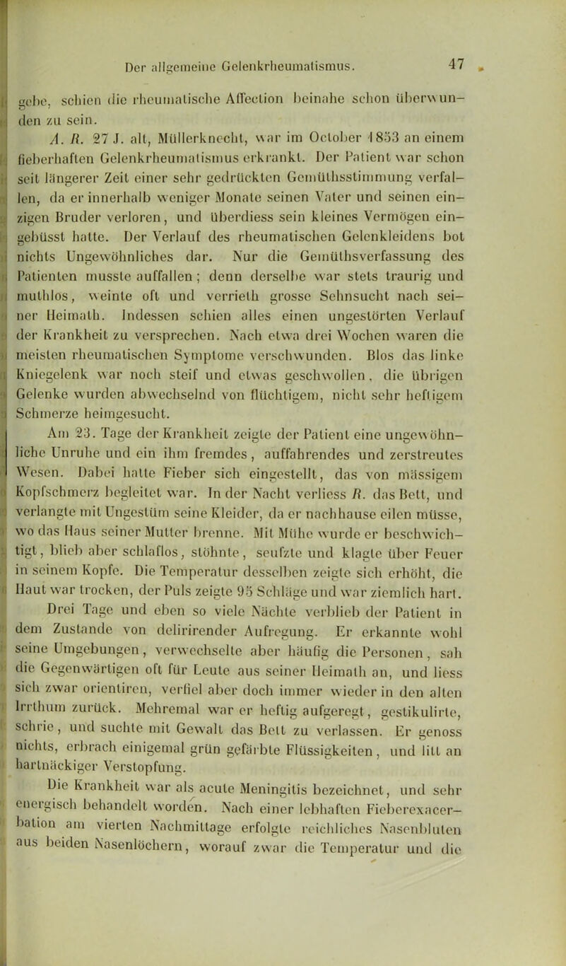 i gcbe, schien die rheumatische Affection beinahe sclion itberwun- : den zu sein. A. R. 27 J. alt, Mtillerknecht, war im October 1853 an einem fieberhaften Gelenkrheumatismus erkrankl. Der Patient war schon scit 1 lingerer Zeit einer selir gedrlicktcn Gcmillhsstimmung verfal- len, da er innerhalb weniger Monate seinen Vater und seinen ein- zigen Bruder verloren, und Uberdiess sein kleines Vermogen ein- j gebiisst hatte. Der Verlauf des rheumalischen Gelenkleidens bot nichts Ungewdhnliches dar. Nur die Gemiithsverfassung des Patienten mussle auffallen; denn derselbe war stets traurig und muthlos, weinle oft und verrielh grosse Sehnsucht nach sei- ner Heimalh. Indessen schien alles einen ungestorten Verlauf der Krankheit zu versprechen. Nach etwa drei Wochen waren die ! meislen rheumatischen Symptome verschwunden. Bios das linke i Kniegelenk war noch steif und etwas geschwollen. die Ubrigen Gelenke wurden abwechselnd von fliichtigem, nicht sehr hefl.igem •j Schmerze heimgesucht. IAm 23. Tage der Krankheit zeigte der Patient eine ungewohn- lichc Unruhe und cin ilirn fremdes, auffahrendes und zerstreutes Wesen. Dabei hatte Fieber sich eingestellt, das von massigem Kopfschmerz begleilet war. In der Nachl verliess R. das Belt, und verlangte mit UngesUlm seine Kleider, da cr nachhause eilen miisse, ' wo das Haus seiner Mutter brenne. Mit Miihe wurde er beschwich— tigt, blieb aber schlaflos, stohnte, seufzte und klagle ilber Feuer in seinem Kopfe. Die Temperatur desselben zeigte sich erhoht, die Haul war trocken, der Puls zeigte 95Schliige und war ziemlich hart. Drei Tage und eben so viele Nachte verblieb der Patient in dem Zustande von delirirender Aufregung. Er erkannle wold seine Umgebungen, verwechselte aber haufig die Personen, sab die GegenwSrtigen oft fur Leute aus seiner Heimalh an, und liess sich zwar orientiren, verliel aber doch imracr wieder in den alien i lrrthum zuriick. Mchrcmal war er heftig aufgeregt, gestikulirle, schrie, und suchte mil Gewalt das Bell zu verlassen. Er genoss nichts, erbrach einigemal griin gefarbte Fliissigkeiten, und lilt an hartnackiger Verstopfung. Die Krankheit war als acute Meningitis bezeichnet, und sehr | energisch behandelt worden. Nach einer lebhaflen Fieberexacer— bation am vierten Nachmittage erfolgle reichliches Nasenblulen aus beiden Nasenloehern, worauf zwar die Temperatur und die