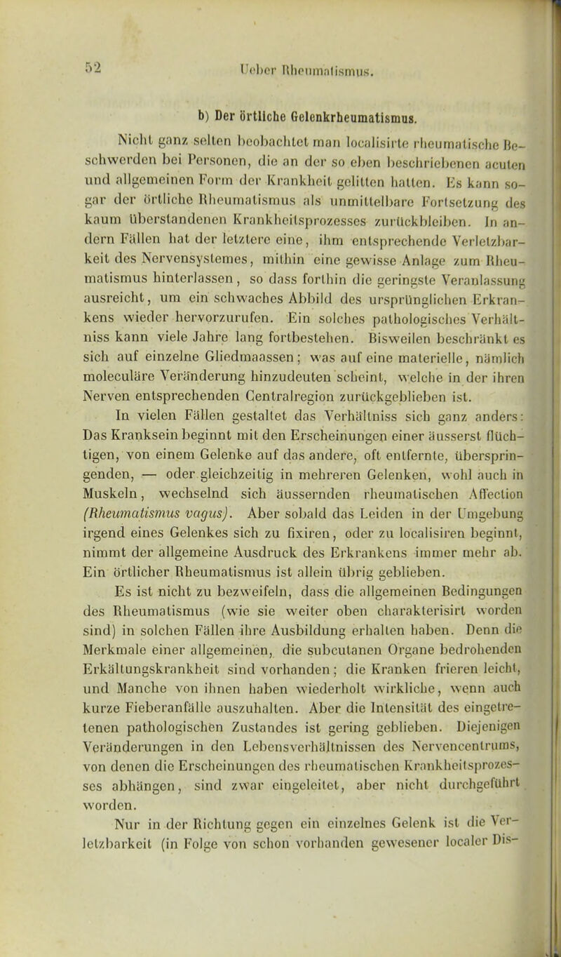 b) Der ortliche Gelcnkrheumatismus. Nicht ganz selten bcobachtet man localisirte rheumatische Be- schwerden bei Personcn, die an der so eben beschriebenen acuten und allgemeinen Form der Krankheit gelilten hatten. Es kann so- gar der ortliche Rheumalismus als unmittelbare Fortsetzung des kaum Uberslandenen Krankheilsprozesscs zurllckbleiben. Jn an- dern Fallen hat der letztere eine, ilim enlsprechende Verletzbar- keit des Nervensystemes, mithin eine gewisse Anlage zum Rheu- matismus hinterlassen , so dass forlhin die geringste Veranlassung ausreicht, um ein schwaches Abbild des ursprUnglichen Erkran- kens wieder hervorzurufen. Ein solches pathologisches Verlialt- niss kann viele Jahre lang fortbestehen. Bisweilen beschrankt es sich auf einzelne Gliedmaassen; was auf eine materielle, niimlich moleculare Veranderung hinzudeuten scheinl, welche in der ihren Nerven entsprechenden Centralregion zurilckgeblieben isl. In vielen Fallen gestallet das Verhallniss sich ganz anders: Das Kranksein beginnt mit den Erscheinungen einer ausserst fliich- ligen, von einem Gelenke auf das andere, oft enlfernte, libersprin- genden, — oder gleichzeitig in mehreren Gelenken, wolil auch in Muskeln, wechselncl sich aussernden rheumatisehen Affection (Rheumatismus vagus). Aber sobald das Leiden in der Umgebung irgend eines Gelenkes sich zu fixiren, oder zu localisiren beginnt, nimmt der allgemeine Ausdruck des Erkrankens immer mehr ah. Ein ortlicher Rheumatismus ist allein ilbrig geblieben. Es ist nicht zu bezweifeln, dass die allgemeinen Bedingungen des Bheumatismus (wie sie weiter oben charakterisirl worden sind) in solchen Fallen ihre Ausbildung erlialten haben. Denn die Merkmale einer allgemeinen, die subcutanen Organe bedrohenden Erkaltungskrankheit sind vorhanden; die Kranken frieren leicht, und Manche von ihnen haben wiederholt wirkliche, wenn auch kurze Fieberanfalle auszuhalten. Aber die Inlensilal des eingetre- tenen pathologischen Zustandes ist gering geblieben. Diejenigen Veranderungen in den Lebensverhajtnissen des Nervencentrums, von denen die Erscheinungen des rheumatisehen Krankheitsprozes- ses abheingen, sind zwar eingeleilet, aber nicht durchgefilhrt worden. Nur in der Richlung gegen ein einzclncs Gelenk isl die Ver- lelzbarkeit (in Folge von schon vorhanden gewesener localer Dis-