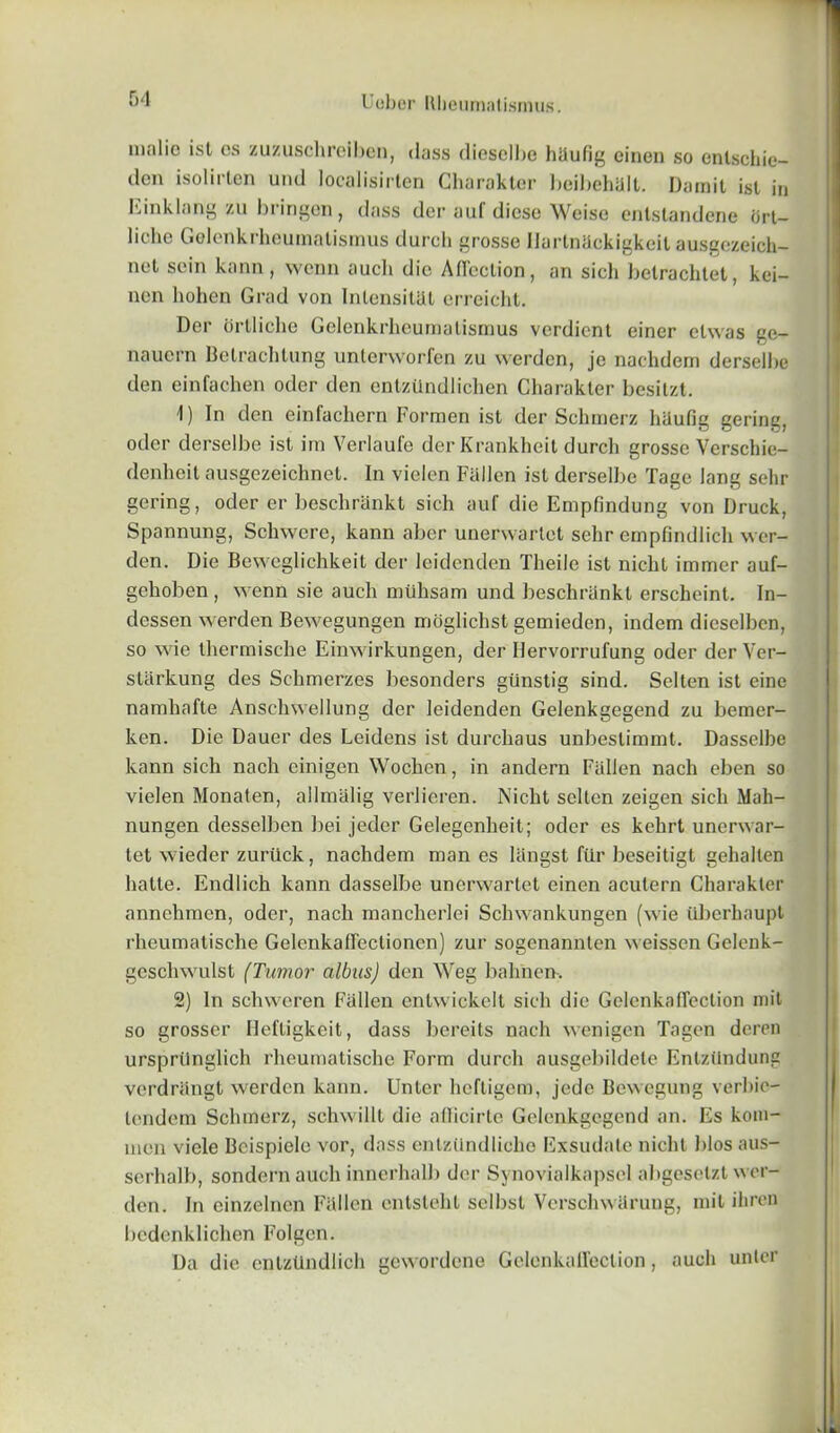 malic ist os zuzuschreibcn, dass dicsclbc hiiufig einen so enlschie- den isolirlen und localisirten Charaktcr hoihehijll. IJainil ist in Einklang zu bringen, dass dcr auf diese Weise entstandene brt- liche Golenkrheumatismus durch grosse Uartniickigkcit ausgczeich- nct scin kann, vvenn aucli die Affection, an sicli betrachtet, kei- nen hohen Grad von Inlensitat erreicht. Dcr ortliclie Gelenkrheumatismus verdient einer clwas ge- nauern Belrachlung unlerworfen zu werden, jc nachdem derselbc den einfachen oder den entzitndlichen Charaktcr besitzt. 1) In den einfacliern Formen ist dcr Schmerz liUufig gering, oder derselbe ist im Verlaufe der Krankheit durch grosse Verschie- denheit ausgezeichnet. In vielen Fallen ist derselbe Tage lang sehr gering, oder er beschrankt sich auf die Empfindung von Druck, Spannung, Schwere, kann aber uuerwarlet sehr ernplindlich wer- den. Die Beweglichkeit der leidenden Theile ist nicht immer auf- gehoben, wenn sie aucli mtlhsam und beschrankt erscheint. In- dessen werden Bewegungen moglichst gemieden, indem dicselben, so wie therrnische Einwirkungen, der Ilervorrufung oder derVer- starkung des Schmerzes besonders giinstig sind. Selten ist eine namhafte Anschwellung der leidenden Gelenkgegend zu bemer- ken. Die Dauer des Leidens ist durchaus unbeslimmt. Dasselbe kann sich nach einigen Wochen, in andern Fallen nach eben so vielen Monaten, allmalig verlieren. Nicht selten zeigen sich Mah- nungen clesselben bei jeder Gelegcnheit; oder es kehrt unerwar- tet wieder zurtick, nachdem man es langst ftir beseitigt gehallen hatte. Endlich kann dasselbe unerwartet einen acutern Charakter annehmen, oder, nach manclierlei Schwankungen (wie tiberhaupl rheumatische Gelcnkaffectionen) zur sogenannten weissen Gelenk- gescliwulst (Tumor albus) den Weg balinen. 2) In schvveren Fallen entwickelt sich die Gclenknffection mit so grosser Hefligkeit, dass bereits nach wenigen Tagen doren urspriinglich rheumatische Form durch nusgebildete Enlztlndung verdrangt werden kann. Unter heftigem, jede Bewegung verbie- lendem Schmerz, schwillt die afficirte Gelenkgegend an. Es kom- men viele Bcispiele vor, dass entztindliche Exsudate nicht bios aus- serhalb, sondern aucli innerhalb dcr Synovialkapsel abgeselzt wer- den. In cinzelncn Fallen entsteht selbst Verschwarung, mil ihren bedenklichen Folgen. Da die entzUndlich gewordene Gelenkaffeclion, aucli unter