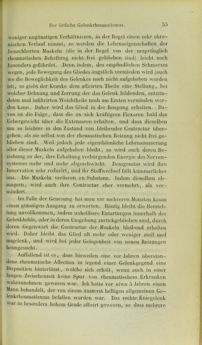 weniger ungilnstigen Verhallnissen, in der Regel einen sehr chro- nischen Verlauf niminl, so vverden die Lebenseigenschaflen der benachbarlen Muskeln (die in der Regel von der urspriinglich rheumatisclien Behaflung nichl frei geblieben sind) leicht noch besonders gefahrdel. Denn indem, des empfindlichen Schmerzes wegen, jede Bewegung des Gliedes iingstlich vermieden wird (auch wo die Reweglicbkeit des Gelenkcs nocli nicht aufgehoben worden ist), so giebt der Kranke dem aflicirlen Theile eine Stellung, bei welcher Delinung und Zerrung der das Gelenk bildenden, entziin- dcten und infillrirten Weichtheile noch am Ersten vermieden wer- den kann. Daher wird das Glied in der Beugung erhalten. Da- von ist die Eolgc, dass die an sich kraftigern Flexoren bald das Uebergevvicht iiber die Extensoren erhalten, und dass dieselben urn so leichter in den Zustand von bleibender Conlractur tiber- gehen, als sie selbst von der rheumalischen Beizung nicht frei ge- blieben sind. Weil jcdoch jede eigenthlimliche Lebensausserung a Her dieser Muskeln aufgehoben bleibt, so wird auch deren Be- ziehung zu der, ihre Erhaltung verbiirgenden Energie des Nerven— systemes mehr und mehr abgeschwiicht. Demgcmass wird ihre Innervation sehr reducirt, und ihr Stoffwechsel fallt kilmmerlicher aus. Die Muskeln verlieren an Substanz. Indem dieselben ab- magern, wird auch ihre Conlractur eher vermehrt, als ver- mindert. Im Falle der Genesung hat man vor inelireren Mona ten kaum einen gunstigen Ausgang zu erwarten. Ilaufig bleibt die llcrslel- lung unvollkommen, indem unheilbare Enlartungen innerhalb dor Gelenkhohle, oder in deren Umgebung zurtickgeblieben sind, durch deren Gegenwart die Contraclur der Muskeln blcibend erhalten wird. Daher bleibt das Glied oft mehr oder weniger steif und ungelenk, und wird bei jeder Gelegenheil von neuen Reizungen heimgesucht. Auffallend ist es, dass bisweilen eine vor Jahren Uberstan- dene rheumatische Afleclion in irgend einer Gelenkgegend eine Disposition liinlerlasst, welche sich erhalt, wenn auch in einer langen Zwischenzeit keinc Spur von rheumatischem Erkranken walirzunehmen gewesen war. Ich hatte vor etwa 5 Jahren einen Mann behandclt, der von einem ausserst heftigen allgemeinen Ge- lenkrheumatismus befallen worden war. Das rechtc Kniegelenk NNar in besonders hohem Grade alTicirt gewesen, so dass mehrere