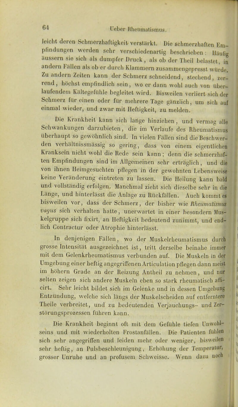 Jeicht deren Schmerzhaftigkcit, verstarkt. Die schmerzhaften Ern- plindungen vverden sola- verschiedenarlig beschrieben: Uiiuli Russern sio sich als dumpfer Druck, als ob der Theil belastet, in andern Fallen als ob er durch Klammern zusammengepresst wUrde. Zu andern Zeiten kann der Schrnerz schneidend, stechend, zer- rend, hoehst empfindlich sein, wo er dann wohl auch von uber- laufendem KaltegefUhle begleitet wird. Bisweilen verliert sich der Schrnerz fUr einen oder fUr mehrere Tage ganzlich, um sich auf einmal wieder, und zvvar mit Ileftigkeit, zu melden. Die Krankheit kann sich larige hinziehen , und vermag alle Schwankungen darzubieten, die im Yerlaufe des Rheumatismus iiberhaupt so gcwohnlich sind. In vielen Fallen sind die Beschwer- den verhiillnissmassig so gering, dass von einem eigenllichen Kranksein niclit wohl die Rede sein kann ; denn die schmerzhaf- ten Empfmdungen sind im Allgemeinen sehr ertra'glich, und die von lhnen Heimgesuchten pllegen in der gewohnten Lebensweise keine Veranderung eintreten zu lassen. Die Ileilung kann bald und vollstandig erfolgen. Manchmal zieht sich dieselbe sehr in die Lange, und hinterlasst die Anlage zu Rilckfallen. Auch kommt es bisweilen vor, dass der Schrnerz, der bisher wie Rheumatismus vagus sich verhalten halle, unerwartet in einer besondern Mus- kelgruppe sich fixirt, an Ileftigkeit bedeutend zunimmt, und end- lich Contractur oder Atrophie hinterlasst. In denjenigen Fallen, wo der Muskelrbeutnatismus durch grosse Intensitat ausgezeichnet ist, trilt derselbe beinahe immer mit dem Gelenkrheumatismus verbunden auf. Die Muskeln in der Umgebung einer heflig angegrilfenen Articulation pllegen dann meist im hohern Grade an der Reizung Anlheil zu nelunen, und nur selten zeigen sich andere Muskeln eben so stark rheumatiscb alfi- cirt. Sehr leicht bildet sich im Gelenke und in dessen Umgebung Entzundung, welche sich langs der Muskelscheiden auf entferntere Theile verbreilet, und zu bedeutenden Verjauchungs- und Zer- storungsprozessen fiihren kann. Die Krankheit boginnt oft mit dem Gefiihle tiefen Unwohl- seins und mit wiederholten Frostanfallen. Die Palienlen fiihlen sich sehr angegrilTen und leiden mehr oder weniger, bisweilen sehr heftig, an Fulsbeschleunigung, Erhohung der Temperalur, grosser Unruhe und an profusem SchweiSse. NYenn dazu noch