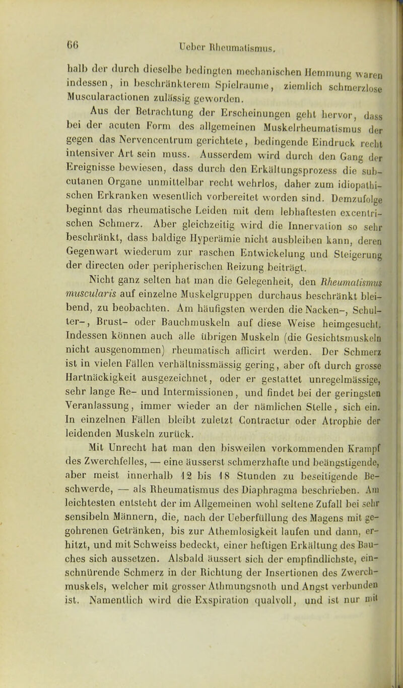 ()() hall) dor (lurch diesclbe bcdinglcn mechanischen Hemmung waren indesscn , in beschrhnklcrem Spielraume, ziemlich schrnerzlose Muscularaclionen zuliissig gewordcn. Aus dor Betrachtung der Erscheinungen geht hervor, dass hoi der aculon Form des allgcmeinen Muskelrheumatismus der gegen das Nervcncentrum gerichtele, bedingende Eindruck reclit intensiver Art sein muss. Ausscrdem vvird durch den Gang der Ereignisse bewiesen, dass durch den Erkaltungsprozess die suh- cutanen Organe unmittelbar recbl wehrlos, daher zum idiopalhi- schen Erkranken wesenllich vorbereitet worden sind. Demzufolee beginnt das rheumatische Leiden mit dem lebliaftesten excenlri- schen Schmerz. Aber gleichzeitig wird die Innervation so selir beschrankt, dass baldige Ilyperamie nicht ausbleiben kann, deren Gegenwart wiederum zur raschen Entwickelung und Steigerung der directen oder peripherischen Reizung beitriigt. Nicht ganz selten hat man die Gelegenheit, den Rheunuilisnms muscular is auf einzelne Muskelgruppen durchaus beschrankt blei- bend, zu beobachlen. Am haufigsten werden die Nacken-, Schul- ter-, Brust- oder Bauchmuskeln auf diese Weise heimgesucht. Indessen konnen auch alle tlbrigen Muskeln (die Gesichtsrnuskeln nicht ausgenommen) rheumatisch afficirt werden. Der Schmerz ist in vielen Fallen verhallnissmitssig gering, aber oft durch grosse Hartnackigkeit ausgezeichnet, oder er gestatlet unregelmassige, sehr lange Re- und Intermissionen, und findet bei der geringsten Veranlassung, immer wieder an der namlichen Slelle, sich ein. In einzelnen Fallen bleibt zulelzt Contractur oder Atrophie der leidenden Muskeln zuriick. Mit Unrecht hat man den bisweilen vorkommenden Krampf des Zwerchfelles, — eine ausserst schmerzhafle und beangsligende, aber meist innerhalb 12 bis 18 Stunden zu beseiligende 13e- schwerde, — als Rheumatismus des Diaphragma beschrieben. Am leichtesten entsteht der im Allgemeinen wohl seltene Zufall bei selir sensibeln Mannern, die, nach der UeberfiLllung des Magens mit gc- gohrenen Getranken, bis zur Atheinlosigkeit laufen und dann, er- hilzt, und mit Schweiss bedeckt, einer hefligen Erkiiltung des Bau- ches sich aussetzen. Alsbald aussert sich der empfindlichste, ein- schnilrende Schmerz in der Richlung der Inserlionen des Zwerch- muskels, welcher mit grosser Athmungsnolh und Angst verbunden ist. Namenllich wird die Exspiration qualvoll, und ist nur mil