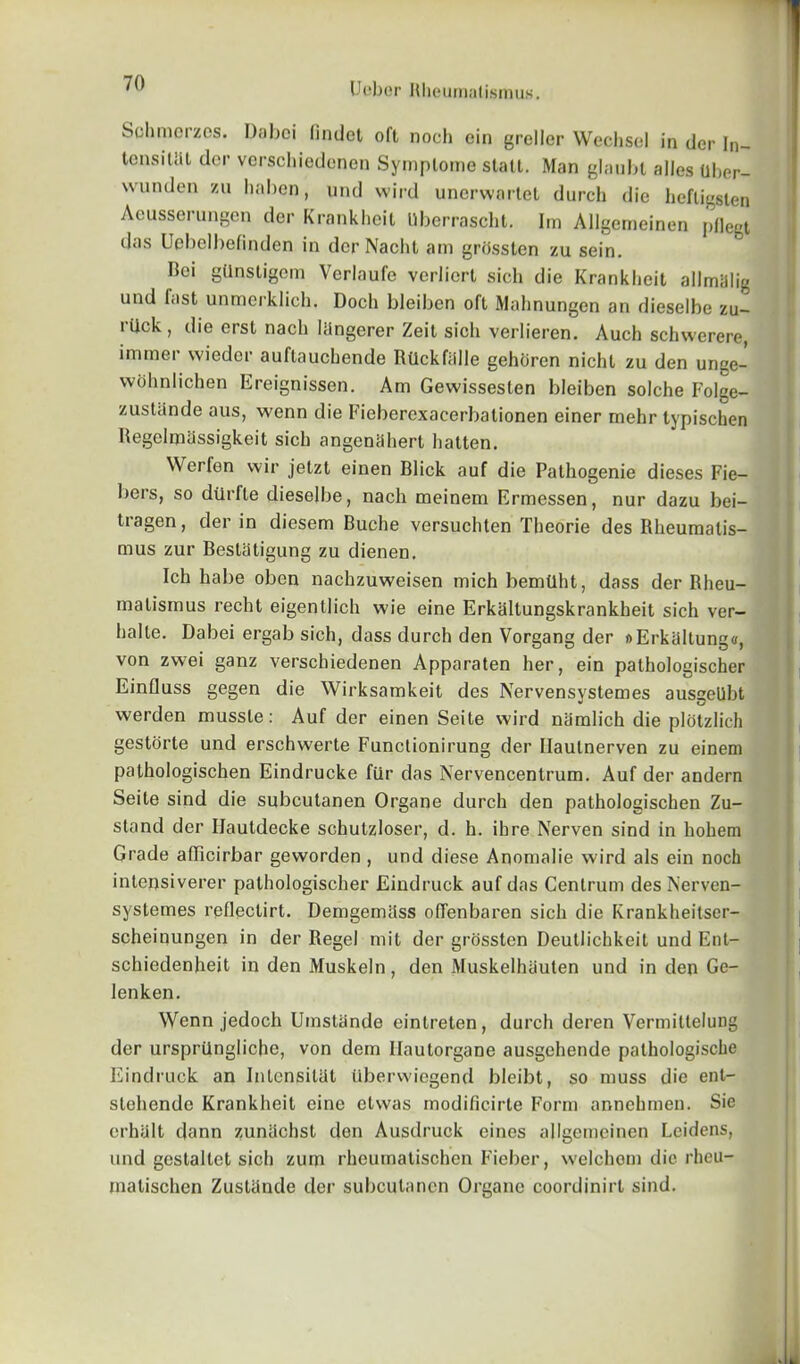 Schmerzes. Daboi lindet oft noch ein greller Wechsel in dcr In- tensity dor verschiedonen Symplomo stall. Man glaubt alles uber- wunden zu haben, und wild unerwartet durch die hefligsten Aeusserungen der Krankheit Uberrascht. Im Allgemeinen pflegt das Uebelbefinden in der Nacht am grijsslen zu sein. Rei gllnstigem Verlaufe verlicrt sich die Krankheit allmillig und fast unmerklich. Doch bleiben oft Mahnungen an dieselbe zu- rilck, die erst nach liingerer Zeit sich verlieren. Auch schwerere, immer vvieder auftauchende Rilckfalle gehoren nicht zu den unge- wohnlichen Ereignissen. Am Gewissesten bleiben solche Folge- zustande aus, wenn die Ficberexacerbalionen einer mehr typischen Regelraassigkeit sich angeniihert hatten. Werlon wir jetzt einen Blick auf die Pathogenie dieses Fie— bers, so dtlrfte dieselbe, nach meinem Ermessen, nur dazu bei- tragen, der in diesem Buche versuchten Theorie des Rheumatis- mus zur Bestatigung zu dienen. Ich habe oben nachzuweisen mich bemtlht, dass der Rheu- matismus recht eigentlich wie eine Erkaltungskrankheit sich ver- halte. Dabei ergab sich, dass durch den Vorgang der »ErkaItung«, von zwei ganz verschiedenen Apparaten her, ein pathologischer Einfluss gegen die Wirksamkeit des Nervensvstemes ausgellbt werden mussle: Auf der einen Seite wird namlich die plotzlich gestorte und erschwerte Functionirung der Ilautnerven zu einem pathologischen Eindrucke fur das Nervencentrum. Auf der andern Seite sind die subcutanen Organe durch den pathologischen Zu- stand der Ilautdecke schutzloser, d. h. ibre Nerven sind in hohem Grade afFicirbar geworden , und diese Anomalie wird als ein noch intensiverer pathologischer Eindruck auf das Centrum des Nerven- systemes relleclirt. Demgemass olfenbaren sich die Krankheitser- scheinungen in der Regel mit der grossten Deutlichkeit und Ent- schiedenheit in den Muskeln, den Muskelhiiulen und in den Ge- lenken. Wenn jedoch Umstiinde einlreten, durch deren Vermittelung der ursprUngliche, von dem llautorgane ausgehende palhologische Eindruck an Inlensitat tibervviegend bleibt, so muss die ent- stehendc Krankheit cine elvvas modificirte Form annehmen. Sie erhalt dann zuniichst den Ausdruck cines allgemeinen Lcidens, und gestaltet sich zum rkcumatischcn Fieber, wclchom die rheu- malischen Zustiinde der subcutanen Organe coordinirl sind.