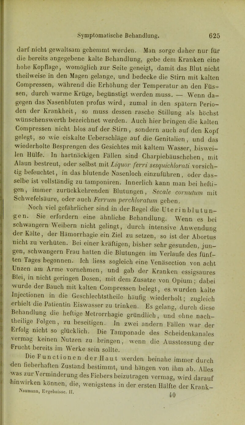 darf nicht gewallsam gehemmt werden. Man sorge daher nur fiir die bereits angegebene kalte Behandlung, gebe dem Kranken eine hohe Kopflage, womoglich zur Seite geneigt, damit das Blut nicht theilweise in den Magen gelange, und bedecke die Stirn mit kalten Gompressen, wahrend die Erhohung der Teraperatur an den Fils- sen, durch warme Krtige, beghnstigt werden muss. — Wenn da- gegen das Nasenbluten profus wird, zumal in den spalern Perio- den der Krankheit, so muss dessen rasche Stillung als hochst wlinschenswerth bezeichnet werden. Auch hier bringen die kalten Gompressen nicht bios auf der Stirn , sondern auch auf den Kopf gelegt, so wie eiskalte Ueberschliige auf die Genitalien , und das wiederholte Besprengen des Gesichtes mit kaltem Wasser, biswei- len Httlfe. In harlnackigen Fallen sind Charpiebauschcben, mit Alaun besli eut, odei selbst mit Liquor fcvvi scsquichlovati vorsich— tig befeuchtet, in das blutende Nasenloch einzuftihren, oder das- selbe ist vollslandig zu tamponiren. Innerlich kann man bei hefli- gen, immer zuruckkehrenden Blutungen, Secale cornutum mit Schwefelsaure, oder auch Ferrum perchloratiim geben. N°ch vie! gefiihrlicher sind in der Begel die Uterinblutun- gen. Sie erfordern eine ahnliche Behandlung. Wenn es bei schwangern Weibern nicht gelingt, durch intensive Anwenduug der Kalte, der Hhmorrhagie ein Ziel zu selzen, so ist der Abortus nicht zu verhuten. Bei einer kraftigen, bisher sehr gesunden, jun- gen, schwangern Frau halten die Blutungen im Yerlaufe des fiinf- ten Tages begonnen. Ich liess sogleich eine Venasection von acht Unzen am Arme vornehmen, und gab der Kranken essigsaures Blei) in nicht geringen Dosen, mit dem Zusatze von Opium; dabei wurde der Bauch mit kalten Compressen belegt, es wurden kalte Injectionen in die Geschlechtstheile haufig wiederholt; zugleich crh.elt die Palientin Eiswasser zu trinken. Es gelang, durch diese Behandlung die heflige Metrorrhagie grilndlich , und obne nach- theilige Folgen, zu beseiligen. In zwei andern Fallen war der Erfolg nicht so gliickhch. Die Tamponade des Scheidenkanales \eimag keinen Nutzen zu bringen, wenn die Ausslossunc der Frucht bereits im Werke sein sollte. Die Functionen der Hau t werden beinahe immer durch den fieberhaften Zustand bestimmt, und hangen von ibm ab. Alles ''.as zurYerminderung des Fiebers beizutragen vermag, wird darauf inwirken konnen, die, wenigstens in der ersten Halfle der Krank- Naumann, Ergebnisse. II. ,A