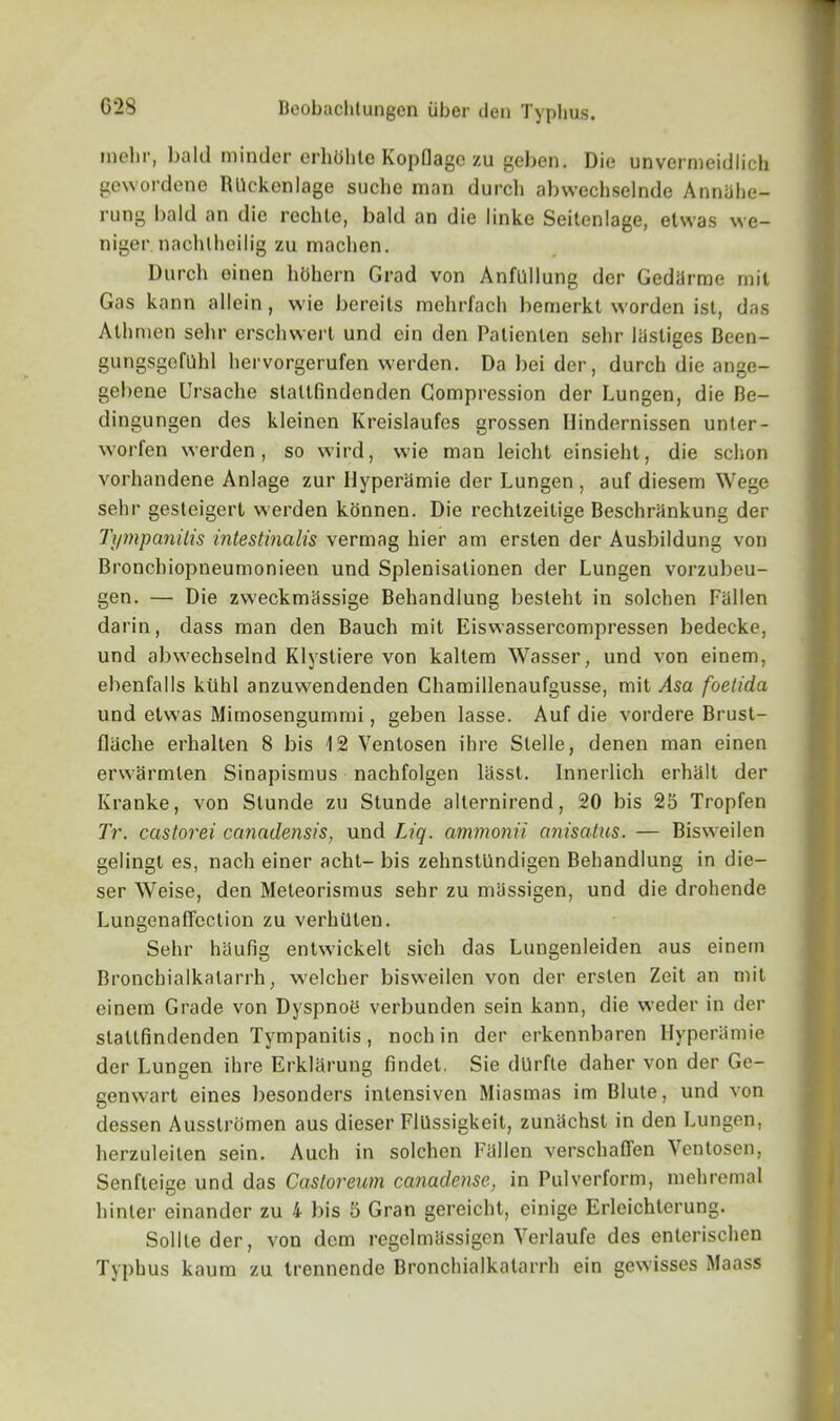 inelir, l>aId minder erhtihle KopQage zu gcben. Die unvermeidlich gewordene Rllckenlage suche man durch abwechselnde Annilhe- rung bald an die reclite, bald an die linke Seitcnlage, etwas we- niger nachlheilig zu machen. Durch oinen hOhern Grad von Anfllllung der Gedarrae mil Gas kann allein, wie bereits mchrfach bemerkt worden ist, das Athmen sehr erschwert und ein den Palienlen sehr Justices Been- gungsgefllhl hervorgerufen werden. Da bei der, durch die ange- gebene Ursache stallfindenden Compression der Lungen, die Be- dingungen des kleinen Kreislaufes grossen Ilindernissen unter- worfen werden, so wird, wie man leicht einsieht, die schon vorhandene Anlage zur Ilyperamie der Lungen, auf diesem Wege sehr gesteigert werden konnen. Die rechtzeitige Beschrankung der Tympanitis intestinalis vermag hier am erslen der Ausbildung von Broncbiopneumonieen und Spleuisalionen der Lungen vorzubeu- gen. — Die zweckmassige Behandlung besteht in solchen Fallen darin, dass man den Bauch mit Eiswassercompressen bedecke, und abwechselnd Klysliere von kaltem Wasser, und von einem, ebenfalls kiihl anzuwendenden Chamillenaufgusse, mit Asa foetida und etwas Mimosengummi, geben lasse. Auf die vordere Brust- flache erhalten 8 bis 12 Ventosen ihre Slelle, denen man einen erwarmlen Sinapismus nachfolgen lasst. Innerlich erhalt der Kranke, von Stunde zu Stunde allernirend, 20 bis 25 Tropfen Tr. castorei canadensis, und Liq. ammonii anisatus. — Bisweilen gelingl es, nach einer acht- bis zehnstlindigen Behandlung in die— ser Weise, den Meteorismus sehr zu massigen, und die drohende Lungenafiection zu verhiiten. Sehr hilufig entwickelt sich das Lungenleiden aus einem Bronchialkatarrh, welcher bisweilen von der ersten Zeit an mil einem Grade von Dyspnoe verbunden sein kann, die weder in der staltfindenden Tympanitis, nocliin der erkennbaren Ilyperamie der Lungen ihre Erklarung findet. Sie dUrfte daher von der Ge- genwart eines besonders intensiven Miasmas im Blute, und von dessen Ausstromen aus dieser FlUssigkeit, zuniichst in den Lungen, herzuleilen sein. Auch in solchen Fallen verschaflen Ventosen, Senfteige und das Castoreum canadense, in Pulverform, mehremal hinler cinandcr zu i l)is 5 Gran gercicht, einige Erleichlerung. Sollte der, von dcm regelmassigcn Verlaufe des enterischen Typhus kaum zu trennende Bronchialkatarrh ein gewisses Maass