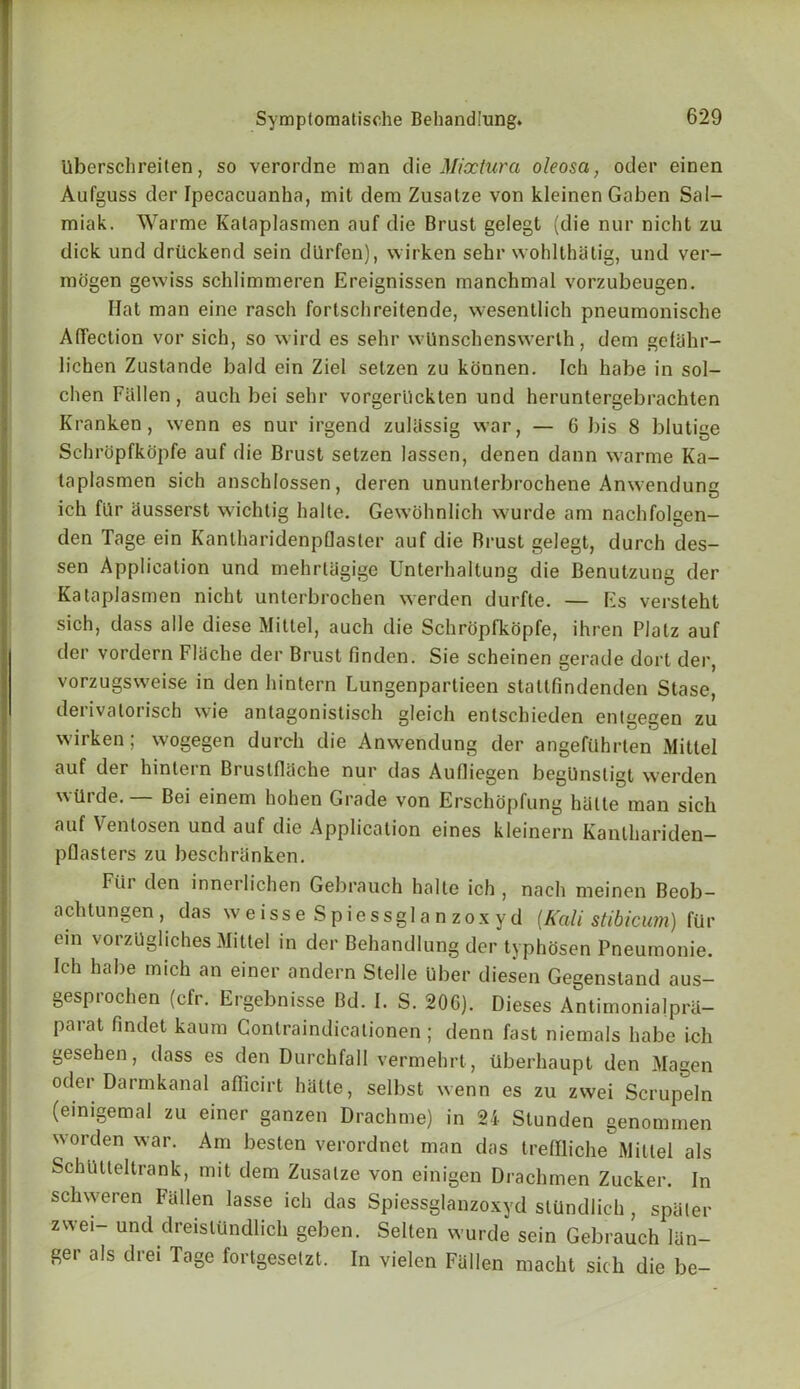 Uberschreiten, so verordne man die Mixtura oleosa, oder einen Aufguss der Ipecacuanha, mit dem Zusatze von kleinen Gabon Sal- miak. Warme Kataplasmen auf die Brust gelegt (die nur nicht zu dick und drtickend sein dllrfen), wirken sehr wohlthatig, und ver- mogen gewiss schlimmeren Ereignissen manchmal vorzubeugen. Hat man eine rasch forlschreitende, wesentlich pneumonische Affection vor sich, so wild es sehr wlinschenswerth, dem gelahr- lichen Zustande bald ein Ziel setzen zu konnen. Ich habe in sol- chen Fallen, auch bei sehr vorgerhckten und heruntergebrachten Kranken, wenn es nur irgend zuliissig war, — 6 I)is 8 blutige Schropfkopfe auf die Brust setzen lasscn, denen dann warme Ka- taplasmen sich anschlossen, deren ununterbrochene Anwendung ich filr ausserst wichtig halte. Gewohnlich wurde am nachfolgen- den Tage ein Kantharidenpflasler auf die Brust gelegt, durch des- sen Application und mehrlagige Unterhaltung die Benutzung der Kataplasmen nicht unterbrochen werden durfte. — Es versteht sich, dass alle diese Mittel, auch die Schropfkopfe, ihren Plalz auf der vordern FlUche der Brust finden. Sie scheinen gerade dort der, vorzugsweise in den hintern Lungenpartieen stattfindenden Stase, derivalorisch wie antagonistisch gleich entschieden entgegen zu wirken; wogegen durch die Anwendung der angefUhrten Mittel auf der hintern Bruslflache nur das Aufliegen begUnsligt werden wtlrde.— Bei einem hohen Grade von Erschopfung hiitte man sich auf Ventosen und auf die Application eines kleinern Kanthariden- pflasters zu beschranken. Fiii den innerlichen Gebrauch halte ich , nach meinen Beob— achtungen, das weisseSpiessglanzoxyd (Kali stibicum) fUr ein vorzUgliches Mittel in der Behandlung der typhdsen Pneumonie. Ich habe mich an einer andern Stelle Uber diesen Gegenstand aus- gespiochen (cfr. Ergebnisse Bd. I. S. 206). Dieses Antimonialpra— parat findet kaum Gontraindicationen; denn fast niemals habe ich gesehen, dass es den Durchfall vermehrt, ilberhaupt den Magen oder Darmkanal aflicirt hatle, selbst wenn es zu zwei Scrupeln (einigemal zu einer ganzen Drachme) in 24 Slunden genommen worden war. Am besten verordnet man das treffliche Mittel als SchUlleltrankj mit dem Zusatze von einigen Drachmen Zucker. In schweren Fallen lasse ich das Spiessglanzoxyd stUndlich , spaler zwei- und dreislundlich geben. Selten wurde sein Gebrauch lun- ger als drei Tage fortgeselzt. In vielen Fallen macht sich die be-