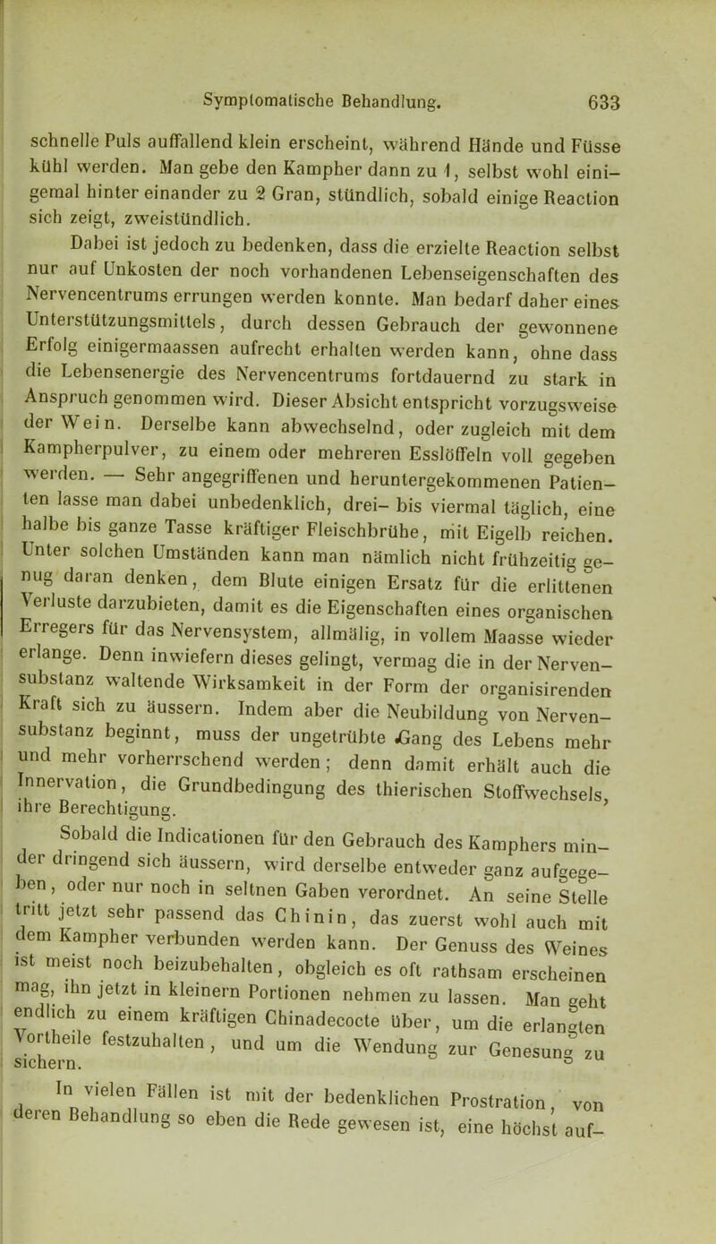 schnelle Puls aufifallend klein erscheint, wShrend HUnde und Fiisse kUhl werden. Man gebe den Kampher dann zu 1, selbst wohl eini- gemal hinter einander zu 2 Gran, stiindlich, sobald einige Reaction sich zeigt, zweistUndlich. Dabei ist jedoch zu bedenken, dass die erzielte Reaction selbst nur auf Unkosten der noch vorhandenen Lebenseigenschaften des Nervencentrums errungen werden konnte. Man bedarf daher eines Unterstlitzungsmittels, durch dessen Gebrauch der gewonnene Erfolg einigermaassen aufrecht erhalten werden kann, ohne dass die Lebensenergie des Nervencentrums fortdauernd zu stark in Anspruch genommen wird. Dieser Absicht entspricht vorzugsweise der Wei n. Derselbe kann abwechselnd, oder zugleich mit dem Kampherpulver, zu einem oder mehreren Essloffeln voll gegeben werden. — Sehr angegriffenen und heruntergekommenen Patien- ten lasse man dabei unbedenklich, drei- bis viermal taglich, eine halbe bis ganze Tasse kraftiger Fleischbrilhe, mit Eigelb reichen. Enter solchen Umstanden kann man niimlich nicht friihzeitig ge- nug daran denken, dem Blute einigen Ersatz fur die erlittenen Verluste darzubieten, damit es die Eigenschaften eines organischen Erregers far das Nervensystem, allmiilig, in vollem Maasse wieder erlange. Denn inwiefern dieses gelingt, vermag die in derNerven- subslanz waltende Wirksamkeit in der Form der organisirenden Kraft sich zu Hussern. Indem aber die Neubildung von Nerven- substanz beginnt, muss der ungetrtibte dGang des Lebens mehr i und mehr vorherrschend werden ; denn damit erhtilt auch die Innervation, die Grundbedingung des thierischen Stoffwechsels, lhre Berechtigung. Sobald die Indicationen fllr den Gebrauch des Kamphers min- er dnngend sich aussern, wird derselbe entweder ganz aufe»e- ben, oder nur noch in seltnen Gaben verordnet. An seine Stelle tritt jetzt sehr passend das Chinin, das zuerst wohl auch mit dem Kampher verbunden werden kann. Der Genuss des Weines ist meist noch beizubehalten, obgleich es oft rathsam erscheinen mag, lhn jetzt in kleinern Portionen nehmen zu lassen. Man geht endhch zu einem krhftigen Chinadecocte Uber, urn die erlan-ten Vortheile festzuhalten , und urn die Wendung zur Genesung zu sichern. ° In vielen Fiillen ist mit der bedenklichen Prostration, von deren Behandlung so ebon die Rede gewesen ist, eine huohst auf-