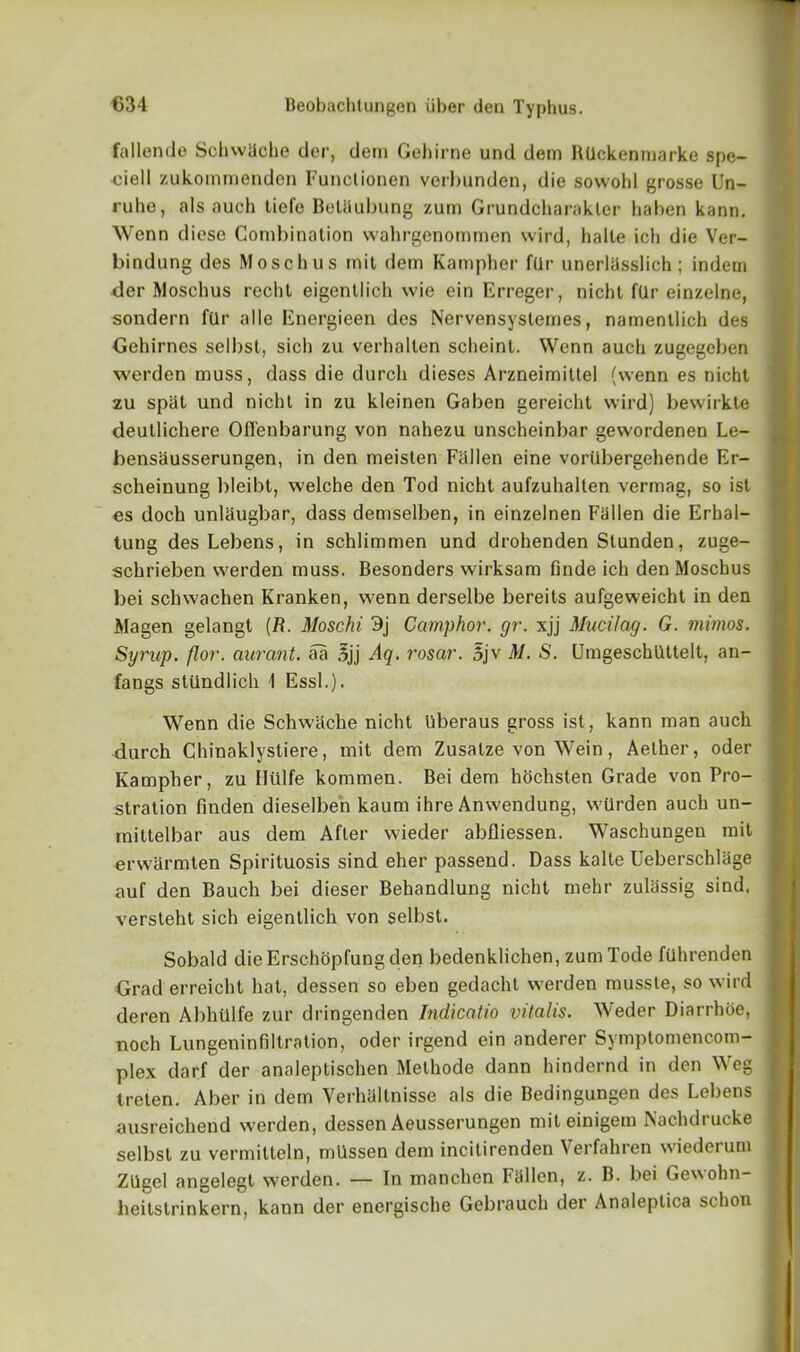 fallende SchwUche der, dem Gehirne und dem RUckenmarke spe- ciell zukommenden Functionen verbunden, die sowohl grosse Un- ruhe, als auch liefe Betflubung zurn Grundcharakler liaben kann. Wenn dicse Combination wahrgenommen vvird, halte ich die Ver- bindung des Moschus mil dem Kampber f(lr unerlasslich ; indem tier Moschus recht eigentlich wie ein Erreger, nicht ftlr einzelne, sondern ftlr alle Energieen des Nervensyslemes, namentlich des Gehirnes selbst, sich zu verhalten scheint. Wenn auch zugegeben werden muss, dass die durch dieses Arzneimittel (wenn es nicht zu spat und nicht in zu kleinen Gaben gereicht wird) bewirkte deutlichere Offenbarung von nahezu unscheinbar gewordenen Le- bensausserungen, in den meisten Fallen eine voriibergehende Er- scheinung bleibt, welche den Tod nicht aufzuhalten vermag, so ist es doch unlaugbar, dass demselben, in einzelnen Fallen die Erhal- tung desLebens, in schlimmen und drohenden Slunden, zuge- ■schrieben werden muss. Besonders wirksam finde ich den Moschus bei schwachen Kranken, wenn derselbe bereits aufgeweicht in den Magen gelangt (R. Moschi 3j Camphor, gr. xjj Mucilag. G. rnimos. Syrup, flor. aurant. aa 3jj Aq. rosar. 5jv M. S. Umgeschlittelt, an- fangs stiindlich 1 Essl.). Wenn die Schwiiche nicht uberaus gross ist, kann man auch durch Chinaklystiere, mit dem Zusatze von Wein, Aether, oder Ivampher, zu Hiilfe kommen. Bei dem hochsten Grade von Pro- stration finden dieselben kaum ihre Anwendung, wilrden auch un- mittelbar aus dem After wieder abfliessen. Waschungen mit erwarmten Spirituosis sind eher passend. Dass kalte Ueberschlage auf den Bauch bei dieser Behandlung nicht mehr zulassig sind. versteht sich eigentlich von selbst. Sobald die Erschopfung den bedenklichen, zumTode ftlhrenden Grad erreicht hat, dessen so eben gedacht werden musste, so wird deren Abhtllfe zur dringenden Indicatio vitalis. Weder Diarrhoe, noch Lungenin Ultra lion, oder irgend ein anderer Symptomencom- plex darf der analeptischen Melhode dann hindernd in den Weg Ireten. Aber in dem Verhallnisse als die Bedingungen des Lebens ausreichend werden, dessen Aeusserungen miteinigem Nachdrucke selbst zu vermitteln, mUssen dem incitirenden Verfahren wiederum Zllgcl angelegt werden. — In manchen Fallen, z. B. bei Gewohn- heitstrinkern, kann der energische Gebrauch der Analeplica schon