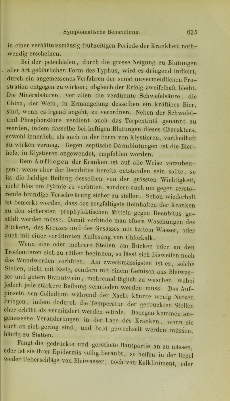 in einer verhiiltnissmassig frUhzeitigen Periode der Krankheit noth- wendig erscheinen. Bei der petechialen, durch die grosse Neigung zu Blutungen aller Art gefahrliclien Form des Typhus, wird es dringend indicirt, durch ein angemessenes Verfahren der sonst unvermeidlichen Pro- stration entgegen zuwirken; obgleich der Erfolg zweifelhaft bleibt. Die Mineralsauren, vor alien die verdUnnle Schwefelsaure, die China, der Wein, in Ermangelung desselben ein kraftiges Bier, sind, vvenn es irgend angeht, zu verordnen. Neben der Schwefel- und Phosphorsaure verdient auch das Terpentinol genannt zu Yverden, indem dasselbe bei heftigen Blutungen dieses Charakters, soYvohl innerlich, als auch in der Form von Klystieren, vorlheilhaft zu Yvirken vermag. Gegen septische Darmblutungen ist die Bier- hefe, in Klystieren angewendet, empfohlen Yvorden. Dem Aufliegen der Kranken ist auf alle Weise vorzubeu- gen; wenn aber der Decubitus bereits entstanden sein sollte, so ist die baldige Ileilung desselben von der grossten Wichtigkeit, nicht l)los um Pyamie zu verhUten, sondern auch um gegen zersto- rende brandige Verschwarung sicher zu stellen. Schon wiederholt ist bemerkt Y\rorden, dass das sorgfaltigste Reinhalten der Kranken zu den sichersten prophylaktischen Mitteln gegen Decubitus ge- zdhlt Yverden mUsse. Damit verbinde man oftere Waschungen des RUckens, des Kreuzes und des Gesdsses mil kaltem Wasser, oder auch mil einer verdilnnlen Auflosung von Chlorkalk. Wenn eine oder mehrere Stellen am Riicken oder an den Trochanteren sich zu rothen beginnen, so lasst sich bisweilen noch das Wundwerden verhllten. Am zYveckmassigsten isles, solche Stellen, nicht mit Essig, sondern mit einem Gemisch aus Bleiwas- ser und gulem BranntYvein, mehremal laglich zu waschen, wobei jedoch jede starkere Reibung vermieden Yverden muss. Das Auf- pinseln von Collodium Yvdhrend der Nacht konnte Yvenig Nutzen biingen, indem dadurch die Temperatur der gedrtickten Stellen eher erhohl als vermindert Yverden wUrde. Dagegen kommen an- gemessene Veranderungen in der Lage des Kranken, wenn sie auch an sich gering sind, und bald gewechselt Yverden mUssen haufig zu S tat ten. ’ Fangl die gedrUckte und gerothete Hautpartie an zu nassen oder ist sie lhrer Epidermis vollig beraubt, so helfen in der Rege’l weder Ueberschlage von Bleiwasser, noch von Kalkliniment, oder